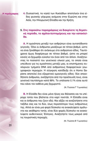 ∏ ·Ú¿ÁÚ·ÊÔ˜     4. O˘ÛÈ·ÛÙÈÎ¿, Ù· ÓËÛÈ¿ ÙˆÓ ∫˘ÎÏ¿‰ˆÓ ·ÔÙÂÏÔ‡Ó ¤Ó· Â›-
                    ‰Ô˜ Ê˘ÛÈÎ‹˜ Á¤Ê˘Ú·˜ ·Ó¿ÌÂÛ· ÛÙËÓ ∂˘ÚÒË Î·È ÛÙËÓ
                    ∞Û›·, ÙËÓ ∏ÂÈÚˆÙÈÎ‹ ∂ÏÏ¿‰· Î·È ÙËÓ ∫Ú‹ÙË.



               5. ™ÙÈ˜ ·Ú·Î¿Ùˆ ·Ú·ÁÚ¿ÊÔ˘˜ Ó· ‰È·ÎÚ›ÓÂÙÂ ÙË ıÂÌ·ÙÈ-
                  Î‹ ÂÚ›Ô‰Ô, Ù· Û¯ﬁÏÈ·-ÏÂÙÔÌ¤ÚÂÈÂ˜ Î·È ÙËÓ Î·Ù·ÎÏÂ›-
                  ‰·.

                  ∞. ∏ ÔÌÔÈﬁÙËÙ· ÌÂÙ·Í‡ ÙˆÓ ·ÓıÚÒˆÓ Â›Ó·È ·˘Ù·ﬁ‰ÂÈÎÙÔ
               ÁÂÁÔÓﬁ˜. ŸÏÔÈ ÔÈ ¿ÓıÚˆÔÈ ÌÔÈ¿˙Ô˘ÌÂ ÛÂ Ù¤ÙÔÈÔ ‚·ıÌﬁ, ÒÛÙÂ
               Ó· Â›Ó·È ÍÂÎ¿ı·ÚÔ ﬁÙÈ ·Ó‹ÎÔ˘ÌÂ ÛÙÔ ·ÓıÚÒÈÓÔ Â›‰Ô˜. Δ·˘Ùﬁ-
               ¯ÚÔÓ· ﬁÌˆ˜ ‰È·Ê¤ÚÔ˘ÌÂ ÛÂ Ù¤ÙÔÈÔ ‚·ıÌﬁ, ÒÛÙÂ Ó· ÌÔÚÂ›
               Î·ÓÂ›˜ Ó· ÍÂ¯ˆÚ›˙ÂÈ Â‡ÎÔÏ· ÙÔÓ ¤Ó·Ó ·ﬁ ÙÔÓ ¿ÏÏÔÓ. ∞Ó·˙ËÙÒ-
               ÓÙ·˜ ÙÔ ÔÛÔÛÙﬁ ÙÔ˘ ÁÂÓÂÙÈÎÔ‡ ˘ÏÈÎÔ‡ Ì·˜, ÙÔ ÔÔ›Ô Â›Ó·È
               ˘Â‡ı˘ÓÔ ÁÈ· ÙÈ˜ ÔÌÔÈﬁÙËÙÂ˜ ÌÂÙ·Í‡ Ì·˜, ÔÈ ÂÈÛÙ‹ÌÔÓÂ˜ Û˘-
               Ó¤ÎÚÈÓ·Ó ÙÌ‹Ì·Ù· DNA ·ﬁ ·ÓıÚÒÔ˘˜ ‰È·ÊÔÚÂÙÈÎÒÓ ÁÂˆ-
               ÁÚ·ÊÈÎÒÓ ÂÚÈÔ¯ÒÓ. ∏ Û‡ÁÎÚÈÛË Î·Ù¤‰ÂÈÍÂ ﬁÙÈ Ô Homo Sa-
               piens ·ÔÙÂÏÂ› ¤Ó· ÂÍ·ÈÚÂÙÈÎ¿ ÔÌÔÈÔÁÂÓ¤˜ Â›‰Ô˜: ‰‡Ô ÔÔÈÔ-
               ‰‹ÔÙÂ ¿ÓıÚˆÔÈ, ·ÓÂÍ¿ÚÙËÙ· ·ﬁ ÙËÓ ÚÔ¤ÏÂ˘Û‹ ÙÔ˘˜, Â›Ó·È
               ÁÂÓÂÙÈÎ¿ Ù·˘ÙﬁÛËÌÔÈ Î·Ù¿ 99%. ΔÔ ˘ﬁÏÔÈÔ 0,1% Â›Ó·È ·˘Ùﬁ
               Ô˘ Î¿ÓÂÈ ÙÔÓ Î·ı¤Ó· Ì·˜ ÍÂ¯ˆÚÈÛÙﬁ.
                                                     (¡. °ÏÒÛÛ· °’ °˘ÌÓ·Û›Ô˘)


                  μ. ∏ ∂ÏÏ¿‰· ‰ÂÓ Â›Ó·È ÌﬁÓÔ ‹ÏÈÔ˜ Î·È ı¿Ï·ÛÛ· Î·È Ù· ˘¤-
               ÚÔ¯· ÙÔ›· Ô˘ ‚Ï¤ÂÙ·È ÛÙ· Î·ÚÙ ÔÛÙ¿Ï. ∏ ∂ÏÏ¿‰· Â›Ó·È
               Î·È ÔÈ ¿ÓıÚˆÔÈ Ô˘ ˙Ô˘Ó Â‰Ò. ∫·È ·Í›˙ÂÈ Ó· ·Ó·˙ËÙ‹ÛÂÙÂ ÛÙ·
               Ù·Í›‰È· Û·˜ Î·È Ù· ‰‡Ô, ›Ûˆ˜ ÂÚÈÛÛﬁÙÂÚÔ ÙÔ˘˜ ·ÓıÚÒÔ˘˜
               ÙË˜. ∞ÏÏ¿ ·Ó Â›Ó·È ÌÈ· ÊÔÚ¿ ‰‡ÛÎÔÏÔ Ó· ·Ó·Î·Ï‡„ÂÙÂ ·ÌﬁÏ˘-
               ÓÙ· Î·È ·Î¿ı·ÚÙ· ÙÔ›·, Â›Ó·È ‰‡Ô ÊÔÚ¤˜ ‰‡ÛÎÔÏÔ Ó· ·Ó·Î·-
               Ï‡„ÂÙÂ ·˘ıÂÓÙÈÎÔ‡˜ ŒÏÏËÓÂ˜. ∞Ó·˙ËÙ‹ÛÙÂ ÙÔ˘˜ Ì·ÎÚÈ¿ ·ﬁ
               ÙÈ˜ ÙÔ˘ÚÈÛÙÈÎ¤˜ ÂÚÈÔ¯¤˜.
                                                     (¡. °ÏÒÛÛ· μ’ °˘ÌÓ·Û›Ô˘)

    20
 