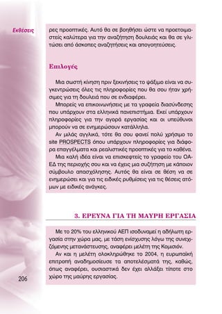 ∂Îı¤ÛÂÈ˜   ÚÂ˜ ÚÔÔÙÈÎ¤˜. ∞˘Ùﬁ ı· ÛÂ ‚ÔËı‹ÛÂÈ ÒÛÙÂ Ó· ÚÔÂÙÔÈÌ·-
           ÛÙÂ›˜ Î·Ï‡ÙÂÚ· ÁÈ· ÙËÓ ·Ó·˙‹ÙËÛË ‰Ô˘ÏÂÈ¿˜ Î·È ı· ÛÂ ÁÏÈ-
           ÙÒÛÂÈ ·ﬁ ¿ÛÎÔÂ˜ ·Ó·˙ËÙ‹ÛÂÈ˜ Î·È ·ÔÁÔËÙÂ‡ÛÂÈ˜.



           ∂ÈÏÔÁ¤˜

              ªÈ· ÛˆÛÙ‹ Î›ÓËÛË ÚÈÓ ÍÂÎÈÓ‹ÛÂÈ˜ ÙÔ „¿ÍÈÌÔ Â›Ó·È Ó· Û˘-
           ÁÎÂÓÙÚÒÛÂÈ˜ ﬁÏÂ˜ ÙÈ˜ ÏËÚÔÊÔÚ›Â˜ Ô˘ ı· ÛÔ˘ ‹Ù·Ó ¯Ú‹-
           ÛÈÌÂ˜ ÁÈ· ÙË ‰Ô˘ÏÂÈ¿ Ô˘ ÛÂ ÂÓ‰È·Ê¤ÚÂÈ.
              ªÔÚÂ›˜ Ó· ÂÈÎÔÈÓˆÓ‹ÛÂÈ˜ ÌÂ Ù· ÁÚ·ÊÂ›· ‰È·Û‡Ó‰ÂÛË˜
           Ô˘ ˘¿Ú¯Ô˘Ó ÛÙ· ÂÏÏËÓÈÎ¿ ·ÓÂÈÛÙ‹ÌÈ·. ∂ÎÂ› ˘¿Ú¯Ô˘Ó
           ÏËÚÔÊÔÚ›Â˜ ÁÈ· ÙËÓ ·ÁÔÚ¿ ÂÚÁ·Û›·˜ Î·È ÔÈ ˘Â‡ı˘ÓÔÈ
           ÌÔÚÔ‡Ó Ó· ÛÂ ÂÓËÌÂÚÒÛÔ˘Ó Î·Ù¿ÏÏËÏ·.
              ∞Ó ÌÈÏ¿˜ ·ÁÁÏÈÎ¿, ÙﬁÙÂ ı· ÛÔ˘ Ê·ÓÂ› ÔÏ‡ ¯Ú‹ÛÈÌÔ ÙÔ
           site PROSPECTS ﬁÔ˘ ˘¿Ú¯Ô˘Ó ÏËÚÔÊÔÚ›Â˜ ÁÈ· ‰È¿ÊÔ-
           Ú· Â·ÁÁ¤ÏÌ·Ù· Î·È ÚÂ·ÏÈÛÙÈÎ¤˜ ÚÔÔÙÈÎ¤˜ ÁÈ· ÙÔ Î·ı¤Ó·.
              ªÈ· Î·Ï‹ È‰¤· Â›Ó·È Ó· ÂÈÛÎÂÊÙÂ›˜ ÙÔ ÁÚ·ÊÂ›Ô ÙÔ˘ O∞-
           ∂¢ ÙË˜ ÂÚÈÔ¯‹˜ ÛÔ˘ Î·È Ó· ¤¯ÂÈ˜ ÌÈ· Û˘˙‹ÙËÛË ÌÂ Î¿ÔÈÔÓ
           Û‡Ì‚Ô˘ÏÔ ··Û¯ﬁÏËÛË˜. ∞˘Ùﬁ˜ ı· Â›Ó·È ÛÂ ı¤ÛË Ó· ÛÂ
           ÂÓËÌÂÚÒÛÂÈ Î·È ÁÈ· ÙÈ˜ ÂÈ‰ÈÎ¤˜ Ú˘ıÌ›ÛÂÈ˜ ÁÈ· ÙÈ˜ ı¤ÛÂÈ˜ ·Ùﬁ-
           ÌˆÓ ÌÂ ÂÈ‰ÈÎ¤˜ ·Ó¿ÁÎÂ˜.




                     3. ∂ƒ∂À¡∞ °π∞ Δ∏ ª∞Àƒ∏ ∂ƒ°∞™π∞

              ªÂ ÙÔ 20% ÙÔ˘ ÂÏÏËÓÈÎÔ‡ ∞∂¶ ÈÛÔ‰˘Ó·ÌÂ› Ë ·‰‹ÏˆÙË ÂÚ-
           Á·Û›· ÛÙËÓ ¯ÒÚ· Ì·˜, ÌÂ Ù¿ÛË ÂÓ›Û¯˘ÛË˜ ÏﬁÁˆ ÙË˜ Û˘ÓÂ¯È-
           ˙ﬁÌÂÓË˜ ÌÂÙ·Ó¿ÛÙÂ˘ÛË˜, ·Ó·Ê¤ÚÂÈ ÌÂÏ¤ÙË ÙË˜ ∫ÔÌÈÛÈﬁÓ.
              ∞Ó Î·È Ë ÌÂÏ¤ÙË ÔÏÔÎÏËÚÒıËÎÂ ÙÔ 2004, Ë Â˘Úˆ·˚Î‹
           ÂÈÙÚÔ‹ ·Ó·‰ËÌÔÛ›Â˘ÛÂ Ù· ·ÔÙÂÏ¤ÛÌ·Ù¿ ÙË˜, Î·ıÒ˜,
           ﬁˆ˜ ·Ó·Ê¤ÚÂÈ, Ô˘ÛÈ·ÛÙÈÎ¿ ‰ÂÓ ¤¯ÂÈ ·ÏÏ¿ÍÂÈ Ù›ÔÙÂ ÛÙÔ
           ¯ÒÚÔ ÙË˜ Ì·‡ÚË˜ ÂÚÁ·Û›·˜.
  206
 