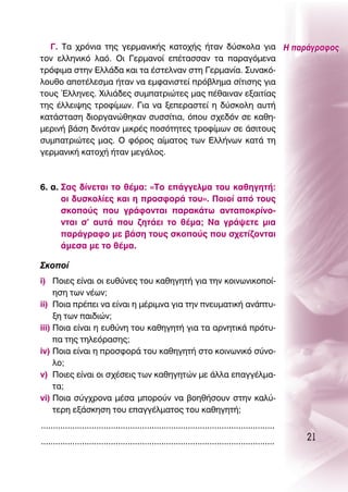 °. Δ· ¯ÚﬁÓÈ· ÙË˜ ÁÂÚÌ·ÓÈÎ‹˜ Î·ÙÔ¯‹˜ ‹Ù·Ó ‰‡ÛÎÔÏ· ÁÈ· ∏ ·Ú¿ÁÚ·ÊÔ˜
ÙÔÓ ÂÏÏËÓÈÎﬁ Ï·ﬁ. OÈ °ÂÚÌ·ÓÔ› Â¤Ù·ÛÛ·Ó Ù· ·Ú·ÁﬁÌÂÓ·
ÙÚﬁÊÈÌ· ÛÙËÓ ∂ÏÏ¿‰· Î·È Ù· ¤ÛÙÂÏÓ·Ó ÛÙË °ÂÚÌ·Ó›·. ™˘Ó·Îﬁ-
ÏÔ˘ıÔ ·ÔÙ¤ÏÂÛÌ· ‹Ù·Ó Ó· ÂÌÊ·ÓÈÛÙÂ› Úﬁ‚ÏËÌ· Û›ÙÈÛË˜ ÁÈ·
ÙÔ˘˜ ŒÏÏËÓÂ˜. ÃÈÏÈ¿‰Â˜ Û˘Ì·ÙÚÈÒÙÂ˜ Ì·˜ ¤ı·ÈÓ·Ó ÂÍ·ÈÙ›·˜
ÙË˜ ¤ÏÏÂÈ„Ë˜ ÙÚÔÊ›ÌˆÓ. °È· Ó· ÍÂÂÚ·ÛÙÂ› Ë ‰‡ÛÎÔÏË ·˘Ù‹
Î·Ù¿ÛÙ·ÛË ‰ÈÔÚÁ·ÓÒıËÎ·Ó Û˘ÛÛ›ÙÈ·, ﬁÔ˘ Û¯Â‰ﬁÓ ÛÂ Î·ıË-
ÌÂÚÈÓ‹ ‚¿ÛË ‰ÈÓﬁÙ·Ó ÌÈÎÚ¤˜ ÔÛﬁÙËÙÂ˜ ÙÚÔÊ›ÌˆÓ ÛÂ ¿ÛÈÙÔ˘˜
Û˘Ì·ÙÚÈÒÙÂ˜ Ì·˜. O ÊﬁÚÔ˜ ·›Ì·ÙÔ˜ ÙˆÓ ∂ÏÏ‹ÓˆÓ Î·Ù¿ ÙË
ÁÂÚÌ·ÓÈÎ‹ Î·ÙÔ¯‹ ‹Ù·Ó ÌÂÁ¿ÏÔ˜.



6. ·. ™·˜ ‰›ÓÂÙ·È ÙÔ ı¤Ì·: «ΔÔ Â¿ÁÁÂÏÌ· ÙÔ˘ Î·ıËÁËÙ‹:
      ÔÈ ‰˘ÛÎÔÏ›Â˜ Î·È Ë ÚÔÛÊÔÚ¿ ÙÔ˘». ¶ÔÈÔ› ·ﬁ ÙÔ˘˜
      ÛÎÔÔ‡˜ Ô˘ ÁÚ¿ÊÔÓÙ·È ·Ú·Î¿Ùˆ ·ÓÙ·ÔÎÚ›ÓÔ-
      ÓÙ·È Û’ ·˘Ù¿ Ô˘ ˙ËÙ¿ÂÈ ÙÔ ı¤Ì·; ¡· ÁÚ¿„ÂÙÂ ÌÈ·
      ·Ú¿ÁÚ·ÊÔ ÌÂ ‚¿ÛË ÙÔ˘˜ ÛÎÔÔ‡˜ Ô˘ Û¯ÂÙ›˙ÔÓÙ·È
      ¿ÌÂÛ· ÌÂ ÙÔ ı¤Ì·.

™ÎÔÔ›
i) ¶ÔÈÂ˜ Â›Ó·È ÔÈ Â˘ı‡ÓÂ˜ ÙÔ˘ Î·ıËÁËÙ‹ ÁÈ· ÙËÓ ÎÔÈÓˆÓÈÎÔÔ›-
     ËÛË ÙˆÓ Ó¤ˆÓ;
ii) ¶ÔÈ· Ú¤ÂÈ Ó· Â›Ó·È Ë Ì¤ÚÈÌÓ· ÁÈ· ÙËÓ ÓÂ˘Ì·ÙÈÎ‹ ·Ó¿Ù˘-
     ÍË ÙˆÓ ·È‰ÈÒÓ;
iii) ¶ÔÈ· Â›Ó·È Ë Â˘ı‡ÓË ÙÔ˘ Î·ıËÁËÙ‹ ÁÈ· Ù· ·ÚÓËÙÈÎ¿ ÚﬁÙ˘-
     · ÙË˜ ÙËÏÂﬁÚ·ÛË˜;
iv) ¶ÔÈ· Â›Ó·È Ë ÚÔÛÊÔÚ¿ ÙÔ˘ Î·ıËÁËÙ‹ ÛÙÔ ÎÔÈÓˆÓÈÎﬁ Û‡ÓÔ-
     ÏÔ;
v) ¶ÔÈÂ˜ Â›Ó·È ÔÈ Û¯¤ÛÂÈ˜ ÙˆÓ Î·ıËÁËÙÒÓ ÌÂ ¿ÏÏ· Â·ÁÁ¤ÏÌ·-
     Ù·;
vi) ¶ÔÈ· Û‡Á¯ÚÔÓ· Ì¤Û· ÌÔÚÔ‡Ó Ó· ‚ÔËı‹ÛÔ˘Ó ÛÙËÓ Î·Ï‡-
     ÙÂÚË ÂÍ¿ÛÎËÛË ÙÔ˘ Â·ÁÁ¤ÏÌ·ÙÔ˜ ÙÔ˘ Î·ıËÁËÙ‹;
.................................................................................................
.................................................................................................   21
 