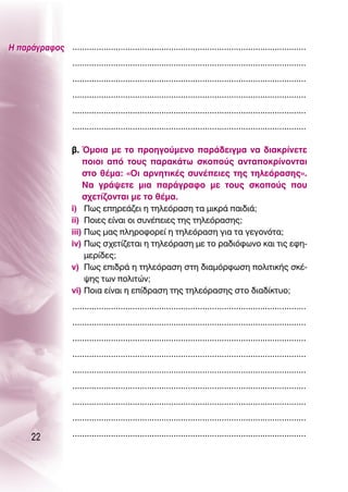 ∏ ·Ú¿ÁÚ·ÊÔ˜ .................................................................................................
                       .................................................................................................
                       .................................................................................................
                       .................................................................................................
                       .................................................................................................
                       .................................................................................................

                       ‚. ŸÌÔÈ· ÌÂ ÙÔ ÚÔËÁÔ‡ÌÂÓÔ ·Ú¿‰ÂÈÁÌ· Ó· ‰È·ÎÚ›ÓÂÙÂ
                           ÔÈÔÈ ·ﬁ ÙÔ˘˜ ·Ú·Î¿Ùˆ ÛÎÔÔ‡˜ ·ÓÙ·ÔÎÚ›ÓÔÓÙ·È
                           ÛÙÔ ı¤Ì·: «OÈ ·ÚÓËÙÈÎ¤˜ Û˘Ó¤ÂÈÂ˜ ÙË˜ ÙËÏÂﬁÚ·ÛË˜».
                           ¡· ÁÚ¿„ÂÙÂ ÌÈ· ·Ú¿ÁÚ·ÊÔ ÌÂ ÙÔ˘˜ ÛÎÔÔ‡˜ Ô˘
                           Û¯ÂÙ›˙ÔÓÙ·È ÌÂ ÙÔ ı¤Ì·.
                       i) ¶ˆ˜ ÂËÚÂ¿˙ÂÈ Ë ÙËÏÂﬁÚ·ÛË Ù· ÌÈÎÚ¿ ·È‰È¿;
                       ii) ¶ÔÈÂ˜ Â›Ó·È ÔÈ Û˘Ó¤ÂÈÂ˜ ÙË˜ ÙËÏÂﬁÚ·ÛË˜;
                       iii) ¶ˆ˜ Ì·˜ ÏËÚÔÊÔÚÂ› Ë ÙËÏÂﬁÚ·ÛË ÁÈ· Ù· ÁÂÁÔÓﬁÙ·;
                       iv) ¶ˆ˜ Û¯ÂÙ›˙ÂÙ·È Ë ÙËÏÂﬁÚ·ÛË ÌÂ ÙÔ Ú·‰ÈﬁÊˆÓÔ Î·È ÙÈ˜ ÂÊË-
                            ÌÂÚ›‰Â˜;
                       v) ¶ˆ˜ ÂÈ‰Ú¿ Ë ÙËÏÂﬁÚ·ÛË ÛÙË ‰È·ÌﬁÚÊˆÛË ÔÏÈÙÈÎ‹˜ ÛÎ¤-
                            „Ë˜ ÙˆÓ ÔÏÈÙÒÓ;
                       vi) ¶ÔÈ· Â›Ó·È Ë Â›‰Ú·ÛË ÙË˜ ÙËÏÂﬁÚ·ÛË˜ ÛÙÔ ‰È·‰›ÎÙ˘Ô;
                       .................................................................................................
                       .................................................................................................
                       .................................................................................................
                       .................................................................................................
                       .................................................................................................
                       .................................................................................................
                       .................................................................................................
                       .................................................................................................

        22             .................................................................................................
 