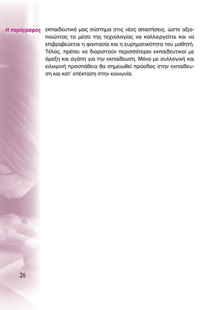 ∏ ·Ú¿ÁÚ·ÊÔ˜ ÂÎ·È‰Â˘ÙÈÎﬁ Ì·˜ Û‡ÛÙËÌ· ÛÙÈ˜ Ó¤Â˜ ··ÈÙ‹ÛÂÈ˜, ÒÛÙÂ ·ÍÈÔ-
             ÔÈÒÓÙ·˜ Ù· Ì¤Û· ÙË˜ ÙÂ¯ÓÔÏÔÁ›·˜ Ó· Î·ÏÏÈÂÚÁÂ›Ù·È Î·È Ó·
             ÂÈ‚Ú·‚Â‡ÂÙ·È Ë Ê·ÓÙ·Û›· Î·È Ë Â˘ÚËÌ·ÙÈÎﬁÙËÙ· ÙÔ˘ Ì·ıËÙ‹.
             Δ¤ÏÔ˜, Ú¤ÂÈ Ó· ‰ÈÔÚÈÛÙÔ‡Ó ÂÚÈÛÛﬁÙÂÚÔÈ ÂÎ·È‰Â˘ÙÈÎÔ› ÌÂ
             ﬁÚÂÍË Î·È ·Á¿Ë ÁÈ· ÙËÓ ÂÎ·›‰Â˘ÛË. ªﬁÓÔ ÌÂ Û˘ÏÏÔÁÈÎ‹ Î·È
             ÂÈÏÈÎÚÈÓ‹ ÚÔÛ¿ıÂÈ· ı· ÛËÌÂÈˆıÂ› ÚﬁÔ‰Ô˜ ÛÙËÓ ÂÎ·›‰Â˘-
             ÛË Î·È Î·Ù’ Â¤ÎÙ·ÛË ÛÙËÓ ÎÔÈÓˆÓ›·.




     26
 