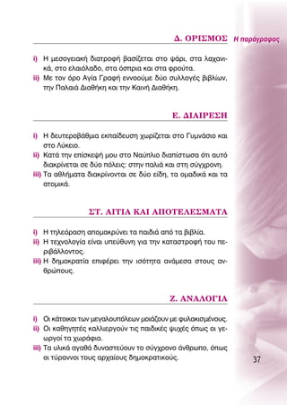 ¢. Oƒπ™ªO™ ∏ ·Ú¿ÁÚ·ÊÔ˜

i) ∏ ÌÂÛÔÁÂÈ·Î‹ ‰È·ÙÚÔÊ‹ ‚·Û›˙ÂÙ·È ÛÙÔ „¿ÚÈ, ÛÙ· Ï·¯·ÓÈ-
    Î¿, ÛÙÔ ÂÏ·ÈﬁÏ·‰Ô, ÛÙ· ﬁÛÚÈ· Î·È ÛÙ· ÊÚÔ‡Ù·.
ii) ªÂ ÙÔÓ ﬁÚÔ ∞Á›· °Ú·Ê‹ ÂÓÓÔÔ‡ÌÂ ‰‡Ô Û˘ÏÏÔÁ¤˜ ‚È‚Ï›ˆÓ,
    ÙËÓ ¶·Ï·È¿ ¢È·ı‹ÎË Î·È ÙËÓ ∫·ÈÓ‹ ¢È·ı‹ÎË.



                                          ∂. ¢π∞πƒ∂™∏

i) ∏ ‰Â˘ÙÂÚÔ‚¿ıÌÈ· ÂÎ·›‰Â˘ÛË ¯ˆÚ›˙ÂÙ·È ÛÙÔ °˘ÌÓ¿ÛÈÔ Î·È
     ÛÙÔ §‡ÎÂÈÔ.
ii) ∫·Ù¿ ÙËÓ Â›ÛÎÂ„‹ ÌÔ˘ ÛÙÔ ¡·‡ÏÈÔ ‰È·›ÛÙˆÛ· ﬁÙÈ ·˘Ùﬁ
     ‰È·ÎÚ›ÓÂÙ·È ÛÂ ‰‡Ô ﬁÏÂÈ˜: ÛÙËÓ ·ÏÈ¿ Î·È ÛÙË Û‡Á¯ÚÔÓË.
iii) Δ· ·ıÏ‹Ì·Ù· ‰È·ÎÚ›ÓÔÓÙ·È ÛÂ ‰‡Ô Â›‰Ë, Ù· ÔÌ·‰ÈÎ¿ Î·È Ù·
     ·ÙÔÌÈÎ¿.



                 ™Δ. ∞πΔπ∞ ∫∞π ∞¶OΔ∂§∂™ª∞Δ∞

i) ∏ ÙËÏÂﬁÚ·ÛË ·ÔÌ·ÎÚ‡ÓÂÈ Ù· ·È‰È¿ ·ﬁ Ù· ‚È‚Ï›·.
ii) ∏ ÙÂ¯ÓÔÏÔÁ›· Â›Ó·È ˘Â‡ı˘ÓË ÁÈ· ÙËÓ Î·Ù·ÛÙÚÔÊ‹ ÙÔ˘ Â-
     ÚÈ‚¿ÏÏÔÓÙÔ˜.
iii) ∏ ‰ËÌÔÎÚ·Ù›· ÂÈÊ¤ÚÂÈ ÙËÓ ÈÛﬁÙËÙ· ·Ó¿ÌÂÛ· ÛÙÔ˘˜ ·Ó-
     ıÚÒÔ˘˜.



                                          ∑. ∞¡∞§O°π∞

i) OÈ Î¿ÙÔÈÎÔÈ ÙˆÓ ÌÂÁ·ÏÔ˘ﬁÏÂˆÓ ÌÔÈ¿˙Ô˘Ó ÌÂ Ê˘Ï·ÎÈÛÌ¤ÓÔ˘˜.
ii) OÈ Î·ıËÁËÙ¤˜ Î·ÏÏÈÂÚÁÔ‡Ó ÙÈ˜ ·È‰ÈÎ¤˜ „˘¯¤˜ ﬁˆ˜ ÔÈ ÁÂ-
     ˆÚÁÔ› Ù· ¯ˆÚ¿ÊÈ·.
iii) Δ· ˘ÏÈÎ¿ ·Á·ı¿ ‰˘Ó·ÛÙÂ‡Ô˘Ó ÙÔ Û‡Á¯ÚÔÓÔ ¿ÓıÚˆÔ, ﬁˆ˜
     ÔÈ Ù‡Ú·ÓÓÔÈ ÙÔ˘˜ ·Ú¯·›Ô˘˜ ‰ËÌÔÎÚ·ÙÈÎÔ‡˜.                  37
 