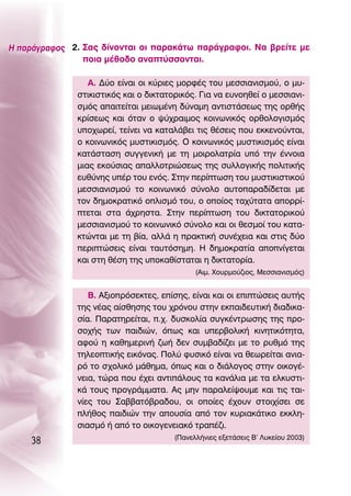 ∏ ·Ú¿ÁÚ·ÊÔ˜ 2. ™·˜ ‰›ÓÔÓÙ·È ÔÈ ·Ú·Î¿Ùˆ ·Ú¿ÁÚ·ÊÔÈ. ¡· ‚ÚÂ›ÙÂ ÌÂ
                ÔÈ· Ì¤ıÔ‰Ô ·Ó·Ù‡ÛÛÔÓÙ·È.

                 ∞. ¢‡Ô Â›Ó·È ÔÈ Î‡ÚÈÂ˜ ÌÔÚÊ¤˜ ÙÔ˘ ÌÂÛÛÈ·ÓÈÛÌÔ‡, Ô Ì˘-
              ÛÙÈÎÈÛÙÈÎﬁ˜ Î·È Ô ‰ÈÎÙ·ÙÔÚÈÎﬁ˜. °È· Ó· Â˘ÓÔËıÂ› Ô ÌÂÛÛÈ·ÓÈ-
              ÛÌﬁ˜ ··ÈÙÂ›Ù·È ÌÂÈˆÌ¤ÓË ‰‡Ó·ÌË ·ÓÙÈÛÙ¿ÛÂˆ˜ ÙË˜ ÔÚı‹˜
              ÎÚ›ÛÂˆ˜ Î·È ﬁÙ·Ó Ô „‡¯Ú·ÈÌÔ˜ ÎÔÈÓˆÓÈÎﬁ˜ ÔÚıÔÏÔÁÈÛÌﬁ˜
              ˘Ô¯ˆÚÂ›, ÙÂ›ÓÂÈ Ó· Î·Ù·Ï¿‚ÂÈ ÙÈ˜ ı¤ÛÂÈ˜ Ô˘ ÂÎÎÂÓÔ‡ÓÙ·È,
              Ô ÎÔÈÓˆÓÈÎﬁ˜ Ì˘ÛÙÈÎÈÛÌﬁ˜. O ÎÔÈÓˆÓÈÎﬁ˜ Ì˘ÛÙÈÎÈÛÌﬁ˜ Â›Ó·È
              Î·Ù¿ÛÙ·ÛË Û˘ÁÁÂÓÈÎ‹ ÌÂ ÙË ÌÔÈÚÔÏ·ÙÚ›· ˘ﬁ ÙËÓ ¤ÓÓÔÈ·
              ÌÈ·˜ ÂÎÔ‡ÛÈ·˜ ··ÏÏÔÙÚÈÒÛÂˆ˜ ÙË˜ Û˘ÏÏÔÁÈÎ‹˜ ÔÏÈÙÈÎ‹˜
              Â˘ı‡ÓË˜ ˘¤Ú ÙÔ˘ ÂÓﬁ˜. ™ÙËÓ ÂÚ›ÙˆÛË ÙÔ˘ Ì˘ÛÙÈÎÈÛÙÈÎÔ‡
              ÌÂÛÛÈ·ÓÈÛÌÔ‡ ÙÔ ÎÔÈÓˆÓÈÎﬁ Û‡ÓÔÏÔ ·˘ÙÔ·Ú·‰›‰ÂÙ·È ÌÂ
              ÙÔÓ ‰ËÌÔÎÚ·ÙÈÎﬁ ÔÏÈÛÌﬁ ÙÔ˘, Ô ÔÔ›Ô˜ Ù·¯‡Ù·Ù· ·ÔÚÚ›-
              ÙÂÙ·È ÛÙ· ¿¯ÚËÛÙ·. ™ÙËÓ ÂÚ›ÙˆÛË ÙÔ˘ ‰ÈÎÙ·ÙÔÚÈÎÔ‡
              ÌÂÛÛÈ·ÓÈÛÌÔ‡ ÙÔ ÎÔÈÓˆÓÈÎﬁ Û‡ÓÔÏÔ Î·È ÔÈ ıÂÛÌÔ› ÙÔ˘ Î·Ù·-
              ÎÙÒÓÙ·È ÌÂ ÙË ‚›·, ·ÏÏ¿ Ë Ú·ÎÙÈÎ‹ Û˘Ó¤¯ÂÈ· Î·È ÛÙÈ˜ ‰‡Ô
              ÂÚÈÙÒÛÂÈ˜ Â›Ó·È Ù·˘ÙﬁÛËÌË. ∏ ‰ËÌÔÎÚ·Ù›· ·ÔÓ›ÁÂÙ·È
              Î·È ÛÙË ı¤ÛË ÙË˜ ˘ÔÎ·ı›ÛÙ·Ù·È Ë ‰ÈÎÙ·ÙÔÚ›·.
                                             (∞ÈÌ. ÃÔ˘ÚÌÔ‡˙ÈÔ˜, ªÂÛÛÈ·ÓÈÛÌﬁ˜)


                 μ. ∞ÍÈÔÚﬁÛÂÎÙÂ˜, Â›ÛË˜, Â›Ó·È Î·È ÔÈ ÂÈÙÒÛÂÈ˜ ·˘Ù‹˜
              ÙË˜ Ó¤·˜ ·›ÛıËÛË˜ ÙÔ˘ ¯ÚﬁÓÔ˘ ÛÙËÓ ÂÎ·È‰Â˘ÙÈÎ‹ ‰È·‰ÈÎ·-
              Û›·. ¶·Ú·ÙËÚÂ›Ù·È, .¯. ‰˘ÛÎÔÏ›· Û˘ÁÎ¤ÓÙÚˆÛË˜ ÙË˜ ÚÔ-
              ÛÔ¯‹˜ ÙˆÓ ·È‰ÈÒÓ, ﬁˆ˜ Î·È ˘ÂÚ‚ÔÏÈÎ‹ ÎÈÓËÙÈÎﬁÙËÙ·,
              ·ÊÔ‡ Ë Î·ıËÌÂÚÈÓ‹ ˙ˆ‹ ‰ÂÓ Û˘Ì‚·‰›˙ÂÈ ÌÂ ÙÔ Ú˘ıÌﬁ ÙË˜
              ÙËÏÂÔÙÈÎ‹˜ ÂÈÎﬁÓ·˜. ¶ÔÏ‡ Ê˘ÛÈÎﬁ Â›Ó·È Ó· ıÂˆÚÂ›Ù·È ·ÓÈ·-
              Úﬁ ÙÔ Û¯ÔÏÈÎﬁ Ì¿ıËÌ·, ﬁˆ˜ Î·È Ô ‰È¿ÏÔÁÔ˜ ÛÙËÓ ÔÈÎÔÁ¤-
              ÓÂÈ·, ÙÒÚ· Ô˘ ¤¯ÂÈ ·ÓÙÈ¿ÏÔ˘˜ Ù· Î·Ó¿ÏÈ· ÌÂ Ù· ÂÏÎ˘ÛÙÈ-
              Î¿ ÙÔ˘˜ ÚÔÁÚ¿ÌÌ·Ù·. ∞˜ ÌËÓ ·Ú·ÏÂ›„Ô˘ÌÂ Î·È ÙÈ˜ Ù·È-
              Ó›Â˜ ÙÔ˘ ™·‚‚·Ùﬁ‚Ú·‰Ô˘, ÔÈ ÔÔ›Â˜ ¤¯Ô˘Ó ÛÙÔÈ¯›ÛÂÈ ÛÂ
              Ï‹ıÔ˜ ·È‰ÈÒÓ ÙËÓ ·Ô˘Û›· ·ﬁ ÙÔÓ Î˘ÚÈ·Î¿ÙÈÎÔ ÂÎÎÏË-
              ÛÈ·ÛÌﬁ ‹ ·ﬁ ÙÔ ÔÈÎÔÁÂÓÂÈ·Îﬁ ÙÚ·¤˙È.
    38                                 (¶·ÓÂÏÏ‹ÓÈÂ˜ ÂÍÂÙ¿ÛÂÈ˜ μ’ §˘ÎÂ›Ô˘ 2003)
 