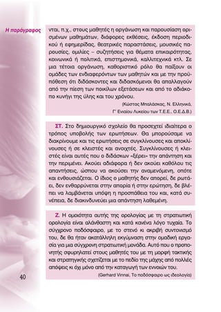 ∏ ·Ú¿ÁÚ·ÊÔ˜   ÓÙ·È, .¯., ÛÙÔ˘˜ Ì·ıËÙ¤˜ Ë ÔÚÁ¿ÓˆÛË Î·È ·ÚÔ˘Û›·ÛË ÔÚÈ-
               ÛÌ¤ÓˆÓ Ì·ıËÌ¿ÙˆÓ, ‰È¿ÊÔÚÂ˜ ÂÎı¤ÛÂÈ˜, ¤Î‰ÔÛË ÂÚÈÔ‰È-
               ÎÔ‡ ‹ ÂÊËÌÂÚ›‰·˜, ıÂ·ÙÚÈÎ¤˜ ·Ú·ÛÙ¿ÛÂÈ˜, ÌÔ˘ÛÈÎ¤˜ ·-
               ÚÔ˘Û›Â˜, ÔÌÈÏ›Â˜ – Û˘˙ËÙ‹ÛÂÈ˜ ÁÈ· ı¤Ì·Ù· ÂÈÎ·ÈÚﬁÙËÙ·˜,
               ÎÔÈÓˆÓÈÎ¿ ‹ ÔÏÈÙÈÎ¿, ÂÈÛÙËÌÔÓÈÎ¿, Î·ÏÏÈÙÂ¯ÓÈÎ¿ ÎÙÏ. ™Â
               ÌÈ· Ù¤ÙÔÈ· ÔÚÁ¿ÓˆÛË, Î·ıÔÚÈÛÙÈÎﬁ ÚﬁÏÔ ı· ·›ÍÔ˘Ó ÔÈ
               ÔÌ¿‰Â˜ ÙˆÓ ÂÓ‰È·ÊÂÚﬁÓÙˆÓ ÙˆÓ Ì·ıËÙÒÓ Î·È ÌÂ ÙËÓ ÚÔ¸-
               ﬁıÂÛË ﬁÙÈ ‰È‰¿ÛÎÔÓÙÂ˜ Î·È ‰È‰·ÛÎﬁÌÂÓÔÈ ı· ··ÏÏ·ÁÔ‡Ó
               ·ﬁ ÙËÓ ›ÂÛË ÙˆÓ ÔÈÎ›ÏˆÓ ÂÍÂÙ¿ÛÂˆÓ Î·È ·ﬁ ÙÔ ·‰È¿ÎÔ-
               Ô Î˘Ó‹ÁÈ ÙË˜ ‡ÏË˜ Î·È ÙÔ˘ ¯ÚﬁÓÔ˘.
                                              (∫ÒÛÙ·˜ ª·Ï¿ÛÎ·˜, ¡. ∂ÏÏËÓÈÎ¿,
                                         °’ ∂ÓÈ·›Ô˘ §˘ÎÂ›Ô˘ ÙˆÓ Δ.∂.∂., O.∂.¢.μ.)


                   ™Δ. ™ÙÔ ‰ËÌÈÔ˘ÚÁÈÎﬁ Û¯ÔÏÂ›Ô ı· ÚÔÛÂ¯ÙÂ› È‰È·›ÙÂÚ· Ô
               ÙÚﬁÔ˜ ˘Ô‚ÔÏ‹˜ ÙˆÓ ÂÚˆÙ‹ÛÂˆÓ. £· ÌÔÚÔ‡Û·ÌÂ Ó·
               ‰È·ÎÚ›ÓÔ˘ÌÂ Î·È ÙÈ˜ ÂÚˆÙ‹ÛÂÈ˜ ÛÂ Û˘ÁÎÏ›ÓÔ˘ÛÂ˜ Î·È ·ÔÎÏ›-
               ÓÔ˘ÛÂ˜ ‹ ÛÂ ÎÏÂÈÛÙ¤˜ Î·È ·ÓÔÈ¯Ù¤˜. ™˘ÁÎÏ›ÓÔ˘ÛÂ˜ ‹ ÎÏÂÈ-
               ÛÙ¤˜ Â›Ó·È ·˘Ù¤˜ Ô˘ Ô ‰È‰¿ÛÎˆÓ «Í¤ÚÂÈ» ÙËÓ ·¿ÓÙËÛË Î·È
               ÙËÓ ÂÚÈÌ¤ÓÂÈ. ∞ÎÔ‡ÂÈ ·‰È¿ÊÔÚ· ‹ ‰ÂÓ ·ÎÔ‡ÂÈ Î·ıﬁÏÔ˘ ÙÈ˜
               ··ÓÙ‹ÛÂÈ˜, ÒÛÔ˘ Ó· ·ÎÔ‡ÛÂÈ ÙËÓ ·Ó·ÌÂÓﬁÌÂÓË, ÔﬁÙÂ
               Î·È ÂÓıÔ˘ÛÈ¿˙ÂÙ·È. O ›‰ÈÔ˜ Ô Ì·ıËÙ‹˜ ‰ÂÓ ·ÔÚÂ›, ‰Â ÚˆÙ¿-
               ÂÈ, ‰ÂÓ ÂÓı·ÚÚ‡ÓÂÙ·È ÛÙËÓ ·ÔÚ›· ‹ ÛÙËÓ ÂÚÒÙËÛË, ‰Â ‚Ï¤-
               ÂÈ Ó· Ï·Ì‚¿ÓÂÙ·È ˘ﬁ„Ë Ë ÚÔÛ¿ıÂÈ· ÙÔ˘ Î·È, Î·Ù¿ Û˘-
               Ó¤ÂÈ·, ‰Â ‰È·ÎÈÓ‰˘ÓÂ‡ÂÈ ÌÈ· ·¿ÓÙËÛË Ï·ıÂÌ¤ÓË.

                  ∑. ∏ ÔÌÔÈﬁÙËÙ· ·˘Ù‹˜ ÙË˜ ÔÚÔÏÔÁ›·˜ ÌÂ ÙË ÛÙÚ·ÙÈˆÙÈÎ‹
               ÔÚÔÏÔÁ›· Â›Ó·È ·Ï¿Óı·ÛÙË Î·È Î·Ù¿ Î·Ó¤Ó· ÏﬁÁÔ Ù˘¯·›·. ΔÔ
               Û‡Á¯ÚÔÓÔ Ô‰ﬁÛÊ·ÈÚÔ, ÌÂ ÙÔ ÛÙÂÓﬁ ÎÈ ·ÎÚÈ‚‹ Û˘ÓÙÔÓÈÛÌﬁ
               ÙÔ˘, ‰Â ı· ‹Ù·Ó ·Î·Ù¿ÏÏËÏË ÂÎÁ‡ÌÓ·ÛË ÛÙËÓ ÔÌ·‰ÈÎ‹ ÂÚÁ·-
               Û›· ÁÈ· ÌÈ· Û‡Á¯ÚÔÓË ÛÙÚ·ÙÈˆÙÈÎ‹ ÌÔÓ¿‰·. ∞˘Ùﬁ Ô˘ Ô ÚÔÔ-
               ÓËÙ‹˜ ÛÊ˘ÚËÏ·ÙÂ› ÛÙÔ˘˜ Ì·ıËÙ¤˜ ÙÔ˘ ÌÂ ÙË ÌÔÚÊ‹ Ù·ÎÙÈÎ‹˜
               Î·È ÛÙÚ·ÙËÁÈÎ‹˜ Û¯ÂÙ›˙ÂÙ·È ÌÂ ÙÔ Â‰›Ô ÙË˜ Ì¿¯Ë˜ ·ﬁ ÔÏÏ¤˜
               ·ﬁ„ÂÈ˜ ÎÈ ﬁ¯È ÌﬁÓÔ ·ﬁ ÙËÓ Î·Ù·ÁˆÁ‹ ÙˆÓ ÂÓÓÔÈÒÓ ÙÔ˘.
    40                             (Gerhard Vinnai, ΔÔ Ô‰ﬁÛÊ·ÈÚÔ ˆ˜ È‰ÂÔÏÔÁ›·)
 