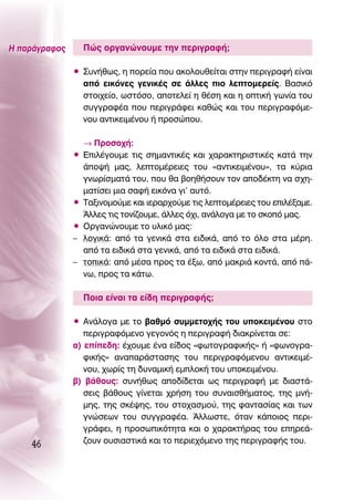 ∏ ·Ú¿ÁÚ·ÊÔ˜       ¶Ò˜ ÔÚÁ·ÓÒÓÔ˘ÌÂ ÙËÓ ÂÚÈÁÚ·Ê‹;

               ñ ™˘Ó‹ıˆ˜, Ë ÔÚÂ›· Ô˘ ·ÎÔÏÔ˘ıÂ›Ù·È ÛÙËÓ ÂÚÈÁÚ·Ê‹ Â›Ó·È
                 ·ﬁ ÂÈÎﬁÓÂ˜ ÁÂÓÈÎ¤˜ ÛÂ ¿ÏÏÂ˜ ÈÔ ÏÂÙÔÌÂÚÂ›˜. μ·ÛÈÎﬁ
                 ÛÙÔÈ¯Â›Ô, ˆÛÙﬁÛÔ, ·ÔÙÂÏÂ› Ë ı¤ÛË Î·È Ë ÔÙÈÎ‹ ÁˆÓ›· ÙÔ˘
                 Û˘ÁÁÚ·Ê¤· Ô˘ ÂÚÈÁÚ¿ÊÂÈ Î·ıÒ˜ Î·È ÙÔ˘ ÂÚÈÁÚ·ÊﬁÌÂ-
                 ÓÔ˘ ·ÓÙÈÎÂÈÌ¤ÓÔ˘ ‹ ÚÔÛÒÔ˘.

                   → ¶ÚÔÛÔ¯‹:
               ñ   ∂ÈÏ¤ÁÔ˘ÌÂ ÙÈ˜ ÛËÌ·ÓÙÈÎ¤˜ Î·È ¯·Ú·ÎÙËÚÈÛÙÈÎ¤˜ Î·Ù¿ ÙËÓ
                   ¿Ô„‹ Ì·˜, ÏÂÙÔÌ¤ÚÂÈÂ˜ ÙÔ˘ «·ÓÙÈÎÂÈÌ¤ÓÔ˘», Ù· Î‡ÚÈ·
                   ÁÓˆÚ›ÛÌ·Ù¿ ÙÔ˘, Ô˘ ı· ‚ÔËı‹ÛÔ˘Ó ÙÔÓ ·Ô‰¤ÎÙË Ó· Û¯Ë-
                   Ì·Ù›ÛÂÈ ÌÈ· Û·Ê‹ ÂÈÎﬁÓ· ÁÈ’ ·˘Ùﬁ.
               ñ   Δ·ÍÈÓÔÌÔ‡ÌÂ Î·È ÈÂÚ·Ú¯Ô‡ÌÂ ÙÈ˜ ÏÂÙÔÌ¤ÚÂÈÂ˜ ÙÔ˘ ÂÈÏ¤Í·ÌÂ.
                   ÕÏÏÂ˜ ÙÈ˜ ÙÔÓ›˙Ô˘ÌÂ, ¿ÏÏÂ˜ ﬁ¯È, ·Ó¿ÏÔÁ· ÌÂ ÙÔ ÛÎÔﬁ Ì·˜.
               ñ   OÚÁ·ÓÒÓÔ˘ÌÂ ÙÔ ˘ÏÈÎﬁ Ì·˜:
               –   ÏÔÁÈÎ¿: ·ﬁ Ù· ÁÂÓÈÎ¿ ÛÙ· ÂÈ‰ÈÎ¿, ·ﬁ ÙÔ ﬁÏÔ ÛÙ· Ì¤ÚË.
                   ·ﬁ Ù· ÂÈ‰ÈÎ¿ ÛÙ· ÁÂÓÈÎ¿, ·ﬁ Ù· ÂÈ‰ÈÎ¿ ÛÙ· ÂÈ‰ÈÎ¿.
               –   ÙÔÈÎ¿: ·ﬁ Ì¤Û· ÚÔ˜ Ù· ¤Íˆ, ·ﬁ Ì·ÎÚÈ¿ ÎÔÓÙ¿, ·ﬁ ¿-
                   Óˆ, ÚÔ˜ Ù· Î¿Ùˆ.

                   ¶ÔÈ· Â›Ó·È Ù· Â›‰Ë ÂÚÈÁÚ·Ê‹˜;

               ñ ∞Ó¿ÏÔÁ· ÌÂ ÙÔ ‚·ıÌﬁ Û˘ÌÌÂÙÔ¯‹˜ ÙÔ˘ ˘ÔÎÂÈÌ¤ÓÔ˘ ÛÙÔ
                  ÂÚÈÁÚ·ÊﬁÌÂÓÔ ÁÂÁÔÓﬁ˜ Ë ÂÚÈÁÚ·Ê‹ ‰È·ÎÚ›ÓÂÙ·È ÛÂ:
               ·) Â›Â‰Ë: ¤¯Ô˘ÌÂ ¤Ó· Â›‰Ô˜ «ÊˆÙÔÁÚ·ÊÈÎ‹˜» ‹ «ÊˆÓÔÁÚ·-
                  ÊÈÎ‹˜» ·Ó··Ú¿ÛÙ·ÛË˜ ÙÔ˘ ÂÚÈÁÚ·ÊﬁÌÂÓÔ˘ ·ÓÙÈÎÂÈÌ¤-
                  ÓÔ˘, ¯ˆÚ›˜ ÙË ‰˘Ó·ÌÈÎ‹ ÂÌÏÔÎ‹ ÙÔ˘ ˘ÔÎÂÈÌ¤ÓÔ˘.
               ‚) ‚¿ıÔ˘˜: Û˘Ó‹ıˆ˜ ·Ô‰›‰ÂÙ·È ˆ˜ ÂÚÈÁÚ·Ê‹ ÌÂ ‰È·ÛÙ¿-
                  ÛÂÈ˜ ‚¿ıÔ˘˜ Á›ÓÂÙ·È ¯Ú‹ÛË ÙÔ˘ Û˘Ó·ÈÛı‹Ì·ÙÔ˜, ÙË˜ ÌÓ‹-
                  ÌË˜, ÙË˜ ÛÎ¤„Ë˜, ÙÔ˘ ÛÙÔ¯·ÛÌÔ‡, ÙË˜ Ê·ÓÙ·Û›·˜ Î·È ÙˆÓ
                  ÁÓÒÛÂˆÓ ÙÔ˘ Û˘ÁÁÚ·Ê¤·. ÕÏÏˆÛÙÂ, ﬁÙ·Ó Î¿ÔÈÔ˜ ÂÚÈ-
                  ÁÚ¿ÊÂÈ, Ë ÚÔÛˆÈÎﬁÙËÙ· Î·È Ô ¯·Ú·ÎÙ‹Ú·˜ ÙÔ˘ ÂËÚÂ¿-
    46            ˙Ô˘Ó Ô˘ÛÈ·ÛÙÈÎ¿ Î·È ÙÔ ÂÚÈÂ¯ﬁÌÂÓÔ ÙË˜ ÂÚÈÁÚ·Ê‹˜ ÙÔ˘.
 