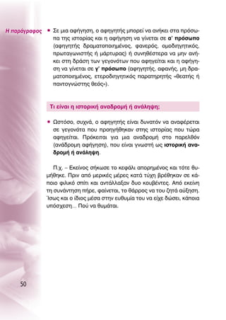 ∏ ·Ú¿ÁÚ·ÊÔ˜ ñ ™Â ÌÈ· ·Ê‹ÁËÛË, Ô ·ÊËÁËÙ‹˜ ÌÔÚÂ› Ó· ·Ó‹ÎÂÈ ÛÙ· ÚﬁÛˆ-
               · ÙË˜ ÈÛÙÔÚ›·˜ Î·È Ë ·Ê‹ÁËÛË Ó· Á›ÓÂÙ·È ÛÂ ·’ ÚﬁÛˆÔ
               (·ÊËÁËÙ‹˜ ‰Ú·Ì·ÙÔÔÈËÌ¤ÓÔ˜, Ê·ÓÂÚﬁ˜, ÔÌÔ‰ÈËÁËÙÈÎﬁ˜,
               ÚˆÙ·ÁˆÓÈÛÙ‹˜ ‹ Ì¿ÚÙ˘Ú·˜) ‹ Û˘ÓËı¤ÛÙÂÚ· Ó· ÌËÓ ·Ó‹-
               ÎÂÈ ÛÙË ‰Ú¿ÛË ÙˆÓ ÁÂÁÔÓﬁÙˆÓ Ô˘ ·ÊËÁÂ›Ù·È Î·È Ë ·Ê‹ÁË-
               ÛË Ó· Á›ÓÂÙ·È ÛÂ Á’ ÚﬁÛˆÔ (·ÊËÁËÙ‹˜, ·Ê·Ó‹˜, ÌË ‰Ú·-
               Ì·ÙÔÔÈËÌ¤ÓÔ˜, ÂÙÂÚÔ‰ÈËÁËÙÈÎﬁ˜ ·Ú·ÙËÚËÙ‹˜ «ıÂ·Ù‹˜ ‹
               ·ÓÙÔÁÓÒÛÙË˜ ıÂﬁ˜»).



               ΔÈ Â›Ó·È Ë ÈÛÙÔÚÈÎ‹ ·Ó·‰ÚÔÌ‹ ‹ ·Ó¿ÏË„Ë;

              ñ øÛÙﬁÛÔ, Û˘¯Ó¿, Ô ·ÊËÁËÙ‹˜ Â›Ó·È ‰˘Ó·ÙﬁÓ Ó· ·Ó·Ê¤ÚÂÙ·È
                ÛÂ ÁÂÁÔÓﬁÙ· Ô˘ ÚÔËÁ‹ıËÎ·Ó ÛÙË˜ ÈÛÙÔÚ›·˜ Ô˘ ÙÒÚ·
                ·ÊËÁÂ›Ù·È. ¶ÚﬁÎÂÈÙ·È ÁÈ· ÌÈ· ·Ó·‰ÚÔÌ‹ ÛÙÔ ·ÚÂÏıﬁÓ
                (·Ó¿‰ÚÔÌË ·Ê‹ÁËÛË), Ô˘ Â›Ó·È ÁÓˆÛÙ‹ ˆ˜ ÈÛÙÔÚÈÎ‹ ·Ó·-
                ‰ÚÔÌ‹ ‹ ·Ó¿ÏË„Ë.

                 ¶.¯. – ∂ÎÂ›ÓÔ˜ Û‹ÎˆÛÂ ÙÔ ÎÂÊ¿ÏÈ ·ÔÚËÌ¤ÓÔ˜ Î·È ÙﬁÙÂ ı˘-
              Ì‹ıËÎÂ. ¶ÚÈÓ ·ﬁ ÌÂÚÈÎ¤˜ Ì¤ÚÂ˜ Î·Ù¿ Ù‡¯Ë ‚Ú¤ıËÎ·Ó ÛÂ Î¿-
              ÔÈÔ ÊÈÏÈÎﬁ Û›ÙÈ Î·È ·ÓÙ¿ÏÏ·Í·Ó ‰˘Ô ÎÔ˘‚¤ÓÙÂ˜. ∞ﬁ ÂÎÂ›ÓË
              ÙË Û˘Ó¿ÓÙËÛË ‹ÚÂ, Ê·›ÓÂÙ·È, ÙÔ ı¿ÚÚÔ˜ Ó· ÙÔ˘ ˙ËÙ¿ ·‡ÍËÛË.
              ÿÛˆ˜ Î·È Ô ›‰ÈÔ˜ Ì¤Û· ÛÙËÓ Â˘ı˘Ì›· ÙÔ˘ Ó· Â›¯Â ‰ÒÛÂÈ, Î¿ÔÈ·
              ˘ﬁÛ¯ÂÛË… ¶Ô‡ Ó· ı˘Ì¿Ù·È.




     50
 