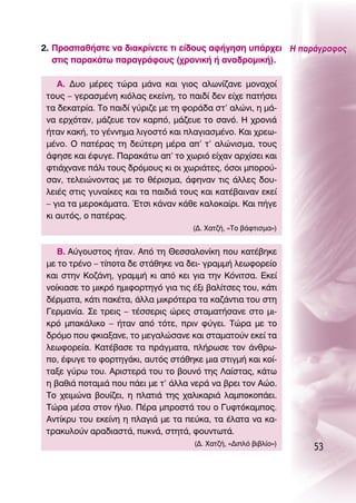 2. ¶ÚÔÛ·ı‹ÛÙÂ Ó· ‰È·ÎÚ›ÓÂÙÂ ÙÈ Â›‰Ô˘˜ ·Ê‹ÁËÛË ˘¿Ú¯ÂÈ ∏ ·Ú¿ÁÚ·ÊÔ˜
   ÛÙÈ˜ ·Ú·Î¿Ùˆ ·Ú·ÁÚ¿ÊÔ˘˜ (¯ÚÔÓÈÎ‹ ‹ ·Ó·‰ÚÔÌÈÎ‹).

    ∞. ¢˘Ô Ì¤ÚÂ˜ ÙÒÚ· Ì¿Ó· Î·È ÁÈÔ˜ ·ÏˆÓ›˙·ÓÂ ÌÔÓ·¯Ô›
 ÙÔ˘˜ – ÁÂÚ·ÛÌ¤ÓË ÎÈﬁÏ·˜ ÂÎÂ›ÓË, ÙÔ ·È‰› ‰ÂÓ Â›¯Â ·Ù‹ÛÂÈ
 Ù· ‰ÂÎ·ÙÚ›·. ΔÔ ·È‰› Á‡ÚÈ˙Â ÌÂ ÙË ÊÔÚ¿‰· ÛÙ’ ·ÏÒÓÈ, Ë Ì¿-
 Ó· ÂÚ¯ﬁÙ·Ó, Ì¿˙Â˘Â ÙÔÓ Î·Úﬁ, Ì¿˙Â˘Â ÙÔ Û·Óﬁ. ∏ ¯ÚÔÓÈ¿
 ‹Ù·Ó Î·Î‹, ÙÔ Á¤ÓÓËÌ· ÏÈÁÔÛÙﬁ Î·È Ï·ÁÈ·ÛÌ¤ÓÔ. ∫·È ¯ÚÂˆ-
 Ì¤ÓÔ. O ·Ù¤Ú·˜ ÙË ‰Â‡ÙÂÚË Ì¤Ú· ·’ Ù’ ·ÏÒÓÈÛÌ·, ÙÔ˘˜
 ¿ÊËÛÂ Î·È ¤Ê˘ÁÂ. ¶·Ú·Î¿Ùˆ ·’ ÙÔ ¯ˆÚÈﬁ Â›¯·Ó ·Ú¯›ÛÂÈ Î·È
 ÊÙÈ¿¯Ó·ÓÂ ¿ÏÈ ÙÔ˘˜ ‰ÚﬁÌÔ˘˜ ÎÈ ÔÈ ¯ˆÚÈ¿ÙÂ˜, ﬁÛÔÈ ÌÔÚÔ‡-
 Û·Ó, ÙÂÏÂÈÒÓÔÓÙ·˜ ÌÂ ÙÔ ı¤ÚÈÛÌ·, ¿ÊËÓ·Ó ÙÈ˜ ¿ÏÏÂ˜ ‰Ô˘-
 ÏÂÈ¤˜ ÛÙÈ˜ Á˘Ó·›ÎÂ˜ Î·È Ù· ·È‰È¿ ÙÔ˘˜ Î·È Î·Ù¤‚·ÈÓ·Ó ÂÎÂ›
 – ÁÈ· Ù· ÌÂÚÔÎ¿Ì·Ù·. ŒÙÛÈ Î¿Ó·Ó Î¿ıÂ Î·ÏÔÎ·›ÚÈ. ∫·È ‹ÁÂ
 ÎÈ ·˘Ùﬁ˜, Ô ·Ù¤Ú·˜.
                                      (¢. Ã·Ù˙‹, «ΔÔ ‚¿ÊÙÈÛÌ·»)


    μ. ∞‡ÁÔ˘ÛÙÔ˜ ‹Ù·Ó. ∞ﬁ ÙË £ÂÛÛ·ÏÔÓ›ÎË Ô˘ Î·Ù¤‚ËÎÂ
 ÌÂ ÙÔ ÙÚ¤ÓÔ – Ù›ÔÙ· ‰Â ÛÙ¿ıËÎÂ Ó· ‰ÂÈ- ÁÚ·ÌÌ‹ ÏÂˆÊÔÚÂ›Ô
 Î·È ÛÙËÓ ∫Ô˙¿ÓË, ÁÚ·ÌÌ‹ ÎÈ ·ﬁ ÎÂÈ ÁÈ· ÙËÓ ∫ﬁÓÈÙÛ·. ∂ÎÂ›
 ÓÔ›ÎÈ·ÛÂ ÙÔ ÌÈÎÚﬁ ËÌÈÊÔÚÙËÁﬁ ÁÈ· ÙÈ˜ ¤ÍÈ ‚·Ï›ÙÛÂ˜ ÙÔ˘, Î¿ÙÈ
 ‰¤ÚÌ·Ù·, Î¿ÙÈ ·Î¤Ù·, ¿ÏÏ· ÌÈÎÚﬁÙÂÚ· Ù· Î·˙¿ÓÙÈ· ÙÔ˘ ÛÙË
 °ÂÚÌ·Ó›·. ™Â ÙÚÂÈ˜ – Ù¤ÛÛÂÚÈ˜ ÒÚÂ˜ ÛÙ·Ì·Ù‹Û·ÓÂ ÛÙÔ ÌÈ-
 ÎÚﬁ Ì·Î¿ÏÈÎÔ – ‹Ù·Ó ·ﬁ ÙﬁÙÂ, ÚÈÓ Ê‡ÁÂÈ. ΔÒÚ· ÌÂ ÙÔ
 ‰ÚﬁÌÔ Ô˘ ÊÎÈ·Í·ÓÂ, ÙÔ ÌÂÁ·ÏÒÛ·ÓÂ Î·È ÛÙ·Ì·ÙÔ‡Ó ÂÎÂ› Ù·
 ÏÂˆÊÔÚÂ›·. ∫·Ù¤‚·ÛÂ Ù· Ú¿ÁÌ·Ù·, Ï‹ÚˆÛÂ ÙÔÓ ¿ÓıÚˆ-
 Ô, ¤Ê˘ÁÂ ÙÔ ÊÔÚÙËÁ¿ÎÈ, ·˘Ùﬁ˜ ÛÙ¿ıËÎÂ ÌÈ· ÛÙÈÁÌ‹ Î·È ÎÔ›-
 Ù·ÍÂ Á‡Úˆ ÙÔ˘. ∞ÚÈÛÙÂÚ¿ ÙÔ˘ ÙÔ ‚Ô˘Óﬁ ÙË˜ §·›ÛÙ·˜, Î¿Ùˆ
 Ë ‚·ıÈ¿ ÔÙ·ÌÈ¿ Ô˘ ¿ÂÈ ÌÂ Ù’ ¿ÏÏ· ÓÂÚ¿ Ó· ‚ÚÂÈ ÙÔÓ ∞ÒÔ.
 ΔÔ ¯ÂÈÌÒÓ· ‚Ô˘›˙ÂÈ, Ë Ï·ÙÈ¿ ÙË˜ ¯·ÏÈÎ·ÚÈ¿ Ï·ÌÔÎÔ¿ÂÈ.
 ΔÒÚ· Ì¤Û· ÛÙÔÓ ‹ÏÈÔ. ¶¤Ú· ÌÚÔÛÙ¿ ÙÔ˘ Ô °˘ÊÙﬁÎ·ÌÔ˜.
 ∞ÓÙ›ÎÚ˘ ÙÔ˘ ÂÎÂ›ÓË Ë Ï·ÁÈ¿ ÌÂ Ù· Â‡Î·, Ù· ¤Ï·Ù· Ó· Î·-
 ÙÚ·Î˘ÏÔ‡Ó ·Ú·‰È·ÛÙ¿, ˘ÎÓ¿, ÛÙËÙ¿, ÊÔ˘ÓÙˆÙ¿.
                                      (¢. Ã·Ù˙‹, «¢ÈÏﬁ ‚È‚Ï›Ô»)
                                                                   53
 