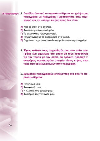 ∏ ·Ú¿ÁÚ·ÊÔ˜ 3. ¢È·Ï¤ÍÙÂ ¤Ó· ·ﬁ Ù· ·Ú·Î¿Ùˆ ı¤Ì·Ù· Î·È ÁÚ¿„ÙÂ ÌÈ·
                ·Ú¿ÁÚ·ÊÔ ÌÂ ÂÚÈÁÚ·Ê‹. ¶ÚÔÛ·ı‹ÛÙÂ ÛÙËÓ ÂÚÈ-
                ÁÚ·Ê‹ Û·˜ Ó· ˘¿Ú¯ÂÈ Î›ÓËÛË ÚÔ˜ ¤Ó· ÙﬁÔ.

             ∞) ∞ﬁ ÙÔ Û›ÙÈ ÛÙÔ Û¯ÔÏÂ›Ô.
             μ) ΔÔ ÏÔ›Ô Ì·›ÓÂÈ ÛÙÔ ÏÈÌ¿ÓÈ.
             °) ΔÔ ·ÂÚÔÏ¿ÓÔ ÚÔÛÁÂÈÒÓÂÙ·È.
             ¢) ¶ËÁ·›ÓÔÓÙ·˜ ÌÂ ÙÔ ·˘ÙÔÎ›ÓËÙÔ ÛÙÔ ¯ˆÚÈﬁ.
             ∂) ¶ËÁ·›ÓÔÓÙ·˜ ÌÂ ÙÔ ·ÛÙÈÎﬁ ÏÂˆÊÔÚÂ›Ô ÛÙÔÓ ÎÈÓËÌ·ÙÔÁÚ¿ÊÔ.



             4. ’∂¯ÂÈ˜ Î·Ï¤ÛÂÈ ÙÔ˘˜ Û˘ÌÌ·ıËÙ¤˜ ÛÔ˘ ÛÙÔ Û›ÙÈ ÛÔ˘.
                °Ú¿„Â ¤Ó· ÛËÌÂ›ˆÌ· ÛÙÔ ÔÔ›Ô ı· ÙÔ˘˜ Î·ıÔ‰ËÁÂ›˜
                ÁÈ· ÙÔÓ ÙÚﬁÔ ÌÂ ÙÔÓ ÔÔ›Ô ı· ¤ÚıÔ˘Ó. ¶ÚﬁÛÂÍÂ Ó’
                ·Ó·Ê¤ÚÂÈ˜ Û˘ÁÎÂÎÚÈÌ¤Ó· ÛÙÔÈ¯Â›·, ﬁˆ˜ ÎÙ›ÚÈ·, Ï·-
                ÙÂ›Â˜ Ô˘ ı· ‰ÈÂ˘ÎÔÏ‡ÓÔ˘Ó ÛÙËÓ ÂÚÈÁÚ·Ê‹.



             5. ™¯ËÌ¿ÙÈÛÂ ·Ú·ÁÚ¿ÊÔ˘˜ ÂÈÏ¤ÁÔÓÙ·˜ ¤Ó· ·ﬁ Ù· ·-
                Ú·Î¿Ùˆ ı¤Ì·Ù·:

             ∞) ∏ ÁÂÈÙÔÓÈ¿ ÌÔ˘.
             μ) ΔÔ Û¯ÔÏÂ›Ô ÌÔ˘.
             °) ∏ Ï·ÙÂ›· ÙÔ˘ ¯ˆÚÈÔ‡ ÌÔ˘.
             ¢) ΔÔ ¿ÚÎÔ ÙË˜ ÁÂÈÙÔÓÈ¿˜ ÌÔ˘.




    54
 