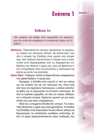 ∂ÓﬁÙËÙ· 1               ∂ÓﬁÙËÙ· 1




                      ŒÎıÂÛË 1Ë
  «¡· ÁÚ¿„ÂÙÂ ¤Ó· ¿ÚıÚÔ ÛÙËÓ ÂÊËÌÂÚ›‰· ÙÔ˘ Û¯ÔÏÂ›Ô˘
  Û·˜ ÛÙÔ ÔÔ›Ô ı· ·Ó·Ê¤ÚÂÙÂ ÙÈ˜ ·ÓÙÈÊ·ÙÈÎ¤˜ ﬁ„ÂÈ˜ ÙË˜ ∂Ï-
  Ï¿‰·˜»

¶ÚﬁÏÔÁÔ˜ ¶·Ú·ÙËÚÒÓÙ·˜ Î¿ÔÈÔ˜ ÚÔÛÂÎÙÈÎ¿ ÙË Ì·ÎÚ·›ˆ-
     ÓË ÔÚÂ›· ÙÔ˘ ÂÏÏËÓÈÎÔ‡ ¤ıÓÔ˘˜, ı· ‰È·ÈÛÙÒÛÂÈ ˆ˜
     ﬁÏË Ë ÈÛÙÔÚ›· ÙË˜ ∂ÏÏ¿‰·˜ Â›Ó·È ÁÂÌ¿ÙË ·ﬁ ·ÓÙÈÊ¿-
     ÛÂÈ˜. ∞ﬁ ÔÏÏÔ‡˜ ‰È·Ù˘ÒÓÂÙ·È Ë ¿Ô„Ë ˆ˜ Ë Î·Ù¿-
     ÛÙ·ÛË ·˘Ù‹ ‰È·ÌÔÚÊÒıËÎÂ ·ﬁ ÙÈ˜ ‰È·ÊÔÚÂÙÈÎ¤˜ ÂÈ-
     ‰Ú¿ÛÂÈ˜ Ô˘ ‰¤¯ÂÙ·È Ë ¯ÒÚ· Ì·˜, ÌÈ·˜ Î·È ‚Ú›ÛÎÂÙ·È Û’
     ¤Ó· ÛÙ·˘ÚÔ‰ÚﬁÌÈ ﬁÔ˘ Û˘Ó·ÓÙÈÔ‡ÓÙ·È Ô ÔÏÈÙÈÛÌﬁ˜ ÙË˜
     ¢‡ÛË˜ ÌÂ ·˘ÙﬁÓ ÙË˜ ∞Ó·ÙÔÏ‹˜.
∫‡ÚÈÔ £¤Ì· À¿Ú¯Ô˘Ó ÔÏÏ¿ ÛÙÔÈ¯Â›· ıÂÙÈÎÒÓ ·Ô¯ÚÒÛÂˆÓ
     Ô˘ ¯·Ú·ÎÙËÚ›˙Ô˘Ó ÙË ¯ÒÚ· Ì·˜.
        ∫·Ù·Ú¯‹Ó, Ë ∂ÏÏ¿‰· Â›Ó·È ÁÓˆÛÙ‹ Û’ ﬁÏÔ ÙÔÓ ÎﬁÛÌÔ
     ÁÈ· ÙËÓ ÈÛÙÔÚ›· ÙË˜ Î·È ÙÔÓ ÔÏÈÙÈÛÌﬁ ÙË˜. ∂›Ó·È ¤Ó·˜
     ·ﬁ ÙÔ˘˜ ÈÔ Ï·ÌÚÔ‡˜ ÔÏÈÙÈÛÌÔ‡˜, Ô ÔÔ›Ô˜ ·ÔÙ¤ÏÂ-
     ÛÂ ‚¿ÛË ÁÈ· ÙË ‰ËÌÈÔ˘ÚÁ›· ÙÔ˘ ‰˘ÙÈÎÔ‡ ÔÏÈÙÈÛÌÔ‡. ™Â
     ﬁÏ· Ù· Û¯ÔÏÈÎ¿ ÂÁ¯ÂÈÚ›‰È·, ÛÂ ﬁÏÔ ÙÔÓ ÎﬁÛÌÔ, ‰È‰¿ÛÎÂ-
     Ù·È Ë ÂÏÏËÓÈÎ‹ ÈÛÙÔÚ›·. ¶ÚﬁÎÂÈÙ·È Ê˘ÛÈÎ¿ ÁÈ· ÌÈ· Î·Ù¿-
     ÛÙ·ÛË Ô˘ Ì·˜ Î¿ÓÂÈ ˘ÂÚ‹Ê·ÓÔ˘˜.
        ∞ÏÏ¿ Î·È Ë Û‡Á¯ÚÔÓË ∂ÏÏ¿‰· ‰ÂÓ ˘ÛÙÂÚÂ›. ΔÈ˜ ÙÂÏÂ˘-
     Ù·›Â˜ ‰ÂÎ·ÂÙ›Â˜ Ë ¯ÒÚ· Ì·˜ ÂÎÛ˘Á¯ÚÔÓ›˙ÂÙ·È. ∏ Â›ÛÔ‰Ô˜
     ÙË˜ ∂ÏÏ¿‰·˜ ÛÙËÓ ∂˘Úˆ·˚Î‹ ŒÓˆÛË ¤‰ˆÛÂ ÒıËÛË Î·È
     ‰ËÌÈÔ‡ÚÁËÛÂ ÙÈ˜ Î·Ù¿ÏÏËÏÂ˜ Û˘Óı‹ÎÂ˜ ·Ó¿Ù˘ÍË˜. ™Â
     ﬁÏË ÙË ¯ÒÚ· Ú·ÁÌ·ÙÔÔÈÔ‡ÓÙ·È ¤ÚÁ· ˘Ô‰ÔÌ‹˜ Ô˘
                                                                 61
 