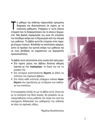 Δ
      Ô Ì¿ıËÌ· ÙË˜ ¤ÎıÂÛË˜ ·ÚÔ˘ÛÈ¿˙ÂÈ ÔÚÈÛÌ¤ÓÂ˜
      ‰È·ÊÔÚ¤˜ Î·È È‰È·ÈÙÂÚﬁÙËÙÂ˜ ÛÂ Û¯¤ÛË ÌÂ Ù·
      ˘ﬁÏÔÈ· Ì·ı‹Ì·Ù·. À¿Ú¯Ô˘Ó Û’ ·˘Ùﬁ Î¿ÔÈ·
ÛÙÔÈ¯Â›· Ô˘ ÙÔ ‰È·ÊÔÚÔÔÈÔ‡Ó Î·È ÙÔ Î¿ÓÔ˘Ó ÍÂ¯ˆÚÈ-
ÛÙﬁ. ªÈ· ‚·ÛÈÎ‹ ·Ú¿ÌÂÙÚﬁ˜ ÙÔ˘ Â›Ó·È ﬁÙÈ ÂÈÙÚ¤ÂÈ
ÙËÓ ÂÏÂ‡ıÂÚË ÛÎ¤„Ë Î·È ÙË ‰ËÌÈÔ˘ÚÁ›· ·ﬁ ÙËÓ ÏÂ˘Ú¿
ÙˆÓ Ì·ıËÙÒÓ. ΔÔ ‚È‚Ï›Ô ·˘Ùﬁ ‰Â ÛÙÔ¯Â‡ÂÈ ÛÙËÓ ·ÚÔ-
¯‹ ¤ÙÔÈÌˆÓ Ï‡ÛÂˆÓ. ºÈÏÔ‰ÔÍÂ› Ó· ·ÔÙÂÏ¤ÛÂÈ ·ÊÔÚÌ‹,
ÒÛÙÂ Ó· ÚÔ¿ÁÂÈ ÙËÓ ÎÚÈÙÈÎ‹ ÛÎ¤„Ë ÙˆÓ Ì·ıËÙÒÓ Î·È
Ó· ÙÔ˘˜ ‚ÔËı‹ÛÂÈ Ó· ÂÎÊÚ·ÛÙÔ‡Ó ˆ˜ ÍÂ¯ˆÚÈÛÙ¤˜
ÚÔÛˆÈÎﬁÙËÙÂ˜.

ΔÔ ‚È‚Ï›Ô ·˘Ùﬁ ·ÔÙÂÏÂ›Ù·È ÛÙËÓ Ô˘Û›· ·ﬁ ÙÚ›· Ì¤ÚË:
ñ ™ÙÔ ÚÒÙÔ Ì¤ÚÔ˜ ÙÔ˘ ‚È‚Ï›Ô˘ ‰›ÓÔÓÙ·È Ô‰ËÁ›Â˜
   Û¯ÂÙÈÎ¿ ÌÂ ÙËÓ ·Ú¿ÁÚ·ÊÔ, ÙË ‰ÔÌ‹ ÙË˜ Î·È ÙÈ˜
   ÌÔÚÊ¤˜ ÙË˜.
ñ ™ÙË Û˘Ó¤¯ÂÈ· ·Ó·Ù‡ÛÛÔÓÙ·È ı¤Ì·Ù· ÌÂ ‚¿ÛË ÙÈ˜
   ÂÓﬁÙËÙÂ˜ ÙÔ˘ Û¯ÔÏÈÎÔ‡ ‚È‚Ï›Ô˘.
ñ ™ÙÔ Ù¤ÏÔ˜ Î¿ıÂ ÂÓﬁÙËÙ·˜ ˘¿Ú¯Ô˘Ó Î¿ÔÈ· ·Ú·-
   ı¤Ì·Ù· Ô˘ Û¯ÂÙ›˙ÔÓÙ·È ÌÂ Ù· ı¤Ì·Ù· ÙˆÓ ÂÎı¤ÛÂ-
   ˆÓ ÙˆÓ ÂÓÔÙ‹ÙˆÓ.

O Û˘ÁÁÚ·Ê¤·˜ ÂÏ›˙ÂÈ ﬁÙÈ ÌÂ ÙÔ ‚È‚Ï›Ô ·˘Ùﬁ, ﬁˆ˜ Î·È
ÌÂ Ù· ˘ﬁÏÔÈ· ÙË˜ ›‰È·˜ ÛÂÈÚ¿˜, ı· ÌÔÚ¤ÛÂÈ Ó· ÌÂ-
Ù·Ï·Ì·‰Â‡ÛÂÈ ÛÙÔ˘˜ Ì·ıËÙ¤˜ ÙËÓ Â›Ú· ÙÔ˘ ·ﬁ ÙËÓ
ÔÏ‡¯ÚÔÓË ‰È‰·ÛÎ·Ï›· ÙÔ˘ Ì·ı‹Ì·ÙÔ˜ ÙË˜ ¤ÎıÂÛË˜
ÛÂ ﬁÏÂ˜ ÙÈ˜ Û¯ÔÏÈÎ¤˜ Ù¿ÍÂÈ˜.

                             ªÈ¯¿ÏË˜ ∫ÂÛÛﬁÔ˘ÏÔ˜


                                                       7
 