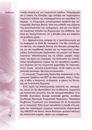 ∂Îı¤ÛÂÈ˜   ÛÙÈÎ‹˜ Î›ÓËÛË˜ Î·È ÙˆÓ ÙÔ˘ÚÈÛÙÈÎÒÓ ÂÛﬁ‰ˆÓ. ÀÔÁÚ¿ÌÌÈÛÂ
           ﬁÙÈ Ë ÂÈÎﬁÓ· ÙË˜ ∂ÏÏ¿‰·˜ ¤¯ÂÈ ·ÏÏ¿ÍÂÈ Î·È ·Ú·ÙËÚÂ›Ù·È
           ÛËÌ·ÓÙÈÎ‹ ·‡ÍËÛË ÙË˜ ÂÈÛÎÂ„ÈÌﬁÙËÙ·˜ Î·È ÚﬁÛıÂÛÂ ﬁÙÈ,
           Û‹ÌÂÚ·, «Ë ÛÙÔ¯Â˘Ì¤ÓË ÌÂÙ·ÔÏ˘ÌÈ·Î‹ ÚÔ‚ÔÏ‹ ¤¯ÂÈ ÏÂÈ-
           ÙÔ˘ÚÁ‹ÛÂÈ È‰È·›ÙÂÚ· ıÂÙÈÎ¿, ÙﬁÛÔ ÛÙÔ Â›Â‰Ô ÙË˜ ·‡ÍËÛË˜
           ÙË˜ ÂÏÎ˘ÛÙÈÎﬁÙËÙ·˜ ÙÔ˘ ÚÔÔÚÈÛÌÔ‡, ﬁÛÔ Î·È ÛÙÔ È‰È·›ÙÂ-
           Ú· ÛËÌ·ÓÙÈÎﬁ Â›Â‰Ô ÙË˜ ‰ËÌÈÔ˘ÚÁ›·˜ ÙË˜ ·›ÛıËÛË˜, Ô˘
           Â›Ó·È Î·È Ú·ÁÌ·ÙÈÎﬁÙËÙ·, ﬁÙÈ Ë ∂ÏÏ¿‰· Â›Ó·È ÌÈ· ·ÛÊ·Ï‹˜
           Î·È ÊÈÏﬁÍÂÓË ¯ÒÚ·».
              O Î. ∞‚Ú·ÌﬁÔ˘ÏÔ˜ ·Ó¤ÊÂÚÂ ﬁÙÈ Ô ÚÔ¸ÔÏÔÁÈÛÌﬁ˜ ÁÈ·
           ÙË ‰È·Ê‹ÌÈÛË ÙÔ 2006 ı· ·Ú·ÌÂ›ÓÂÈ ÛÙ· ›‰È· Â›Â‰· ÌÂ
           Ù· ÂÊÂÙÈÓ¿, ÂÓÒ ¤ÌÊ·ÛË ‰›ÓÂÙ·È ÛÙË ıÂÛÌÈÎ‹ ÌÂÙ·ÚÚ‡ıÌÈ-
           ÛË, ÌÂ Ó¤· ÓÔÌÔıÂÙÈÎ¿ Ï·›ÛÈ· ÁÈ· ÙÈ˜ ÙÔ˘ÚÈÛÙÈÎ¤˜ ÂÈ¯ÂÈ-
           Ú‹ÛÂÈ˜ (·ÏÔ‡ÛÙÂ˘ÛË ‰È·‰ÈÎ·ÛÈÒÓ Î·È ÌÂ›ˆÛË ÙˆÓ ‰ÈÎ·ÈÔ-
           ÏÔÁËÙÈÎÒÓ ·‰ÂÈÔ‰ﬁÙËÛË˜) Î·È ÙÈ˜ ÂÈ‰ÈÎ¤˜ ÌÔÚÊ¤˜ ÙÔ˘ÚÈ-
           ÛÌÔ‡, ÙËÓ ¿ÚÛË ÙÔ˘ ÎÔÚÂÛÌÔ‡, ÙËÓ ·ﬁÛ˘ÚÛË ÙˆÓ ·Î·Ù¿Ï-
           ÏËÏˆÓ ÍÂÓÔ‰Ô¯ÂÈ·ÎÒÓ ÎÙÈÚ›ˆÓ Î·È ÙËÓ ÚÔÒıËÛË ÓÔÌÔıÂÙÈ-
           ÎÔ‡ Ï·ÈÛ›Ô˘ ÁÈ· ÙËÓ ÙÔ˘ÚÈÛÙÈÎ‹ ¯ˆÚÔÙ·Í›·. ΔÔ ÙÂÏÂ˘Ù·›Ô,
           ﬁˆ˜ ÙﬁÓÈÛÂ, «Û˘ÓÈÛÙ¿ Â·Ó¿ÛÙ·ÛË», Ù· ‰Â ÔÊ¤ÏË ÁÈ· ÙËÓ
           ÂÏÏËÓÈÎ‹ ÔÈÎÔÓÔÌ›· «ı· Â›Ó·È ÂÓÙ˘ˆÛÈ·Î¿».
              O ˘Ô˘ÚÁﬁ˜ ΔÔ˘ÚÈÛÙÈÎ‹˜ ∞Ó¿Ù˘ÍË˜ ·Ó·ÎÔ›ÓˆÛÂ ÙË ‰Ë-
           ÌÈÔ˘ÚÁ›· °Ú·ÊÂ›ˆÓ ÙÔ˘ ∂OΔ ÛÂ Ó¤Â˜ ·ÁÔÚ¤˜, ﬁˆ˜ Ë ΔÔ˘Ú-
           Î›·, Ë πÓ‰›·, Ë ∞ÚÁÂÓÙÈÓ‹, Ù· ∂ÌÈÚ¿Ù·, ÔÈ ¯ÒÚÂ˜ ÙË˜ ∫ÂÓÙÚÈ-
           Î‹˜ Î·È ∞Ó·ÙÔÏÈÎ‹˜ ∂˘ÚÒË˜.
              ™ÙÔÓ ÙÔÌ¤· ÙË˜ ÂÈÎÔÈÓˆÓÈ·Î‹˜ ÔÏÈÙÈÎ‹˜ ÙÔ˘ ˘Ô˘ÚÁÂ›-
           Ô˘, ÙﬁÓÈÛÂ ﬁÙÈ ı· ·ÍÈÔÔÈËıÔ‡Ó ﬁÏ· Ù· ·ıÏËÙÈÎ¿, ÙÔ˘ÚÈÛÙÈÎ¿
           Î·È ÔÏÈÙÈÛÙÈÎ¿ ÁÂÁÔÓﬁÙ·, Ô˘ ı· Ú·ÁÌ·ÙÔÔÈËıÔ‡Ó ÛÙËÓ
           ∂ÏÏ¿‰· (Eurovision, Europe corporate games, Û˘Ó¤‰ÚÈÔ
           ™˘Ó‰¤ÛÌÔ˘ μÚÂÙ·ÓÒÓ ΔÔ˘ÚÈÛÙÈÎÒÓ ¶Ú·ÎÙﬁÚˆÓ, ¶·ÁÎﬁÛÌÈÔ
           ™˘Ì‚Ô‡ÏÈÔ ΔÔ˘ÚÈÛÌÔ‡) ÂÓÒ ·Ó·ÎÔ›ÓˆÛÂ ﬁÙÈ ÛÂ Û˘ÓÂÚÁ·Û›·
           ÌÂ ÙÔ ˘Ô˘ÚÁÂ›Ô ¶ÔÏÈÙÈÛÌÔ‡ ÚÔˆıÂ›Ù·È Ë ¤ÓÙ·ÍË ÛÙ· ÌÓË-
           ÌÂ›· ÙˆÓ ·ÁÎﬁÛÌÈˆÓ ÌÓËÌÂ›ˆÓ ÔÏÈÙÈÛÙÈÎ‹˜ ÎÏËÚÔÓÔÌÈ¿˜
           ÙË˜ UNESCO Î·È ¿ÏÏˆÓ ÙﬁˆÓ È‰È·›ÙÂÚÔ˘ Ê˘ÛÈÎÔ‡ Î¿ÏÏÔ˘˜
           Î·È ÔÏÈÙÈÛÙÈÎ¿ ÌÓËÌÂ›·, ¤Ú·Ó ÙˆÓ ˘·Ú¯ﬁÓÙˆÓ.
  74
 