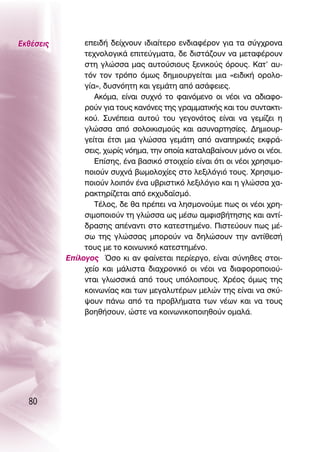 ∂Îı¤ÛÂÈ˜        ÂÂÈ‰‹ ‰Â›¯ÓÔ˘Ó È‰È·›ÙÂÚÔ ÂÓ‰È·Ê¤ÚÔÓ ÁÈ· Ù· Û‡Á¯ÚÔÓ·
                ÙÂ¯ÓÔÏÔÁÈÎ¿ ÂÈÙÂ‡ÁÌ·Ù·, ‰Â ‰ÈÛÙ¿˙Ô˘Ó Ó· ÌÂÙ·Ê¤ÚÔ˘Ó
                ÛÙË ÁÏÒÛÛ· Ì·˜ ·˘ÙÔ‡ÛÈÔ˘˜ ÍÂÓÈÎÔ‡˜ ﬁÚÔ˘˜. ∫·Ù’ ·˘-
                ÙﬁÓ ÙÔÓ ÙÚﬁÔ ﬁÌˆ˜ ‰ËÌÈÔ˘ÚÁÂ›Ù·È ÌÈ· «ÂÈ‰ÈÎ‹ ÔÚÔÏÔ-
                Á›·», ‰˘ÛÓﬁËÙË Î·È ÁÂÌ¿ÙË ·ﬁ ·Û¿ÊÂÈÂ˜.
                   ∞ÎﬁÌ·, Â›Ó·È Û˘¯Óﬁ ÙÔ Ê·ÈÓﬁÌÂÓÔ ÔÈ Ó¤ÔÈ Ó· ·‰È·ÊÔ-
                ÚÔ‡Ó ÁÈ· ÙÔ˘˜ Î·ÓﬁÓÂ˜ ÙË˜ ÁÚ·ÌÌ·ÙÈÎ‹˜ Î·È ÙÔ˘ Û˘ÓÙ·ÎÙÈ-
                ÎÔ‡. ™˘Ó¤ÂÈ· ·˘ÙÔ‡ ÙÔ˘ ÁÂÁÔÓﬁÙÔ˜ Â›Ó·È Ó· ÁÂÌ›˙ÂÈ Ë
                ÁÏÒÛÛ· ·ﬁ ÛÔÏÔÈÎÈÛÌÔ‡˜ Î·È ·Û˘Ó·ÚÙËÛ›Â˜. ¢ËÌÈÔ˘Ú-
                ÁÂ›Ù·È ¤ÙÛÈ ÌÈ· ÁÏÒÛÛ· ÁÂÌ¿ÙË ·ﬁ ·Ó·ËÚÈÎ¤˜ ÂÎÊÚ¿-
                ÛÂÈ˜, ¯ˆÚ›˜ ÓﬁËÌ·, ÙËÓ ÔÔ›· Î·Ù·Ï·‚·›ÓÔ˘Ó ÌﬁÓÔ ÔÈ Ó¤ÔÈ.
                   ∂›ÛË˜, ¤Ó· ‚·ÛÈÎﬁ ÛÙÔÈ¯Â›Ô Â›Ó·È ﬁÙÈ ÔÈ Ó¤ÔÈ ¯ÚËÛÈÌÔ-
                ÔÈÔ‡Ó Û˘¯Ó¿ ‚ˆÌÔÏÔ¯›Â˜ ÛÙÔ ÏÂÍÈÏﬁÁÈﬁ ÙÔ˘˜. ÃÚËÛÈÌÔ-
                ÔÈÔ‡Ó ÏÔÈﬁÓ ¤Ó· ˘‚ÚÈÛÙÈÎﬁ ÏÂÍÈÏﬁÁÈÔ Î·È Ë ÁÏÒÛÛ· ¯·-
                Ú·ÎÙËÚ›˙ÂÙ·È ·ﬁ ÂÎ¯˘‰·˚ÛÌﬁ.
                   Δ¤ÏÔ˜, ‰Â ı· Ú¤ÂÈ Ó· ÏËÛÌÔÓÔ‡ÌÂ ˆ˜ ÔÈ Ó¤ÔÈ ¯ÚË-
                ÛÈÌÔÔÈÔ‡Ó ÙË ÁÏÒÛÛ· ˆ˜ Ì¤Ûˆ ·ÌÊÈÛ‚‹ÙËÛË˜ Î·È ·ÓÙ›-
                ‰Ú·ÛË˜ ·¤Ó·ÓÙÈ ÛÙÔ Î·ÙÂÛÙËÌ¤ÓÔ. ¶ÈÛÙÂ‡Ô˘Ó ˆ˜ Ì¤-
                Ûˆ ÙË˜ ÁÏÒÛÛ·˜ ÌÔÚÔ‡Ó Ó· ‰ËÏÒÛÔ˘Ó ÙËÓ ·ÓÙ›ıÂÛ‹
                ÙÔ˘˜ ÌÂ ÙÔ ÎÔÈÓˆÓÈÎﬁ Î·ÙÂÛÙËÌ¤ÓÔ.
           ∂›ÏÔÁÔ˜ ŸÛÔ ÎÈ ·Ó Ê·›ÓÂÙ·È ÂÚ›ÂÚÁÔ, Â›Ó·È Û‡ÓËıÂ˜ ÛÙÔÈ-
                ¯Â›Ô Î·È Ì¿ÏÈÛÙ· ‰È·¯ÚÔÓÈÎﬁ ÔÈ Ó¤ÔÈ Ó· ‰È·ÊÔÚÔÔÈÔ‡-
                ÓÙ·È ÁÏˆÛÛÈÎ¿ ·ﬁ ÙÔ˘˜ ˘ﬁÏÔÈÔ˘˜. ÃÚ¤Ô˜ ﬁÌˆ˜ ÙË˜
                ÎÔÈÓˆÓ›·˜ Î·È ÙˆÓ ÌÂÁ·Ï˘Ù¤ÚˆÓ ÌÂÏÒÓ ÙË˜ Â›Ó·È Ó· ÛÎ‡-
                „Ô˘Ó ¿Óˆ ·ﬁ Ù· ÚÔ‚Ï‹Ì·Ù· ÙˆÓ Ó¤ˆÓ Î·È Ó· ÙÔ˘˜
                ‚ÔËı‹ÛÔ˘Ó, ÒÛÙÂ Ó· ÎÔÈÓˆÓÈÎÔÔÈËıÔ‡Ó ÔÌ·Ï¿.




  80
 