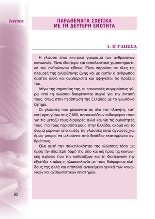 ∂Îı¤ÛÂÈ˜               ¶∞ƒ∞£∂ª∞Δ∞ ™Ã∂Δπ∫∞
                      ª∂ Δ∏ ¢∂ÀΔ∂ƒ∏ ∂¡OΔ∏Δ∞


                                                    1. ∏ °§ø™™∞

              ∏ ÁÏÒÛÛ· Â›Ó·È ÎÂÓÙÚÈÎﬁ ÁÓÒÚÈÛÌ· ÙˆÓ ·ÓıÚÒÈÓˆÓ
           ÎÔÈÓˆÓÈÒÓ. ∂›Ó·È È‰È·›ÙÂÚÔ Î·È ·ÔÎÏÂÈÛÙÈÎﬁ ¯·Ú·ÎÙËÚÈÛÙÈ-
           Îﬁ ÙÔ˘ ·ÓıÚÒÈÓÔ˘ Â›‰Ô˘˜. ∂›Ó·È ·ÚÔ‡Û· ÛÂ ﬁÏÂ˜ ÙÈ˜
           ÏÂ˘Ú¤˜ ÙË˜ ·ÓıÚÒÈÓË˜ ˙ˆ‹˜ Î·È ÌÂ ·˘Ù‹Ó Ô ¿ÓıÚˆÔ˜
           Ú¿ÙÙÂÈ ·ÏÏ¿ Î·È ·Ó··ÚÈÛÙ¿ Î·È ·ÊËÁÂ›Ù·È ÙÈ˜ Ú¿ÍÂÈ˜
           ÙÔ˘.
              §ﬁÁˆ ÙË˜ ÛËÌ·Û›·˜ ÙË˜, ÔÈ ÎÔÈÓˆÓÈÎ¤˜ Û˘ÁÎÚÔ‡ÛÂÈ˜ Á‡-
           Úˆ ·ﬁ ÙË ÁÏÒÛÛ· ‰È·ÎÚ›ÓÔÓÙ·È Û˘¯Ó¿ ÁÈ· ÙËÓ ¤ÓÙ·Û‹
           ÙÔ˘˜, ﬁˆ˜ ÛÙËÓ ÂÚ›ÙˆÛË ÙË˜ ∂ÏÏ¿‰·˜ ÌÂ ÙÔ ÁÏˆÛÛÈÎﬁ
           ˙‹ÙËÌ·.
              OÈ ÁÏÒÛÛÂ˜ Ô˘ ÌÈÏÈÔ‡ÓÙ·È ÛÂ ﬁÏÔ ÙÔÓ Ï·Ó‹ÙË, Î·Ù’
           ÂÎÙ›ÌËÛË Á‡Úˆ ÛÙÈ˜ 7.000, ·ÚÔ˘ÛÈ¿˙Ô˘Ó ÂÓ‰È·Ê¤ÚÔÓ ÙﬁÛÔ
           ÁÈ· ÙÈ˜ ÌÂÙ·Í‡ ÙÔ˘˜ ‰È·ÊÔÚ¤˜ ·ÏÏ¿ Î·È ÁÈ· ÙÈ˜ ÔÌÔÈﬁÙËÙ¤˜
           ÙÔ˘˜. °È· ÙÔ˘˜ ÂÚÈÛÛﬁÙÂÚÔ˘˜ ÛÙËÓ ∂ÏÏ¿‰·, ·ÎﬁÌ· Î·È ÙÔ
           ﬁÓÔÌ· ÌÂÚÈÎÒÓ ·ﬁ ·˘Ù¤˜ ÙÈ˜ ÁÏÒÛÛÂ˜ Â›Ó·È ¿ÁÓˆÛÙÔ_Î·È
           ﬁÌˆ˜ ÌÔÚÂ› Ó· ÌÈÏÈÔ‡ÓÙ·È ·ﬁ ‰ÂÎ¿‰Â˜ ÂÎ·ÙÔÌÌ‡ÚÈ· ·Ó-
           ıÚÒÔ˘˜.
              ŸÏË ·˘Ù‹ ÙËÓ ÔÏ˘ÏÔÎﬁÙËÙ· ÙË˜ ÁÏÒÛÛ·˜ ÙﬁÛÔ ˆ˜
           ÚÔ˜ ÙËÓ È‰È·›ÙÂÚË ‰ÔÌ‹ ÙË˜ ﬁÛÔ Î·È ˆ˜ ÚÔ˜ ÙÈ˜ ÎÔÈÓˆÓÈ-
           Î¤˜ Û¯¤ÛÂÈ˜ Ô˘ ÙËÓ Î·ıÔÚ›˙Ô˘Ó Î·È ÙË ‰È·ÂÚÓÔ‡Ó ÙËÓ
           ÂÍÂÙ¿˙ÂÈ Î˘Ú›ˆ˜ Ë ÁÏˆÛÛÔÏÔÁ›· ÌÂ ÙÔ˘˜ ‰È¿ÊÔÚÔ˘˜ ÎÏ¿-
           ‰Ô˘˜ ÙË˜ ·ÏÏ¿ Î·È ·ÔÙÂÏÂ› ·ÓÙÈÎÂ›ÌÂÓÔ ÁÂÓÈÎ¿ ÙˆÓ ÎÔÈÓˆ-
           ÓÈÎÒÓ Î·È ·ÓıÚˆÈÛÙÈÎÒÓ ÂÈÛÙËÌÒÓ.




  82
 