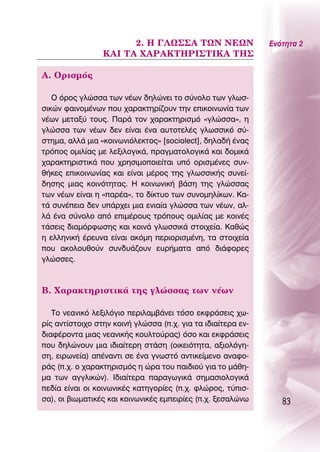 2. ∏ °§ø™™∞ Δø¡ ¡∂ø¡                   ∂ÓﬁÙËÙ· 2
                 ∫∞π Δ∞ Ã∞ƒ∞∫Δ∏ƒπ™Δπ∫∞ Δ∏™

∞. OÚÈÛÌﬁ˜

   O ﬁÚÔ˜ ÁÏÒÛÛ· ÙˆÓ Ó¤ˆÓ ‰ËÏÒÓÂÈ ÙÔ Û‡ÓÔÏÔ ÙˆÓ ÁÏˆÛ-
ÛÈÎÒÓ Ê·ÈÓÔÌ¤ÓˆÓ Ô˘ ¯·Ú·ÎÙËÚ›˙Ô˘Ó ÙËÓ ÂÈÎÔÈÓˆÓ›· ÙˆÓ
Ó¤ˆÓ ÌÂÙ·Í‡ ÙÔ˘˜. ¶·Ú¿ ÙÔÓ ¯·Ú·ÎÙËÚÈÛÌﬁ «ÁÏÒÛÛ·», Ë
ÁÏÒÛÛ· ÙˆÓ Ó¤ˆÓ ‰ÂÓ Â›Ó·È ¤Ó· ·˘ÙÔÙÂÏ¤˜ ÁÏˆÛÛÈÎﬁ Û‡-
ÛÙËÌ·, ·ÏÏ¿ ÌÈ· «ÎÔÈÓˆÓÈﬁÏÂÎÙÔ˜» [sociolect], ‰ËÏ·‰‹ ¤Ó·˜
ÙÚﬁÔ˜ ÔÌÈÏ›·˜ ÌÂ ÏÂÍÈÏÔÁÈÎ¿, Ú·ÁÌ·ÙÔÏÔÁÈÎ¿ Î·È ‰ÔÌÈÎ¿
¯·Ú·ÎÙËÚÈÛÙÈÎ¿ Ô˘ ¯ÚËÛÈÌÔÔÈÂ›Ù·È ˘ﬁ ÔÚÈÛÌ¤ÓÂ˜ Û˘Ó-
ı‹ÎÂ˜ ÂÈÎÔÈÓˆÓ›·˜ Î·È Â›Ó·È Ì¤ÚÔ˜ ÙË˜ ÁÏˆÛÛÈÎ‹˜ Û˘ÓÂ›-
‰ËÛË˜ ÌÈ·˜ ÎÔÈÓﬁÙËÙ·˜. ∏ ÎÔÈÓˆÓÈÎ‹ ‚¿ÛË ÙË˜ ÁÏÒÛÛ·˜
ÙˆÓ Ó¤ˆÓ Â›Ó·È Ë «·Ú¤·», ÙÔ ‰›ÎÙ˘Ô ÙˆÓ Û˘ÓÔÌËÏ›ÎˆÓ. ∫·-
Ù¿ Û˘Ó¤ÂÈ· ‰ÂÓ ˘¿Ú¯ÂÈ ÌÈ· ÂÓÈ·›· ÁÏÒÛÛ· ÙˆÓ Ó¤ˆÓ, ·Ï-
Ï¿ ¤Ó· Û‡ÓÔÏÔ ·ﬁ ÂÈÌ¤ÚÔ˘˜ ÙÚﬁÔ˘˜ ÔÌÈÏ›·˜ ÌÂ ÎÔÈÓ¤˜
Ù¿ÛÂÈ˜ ‰È·ÌﬁÚÊˆÛË˜ Î·È ÎÔÈÓ¿ ÁÏˆÛÛÈÎ¿ ÛÙÔÈ¯Â›·. ∫·ıÒ˜
Ë ÂÏÏËÓÈÎ‹ ¤ÚÂ˘Ó· Â›Ó·È ·ÎﬁÌË ÂÚÈÔÚÈÛÌ¤ÓË, Ù· ÛÙÔÈ¯Â›·
Ô˘ ·ÎÔÏÔ˘ıÔ‡Ó Û˘Ó‰˘¿˙Ô˘Ó Â˘Ú‹Ì·Ù· ·ﬁ ‰È¿ÊÔÚÂ˜
ÁÏÒÛÛÂ˜.



μ. Ã·Ú·ÎÙËÚÈÛÙÈÎ¿ ÙË˜ ÁÏÒÛÛ·˜ ÙˆÓ Ó¤ˆÓ

   ΔÔ ÓÂ·ÓÈÎﬁ ÏÂÍÈÏﬁÁÈÔ ÂÚÈÏ·Ì‚¿ÓÂÈ ÙﬁÛÔ ÂÎÊÚ¿ÛÂÈ˜ ¯ˆ-
Ú›˜ ·ÓÙ›ÛÙÔÈ¯Ô ÛÙËÓ ÎÔÈÓ‹ ÁÏÒÛÛ· (.¯. ÁÈ· Ù· È‰È·›ÙÂÚ· ÂÓ-
‰È·Ê¤ÚÔÓÙ· ÌÈ·˜ ÓÂ·ÓÈÎ‹˜ ÎÔ˘ÏÙÔ‡Ú·˜) ﬁÛÔ Î·È ÂÎÊÚ¿ÛÂÈ˜
Ô˘ ‰ËÏÒÓÔ˘Ó ÌÈ· È‰È·›ÙÂÚË ÛÙ¿ÛË (ÔÈÎÂÈﬁÙËÙ·, ·ÍÈÔÏﬁÁË-
ÛË, ÂÈÚˆÓÂ›·) ·¤Ó·ÓÙÈ ÛÂ ¤Ó· ÁÓˆÛÙﬁ ·ÓÙÈÎÂ›ÌÂÓÔ ·Ó·ÊÔ-
Ú¿˜ (.¯. Ô ¯·Ú·ÎÙËÚÈÛÌﬁ˜ Ë ÒÚ· ÙÔ˘ ·È‰ÈÔ‡ ÁÈ· ÙÔ Ì¿ıË-
Ì· ÙˆÓ ·ÁÁÏÈÎÒÓ). π‰È·›ÙÂÚ· ·Ú·ÁˆÁÈÎ¿ ÛËÌ·ÛÈÔÏÔÁÈÎ¿
Â‰›· Â›Ó·È ÔÈ ÎÔÈÓˆÓÈÎ¤˜ Î·ÙËÁÔÚ›Â˜ (.¯. ÊÏÒÚÔ˜, Ù‡ÈÛ-
Û·), ÔÈ ‚ÈˆÌ·ÙÈÎ¤˜ Î·È ÎÔÈÓˆÓÈÎ¤˜ ÂÌÂÈÚ›Â˜ (.¯. ÍÂÛ·ÏÒÓˆ       83
 