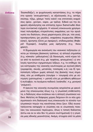 ∂Îı¤ÛÂÈ˜   ‘‰È·ÛÎÂ‰¿˙ˆ’), ÔÈ „˘¯ÔÏÔÁÈÎ¤˜ Î·Ù·ÛÙ¿ÛÂÈ˜ (.¯. Ù· ‹Ú·
           ÛÙÔ ÎÚ·Ó›Ô ‘ÂÎÓÂ˘Ú›ÛÙËÎ·’), ÔÈ ·ÍÈÔÏÔÁÈÎ¤˜ (.¯. ·ÛÙ¤ÚÈ,
           ÛÔ‡ÂÚ, Ù˙¿ÌÈ, ¯¿ÛÈÌÔ ‘ÔÏ‡ Î·Ïﬁ’) Î·È ÂÈÙ·ÙÈÎ¤˜ ÂÎÊÚ¿-
           ÛÂÈ˜ („ÈÏÔ-, ¯ÔÓÙÚÔ-, Î·Ú·-, ÌÂ ÙÚ¤Ï·). ∂È‰ÈÎ¿ ÁÈ· ÙËÓ ¤Î-
           ÊÚ·ÛË ·ÍÈÔÏﬁÁËÛË˜ Î·È Â›Ù·ÛË˜ ¤¯Ô˘Ó ‰È·ÈÛÙˆıÂ› È‰È·›-
           ÙÂÚ· Û˘ÓÙ·ÎÙÈÎ¿ Û¯‹Ì·Ù·. ∏ ÓÂ·ÓÈÎ‹ ÂÈÎÔÈÓˆÓ›· ¯ÚËÛÈÌÔ-
           ÔÈÂ› ÔÏ˘¿ÚÈıÌÂ˜ ÛÙÂÚÂﬁÙ˘Â˜ ÂÎÊÚ¿ÛÂÈ˜ ÁÈ· ÙËÓ ÔÚÁ¿-
           ÓˆÛË ÙÔ˘ ‰È·ÏﬁÁÔ˘, ﬁˆ˜ ¯·ÈÚÂÙÈÛÌÔ‡˜ (¤Ï· ÚÂ, ÙÛ· ÁÂÈ·),
           ÚÔÛÊˆÓ‹ÛÂÈ˜ (ÚÂ ÌÂÁ¿ÏÂ), ÂÎÊÚ¿ÛÂÈ˜ Û˘ÌÊˆÓ›·˜ (ª¤Û·
           Â›Û·È!), ¿ÚÓËÛË˜ (O‡ÙÂ ÌÂ ÛÊ·›ÚÂ˜!), ÂÈ‰ÔÎÈÌ·Û›·˜ (ºÔ‚Â-
           Úﬁ! ‘∂ÁÚ·„Â!), ¤Ó·ÚÍË˜ ÌÈ·˜ ·Ê‹ÁËÛË˜ (.¯. ‘∞ÎÔ˘
           Ê¿ÛË!).
              ∏ ‰ËÌÈÔ˘ÚÁ›· Î·È ·Ó·Ó¤ˆÛË ÙÔ˘ ÓÂ·ÓÈÎÔ‡ ÏÂÍÈÏÔÁ›Ô˘ Á›-
           ÓÂÙ·È ÌÂ Ù¤ÛÛÂÚÈ˜ ‚·ÛÈÎÔ‡˜ ÙÚﬁÔ˘˜: ·) ·ÏÏ·Á‹ ÛËÌ·Û›·˜
           (.¯. ÎﬁÎÎ·ÏÔ ‘ÌÂı˘ÛÌ¤ÓÔ˜’) ‚) ‰·ÓÂÈÛÌﬁ˜, Î·Ù¿ Î‡ÚÈÔ Ïﬁ-
           ÁÔ ·ﬁ Ù· ·ÁÁÏÈÎ¿ (.¯. ¯¿È ‘ÎÂÊ¿ÙÔ˜, ÊÙÈ·ÁÌ¤ÓÔ˜’) Á) ÂÈ-
           ÏÔÁ¤˜ ÚÔÙ‡ˆÓ Û¯ËÌ·ÙÈÛÌÔ‡ Ï¤ÍÂˆÓ, .¯. ÙÔ Â›ıËÌ· -¿˜
           ÁÈ· Î·ÙËÁÔÚ›Â˜ ÙË˜ ÓÂ·ÓÈÎ‹˜ ÎÔ˘ÏÙÔ‡Ú·˜ ÌÂ ·ÁÁÏÈÎ‹ ‚¿ÛË
           (ÁÎÚ·ÊÈÙ¿˜, ÛÎÈÓ¿˜, ÌÂÙ·ÏÏ¿˜, ÙÛÔÂÚ¿˜ Î.¿.) Î·È ‰) ÙÚÔ-
           ÔÔ›ËÛË Ï¤ÍÂˆÓ ¯ˆÚ›˜ ·ÏÏ·Á‹ ÙË˜ ‚·ÛÈÎ‹˜ ÙÔ˘˜ ÛËÌ·-
           Û›·˜, Â›ÙÂ ÌÂ ÂÈı‹Ì·Ù· (ÙÛÈÁ¿ÚÔ > ÙÛÈÁ·ÚÈ¿) Â›ÙÂ ÌÂ Û‡-
           ÓÙÌËÛË (Ì·ÙÛˆÌ¤ÓÔ˜ > Ì·ÙÛﬁ) Â›ÙÂ ÌÂ ÌÂÙ¿ıÂÛË ÊıﬁÁÁˆÓ
           ‹ Û˘ÏÏ·‚ÒÓ, Ù· ÏÂÁﬁÌÂÓ· Ô‰·Ó¿ (‘·Ó¿Ô‰·’, .¯. ÌÂÓ·ÁÎﬁ
           ‘ÁÎﬁÌÂÓ·’).
              ∏ ¤ÚÂ˘Ó· ÙË˜ ÓÂ·ÓÈÎ‹˜ Û˘ÓÔÌÈÏ›·˜ ·Û¯ÔÏÂ›Ù·È ÌÂ Ê·ÈÓﬁ-
           ÌÂÓ· ÙË˜ ÂÈÎÔÈÓˆÓ›·˜ ﬁˆ˜ .¯. Ë ÁÏˆÛÛÈÎ‹ ÂÈıÂÙÈÎﬁÙË-
           Ù·, Ô ‰È¿ÏÔÁÔ˜ Ó¤ˆÓ-ÂÓËÏ›ÎˆÓ Î·È Ë ·ÏÏ·Á‹ ÁÏˆÛÛÈÎÔ‡ ÎÒ-
           ‰ÈÎ·. ªÂÏ¤ÙÂ˜ ÛÂ ‰È¿ÊÔÚÂ˜ ¯ÒÚÂ˜ ‰Â›¯ÓÔ˘Ó ﬁÙÈ ÔÈ Ó¤ÔÈ ¯ÚË-
           ÛÈÌÔÔÈÔ‡Ó ÛÙË ‰È·ÏÔÁÈÎ‹ ÙÔ˘˜ ÂÈÎÔÈÓˆÓ›· ÙÔ Û‡ÓÔÏÔ ÙˆÓ
           ÁÏˆÛÛÈÎÒÓ ËÁÒÓ ÙË˜ ÎÔÈÓﬁÙËÙ·˜ ﬁÔ˘ ˙Ô˘Ó. ∂‰Ò Û˘ÁÎ·-
           Ù·Ï¤ÁÔÓÙ·È Î·Ù·Ú¯‹Ó ÔÈ ÁÏÒÛÛÂ˜ Î·È ÔÈ ÁÏˆÛÛÈÎ¤˜ ÔÈÎÈ-
           Ï›Â˜ ÙÔ˘ ÎÔÈÓˆÓÈÎÔ‡ ÂÚ›Á˘ÚÔ˘, ﬁˆ˜ Ë ÙÔÈÎ‹ ‰È¿ÏÂÎÙÔ˜
           (¤ÛÙˆ Î·È ·Ó ÔÈ Ó¤ÔÈ ‰ÂÓ ÙË ÌÈÏÔ‡Ó Û˘ÛÙËÌ·ÙÈÎ¿) ‹ Ë ÁÏÒÛ-
           Û· ÌÈ·˜ ÂıÓÈÎ‹˜ ÌÂÈÔÓﬁÙËÙ·˜. ∞ÎﬁÌË, ÛÙÔÈ¯Â›· ·ﬁ Ù· Ì¤Û·
  84
 