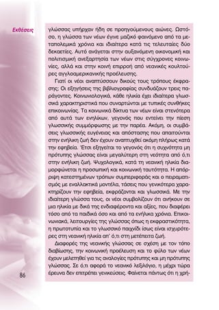 ∂Îı¤ÛÂÈ˜   ÁÏÒÛÛ·˜ ˘‹Ú¯·Ó ‹‰Ë ÛÂ ÚÔËÁÔ‡ÌÂÓÔ˘˜ ·ÈÒÓÂ˜. øÛÙﬁ-
           ÛÔ, Ë ÁÏÒÛÛ· ÙˆÓ Ó¤ˆÓ ¤ÁÈÓÂ Ì·˙ÈÎﬁ Ê·ÈÓﬁÌÂÓÔ ·ﬁ Ù· ÌÂ-
           Ù·ÔÏÂÌÈÎ¿ ¯ÚﬁÓÈ· Î·È È‰È·›ÙÂÚ· Î·Ù¿ ÙÈ˜ ÙÂÏÂ˘Ù·›Â˜ ‰‡Ô
           ‰ÂÎ·ÂÙ›Â˜. ∞˘Ùﬁ ·Ó¿ÁÂÙ·È ÛÙËÓ ·˘Í·ÓﬁÌÂÓË ÔÈÎÔÓÔÌÈÎ‹ Î·È
           ÔÏÈÙÈÛÌÈÎ‹ ·ÓÂÍ·ÚÙËÛ›· ÙˆÓ Ó¤ˆÓ ÛÙÈ˜ Û‡Á¯ÚÔÓÂ˜ ÎÔÈÓˆ-
           Ó›Â˜, ·ÏÏ¿ Î·È ÛÙËÓ ÎÔÈÓ‹ ÂÈÚÚÔ‹ ·ﬁ ÓÂ·ÓÈÎ¤˜ ÎÔ˘ÏÙÔ‡-
           ÚÂ˜ ·ÁÁÏÔ·ÌÂÚÈÎ·ÓÈÎ‹˜ ÚÔ¤ÏÂ˘ÛË˜.
              °È·Ù› ÔÈ Ó¤ÔÈ ·Ó·Ù‡ÛÛÔ˘Ó ‰ÈÎÔ‡˜ ÙÔ˘˜ ÙÚﬁÔ˘˜ ¤ÎÊÚ·-
           ÛË˜; OÈ ÂÍËÁ‹ÛÂÈ˜ ÙË˜ ‚È‚ÏÈÔÁÚ·Ê›·˜ Û˘Ó‰˘¿˙Ô˘Ó ÙÚÂÈ˜ ·-
           Ú¿ÁÔÓÙÂ˜. ∫ÔÈÓˆÓÈÔÏÔÁÈÎ¿, Î¿ıÂ ËÏÈÎ›· ¤¯ÂÈ È‰È·›ÙÂÚ· ÁÏˆÛ-
           ÛÈÎ¿ ¯·Ú·ÎÙËÚÈÛÙÈÎ¿ Ô˘ Û˘Ó·ÚÙÒÓÙ·È ÌÂ Ù˘ÈÎ¤˜ Û˘Óı‹ÎÂ˜
           ÂÈÎÔÈÓˆÓ›·˜. Δ· ÎÔÈÓˆÓÈÎ¿ ‰›ÎÙ˘· ÙˆÓ Ó¤ˆÓ Â›Ó·È ÛÙÂÓﬁÙÂÚ·
           ·ﬁ ·˘Ù¿ ÙˆÓ ÂÓËÏ›ÎˆÓ, ÁÂÁÔÓﬁ˜ Ô˘ ÂÓÙÂ›ÓÂÈ ÙËÓ ›ÂÛË
           ÁÏˆÛÛÈÎ‹˜ Û˘ÌÌﬁÚÊˆÛË˜ ÌÂ ÙËÓ ·Ú¤·. ∞ÎﬁÌË, ÔÈ Û˘Ì‚¿-
           ÛÂÈ˜ ÁÏˆÛÛÈÎ‹˜ Â˘Á¤ÓÂÈ·˜ Î·È ·ﬁÛÙ·ÛË˜ Ô˘ ··ÈÙÔ‡ÓÙ·È
           ÛÙËÓ ÂÓ‹ÏÈÎË ˙ˆ‹ ‰ÂÓ ¤¯Ô˘Ó ·Ó·Ù˘¯ıÂ› ·ÎﬁÌË Ï‹Úˆ˜ Î·Ù¿
           ÙËÓ ÂÊË‚Â›·. ‘∂ÙÛÈ ÂÍËÁÂ›Ù·È ÙÔ ÁÂÁÔÓﬁ˜ ﬁÙÈ Ë Û˘¯ÓﬁÙËÙ· ÌË
           ÚﬁÙ˘Ë˜ ÁÏÒÛÛ·˜ Â›Ó·È ÌÂÁ·Ï‡ÙÂÚË ÛÙË ÓÂﬁÙËÙ· ·ﬁ ﬁ,ÙÈ
           ÛÙËÓ ÂÓ‹ÏÈÎË ˙ˆ‹. æ˘¯ÔÏÔÁÈÎ¿, Î·Ù¿ ÙË ÓÂ·ÓÈÎ‹ ËÏÈÎ›· ‰È·-
           ÌÔÚÊÒÓÂÙ·È Ë ÚÔÛˆÈÎ‹ Î·È ÎÔÈÓˆÓÈÎ‹ Ù·˘ÙﬁÙËÙ·. ∏ ·ﬁÚ-
           ÚÈ„Ë Î·ÙÂÛÙËÌ¤ÓˆÓ ÙÚﬁˆÓ Û˘ÌÂÚÈÊÔÚ¿˜ Î·È Ô ÂÈÚ·Ì·ÙÈ-
           ÛÌﬁ˜ ÌÂ ÂÓ·ÏÏ·ÎÙÈÎ¿ ÌÔÓÙ¤Ï·, Ù¿ÛÂÈ˜ Ô˘ ÁÂÓÈÎﬁÙÂÚ· ¯·Ú·-
           ÎÙËÚ›˙Ô˘Ó ÙËÓ ÂÊË‚Â›·, ÂÎÊÚ¿˙ÔÓÙ·È Î·È ÁÏˆÛÛÈÎ¿. ªÂ ÙËÓ
           È‰È·›ÙÂÚË ÁÏÒÛÛ· ÙÔ˘˜, ÔÈ Ó¤ÔÈ Û˘Ì‚ÔÏ›˙Ô˘Ó ﬁÙÈ ·Ó‹ÎÔ˘Ó ÛÂ
           ÌÈ· ËÏÈÎ›· ÌÂ ‰ÈÎ¿ ÙË˜ ÂÓ‰È·Ê¤ÚÔÓÙ· Î·È ·Í›Â˜, Ô˘ ‰È·Ê¤ÚÂÈ
           ÙﬁÛÔ ·ﬁ Ù· ·È‰ÈÎ¿ ﬁÛÔ Î·È ·ﬁ Ù· ÂÓ‹ÏÈÎ· ¯ÚﬁÓÈ·. ∂ÈÎÔÈ-
           ÓˆÓÈ·Î¿, ÏÂÈÙÔ˘ÚÁ›Â˜ ÙË˜ ÁÏÒÛÛ·˜ ﬁˆ˜ Ë ÂÎÊÚ·ÛÙÈÎﬁÙËÙ·,
           Ë ÚˆÙÔÙ˘›· Î·È ÙÔ ÁÏˆÛÛÈÎﬁ ·È¯Ó›‰È ›Ûˆ˜ Â›Ó·È ÈÛ¯˘ÚﬁÙÂ-
           ÚÂ˜ ÛÙË ÓÂ·ÓÈÎ‹ ËÏÈÎ›· ·’ ﬁ,ÙÈ ÛÙË ÌÂÙ¤ÂÈÙ· ˙ˆ‹.
              ¢È·ÊÔÚ¤˜ ÙË˜ ÓÂ·ÓÈÎ‹˜ ÁÏÒÛÛ·˜ ÛÂ Û¯¤ÛË ÌÂ ÙÔÓ ÙﬁÔ
           ‰È·‚›ˆÛË˜, ÙËÓ ÎÔÈÓˆÓÈÎ‹ ÚÔ¤ÏÂ˘ÛË Î·È ÙÔ Ê‡ÏÔ ÙˆÓ Ó¤ˆÓ
           ¤¯Ô˘Ó ÌÂÏÂÙËıÂ› ÁÈ· ÙÈ˜ ·Ó·ÏÔÁ›Â˜ ÚﬁÙ˘Ë˜ Î·È ÌË ÚﬁÙ˘Ë˜
           ÁÏÒÛÛ·˜. ™Â ﬁ,ÙÈ ·ÊÔÚ¿ ÙÔ ÓÂ·ÓÈÎﬁ ÏÂÍÈÏﬁÁÈÔ, Ë Ì¤¯ÚÈ ÙÒÚ·
           ¤ÚÂ˘Ó· ‰ÂÓ ÂÈÙÚ¤ÂÈ ÁÂÓÈÎÂ‡ÛÂÈ˜. º·›ÓÂÙ·È ¿ÓÙˆ˜ ﬁÙÈ Ë ¯Ú‹-
  86
 