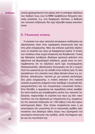 ∂Îı¤ÛÂÈ˜   ÁÔÓÂ›˜ ¯ÚËÛÈÌÔÔÈÔ‡Ó ¤Ó· Ì¤ÚÔ˜ ·ﬁ ÙÔ Â›Î·ÈÚÔ ÏÂÍÈÏﬁÁÈÔ
           ÙˆÓ ·È‰ÈÒÓ ÙÔ˘˜, ÂÓÒ Ù· ªª∂ ÚÔ‚¿ÏÏÔ˘Ó ‰Â›ÁÌ·Ù· ÓÂ·-
           ÓÈÎ‹˜ ÁÏÒÛÛ·˜, .¯. ÛÙË ‰È·Ê‹ÌÈÛË. øÛÙﬁÛÔ, Ë ‰È¿‰ÔÛË
           ÙÔ˘ ÓÂ·ÓÈÎÔ‡ ÏÂÍÈÏÔÁ›Ô˘ ‰ÂÓ ¤¯ÂÈ ÂÍËÁËıÂ› ·ÎﬁÌË ÈÎ·ÓÔÔÈ-
           ËÙÈÎ¿.



           ∂. °ÏˆÛÛÈÎ¤˜ ÛÙ¿ÛÂÈ˜

              ∏ ÁÏÒÛÛ· ÙˆÓ Ó¤ˆÓ ·ÔÙÂÏÂ› ·ÓÙÈÎÂ›ÌÂÓÔ Û˘˙‹ÙËÛË˜ Î·È
           ·ÍÈÔÏﬁÁËÛË˜ ÙﬁÛÔ ÛÙËÓ ÚÔÊÔÚÈÎ‹ ÂÈÎÔÈÓˆÓ›· ﬁÛÔ Î·È
           ÛÙ· Ì¤Û· ÂÓËÌ¤ÚˆÛË˜. ¡¤ÔÈ Î·È ÂÓ‹ÏÈÎÔÈ ÔÌÈÏËÙ¤˜ ·ÍÈÔÏÔ-
           ÁÔ‡Ó ÙË ÁÏÒÛÛ· ÙˆÓ Ó¤ˆÓ ÌÂ ‰È·ÊÔÚÂÙÈÎﬁ ÙÚﬁÔ. ∏ ÛÙ¿ÛË
           ÙˆÓ ÂÓËÏ›ÎˆÓ Â›Ó·È Û˘¯Ó¿ ÂÈÎÚÈÙÈÎ‹ Î·È ‰ÈÔÚıˆÙÈÎ‹. °ÔÓÂ›˜
           Î·È ‰¿ÛÎ·ÏÔÈ ·ÓÙÈ‰ÚÔ‡Ó È‰È·›ÙÂÚ· ·ÚÓËÙÈÎ¿ ·¤Ó·ÓÙÈ ÛÙÔ
           ˘‚ÚÈÛÙÈÎﬁ Î·È ‚ˆÌÔÏÔ¯ÈÎﬁ ÏÂÍÈÏﬁÁÈÔ, ¯ˆÚ›˜ ›Ûˆ˜ Ó· ·ÓÙÈ-
           Ï·Ì‚¿ÓÔÓÙ·È ﬁÙÈ ÙÔ ÏÂÍÈÏﬁÁÈÔ ·˘Ùﬁ ¤¯ÂÈ Û˘ÁÎÂÎÚÈÌ¤ÓÂ˜
           (‰È·ÚÔÛˆÈÎ¤˜, ·ÍÈÔÏÔÁÈÎ¤˜) ÏÂÈÙÔ˘ÚÁ›Â˜ Î·È ﬁÙÈ Ë Û˘¯Óﬁ-
           ÙËÙ¿ ÙÔ˘ ÌÂÈÒÓÂÙ·È ÌÂ ÙËÓ Â›ÛÔ‰Ô ÛÙËÓ ÂÓ‹ÏÈÎË ˙ˆ‹. OÈ Ó¤ÔÈ
           ÚÔÛ¿ÙÔ˘Ó ÛÙË ÁÏÒÛÛ· ÙÔ˘˜ ·Í›Â˜ ıÂÙÈÎ¤˜ ﬁˆ˜ .¯. Â˘-
           ı‡ÙËÙ·, ·ÏÏËÏÂÁÁ‡Ë, Ù·‡ÙÈÛË ÌÂ ÌÈ· ÓÂ·ÓÈÎ‹ ÎÔ˘ÏÙÔ‡Ú·.
           ™Ù· Ì¤Û· ÂÓËÌ¤ÚˆÛË˜, Ë ÛÙ¿ÛË ·¤Ó·ÓÙÈ ÛÙË ÓÂ·ÓÈÎ‹
           ÁÏÒÛÛ· Î˘Ì·›ÓÂÙ·È ·Ó¿ÌÂÛ· ÛÙËÓ ·Ô‰Ô¯‹ («ÁÏˆÛÛÈÎ‹ ‰Ë-
           ÌÈÔ˘ÚÁÈÎﬁÙËÙ·») Î·È ÙÔÓ ÛÙÈÁÌ·ÙÈÛÌﬁ («ÁÏˆÛÛÈÎ‹ ÂÓ›·»).
           ™ÙËÓ ∂ÏÏ¿‰·, Ô ËÌÂÚ‹ÛÈÔ˜ Î·È ÂÚÈÔ‰ÈÎﬁ˜ Ù‡Ô˜ ÚÔ‚¿Ï-
           ÏÂÈ Î·Ù¿ Î·ÓﬁÓ· ÌÈ· ÛÙÚÂ‚ÏˆÌ¤ÓË ÂÈÎﬁÓ· ÙÔ˘ ÓÂ·ÓÈÎÔ‡ ÏÂ-
           ÍÈÏÔÁ›Ô˘, ·ÚÔ˘ÛÈ¿˙ÂÈ ÙË ÁÏÒÛÛ· ÙˆÓ Ó¤ˆÓ ˆ˜ Î¿ÙÈ «·Î·-
           Ù·ÓﬁËÙÔ» Î·È ÙËÓ ·ÍÈÔÏÔÁÂ› ÌÂ ÛÙÂÚÂﬁÙ˘· (.¯. Û˘ÚÚ›ÎÓˆ-
           ÛË ÙÔ˘ ÓÂ·ÓÈÎÔ‡ ÏÂÍÈÏÔÁ›Ô˘ ÛÂ «150 Ï¤ÍÂÈ˜») Ô˘ ‰ÂÓ ¤¯Ô˘Ó
           ÂÈÛÙËÌÔÓÈÎ‹ ‚¿ÛË. ‘∂Ó· Ù¤ÙÔÈÔ ÛÙÂÚÂﬁÙ˘Ô Â›Ó·È Ë ÌË
           ·Ó·ÁÓÒÚÈÛË ÙÔ˘ ÁÂÁÔÓﬁÙÔ˜ ﬁÙÈ ÔÈ ÎÔÈÓˆÓÈÎ¤˜ ÔÌ¿‰Â˜ ·Ó·-
           Ù‡ÛÛÔ˘Ó ¤Ó· È‰È·›ÙÂÚÔ Â›‰Ô˜ ÏﬁÁÔ˘ Ô˘ ÂÍ˘ËÚÂÙÂ› ÙËÓ
           ÂÛˆÙÂÚÈÎ‹ ÂÈÎÔÈÓˆÓ›· ÙË˜ ÔÌ¿‰·˜, ·ÏÏ¿ Ù·˘Ùﬁ¯ÚÔÓ· ÔÚ›-
           ˙ÂÈ Î·È ÙËÓ Ù·˘ÙﬁÙËÙ¿ ÙË˜.
  88
 