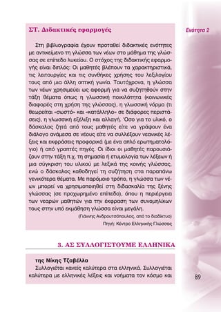 ™Δ. ¢È‰·ÎÙÈÎ¤˜ ÂÊ·ÚÌÔÁ¤˜                                          ∂ÓﬁÙËÙ· 2

   ™ÙË ‚È‚ÏÈÔÁÚ·Ê›· ¤¯Ô˘Ó ÚÔÙ·ıÂ› ‰È‰·ÎÙÈÎ¤˜ ÂÓﬁÙËÙÂ˜
ÌÂ ·ÓÙÈÎÂ›ÌÂÓÔ ÙË ÁÏÒÛÛ· ÙˆÓ Ó¤ˆÓ ÛÙÔ Ì¿ıËÌ· ÙË˜ ÁÏÒÛ-
Û·˜ ÛÂ Â›Â‰Ô Ï˘ÎÂ›Ô˘. O ÛÙﬁ¯Ô˜ ÙË˜ ‰È‰·ÎÙÈÎ‹˜ ÂÊ·ÚÌÔ-
Á‹˜ Â›Ó·È ‰ÈÏﬁ˜: OÈ Ì·ıËÙ¤˜ ‚Ï¤Ô˘Ó Ù· ¯·Ú·ÎÙËÚÈÛÙÈÎ¿,
ÙÈ˜ ÏÂÈÙÔ˘ÚÁ›Â˜ Î·È ÙÈ˜ Û˘Óı‹ÎÂ˜ ¯Ú‹ÛË˜ ÙÔ˘ ÏÂÍÈÏÔÁ›Ô˘
ÙÔ˘˜ ·ﬁ ÌÈ· ¿ÏÏË ÔÙÈÎ‹ ÁˆÓ›·. Δ·˘Ùﬁ¯ÚÔÓ·, Ë ÁÏÒÛÛ·
ÙˆÓ Ó¤ˆÓ ¯ÚËÛÈÌÂ‡ÂÈ ˆ˜ ·ÊÔÚÌ‹ ÁÈ· Ó· Û˘˙ËÙËıÔ‡Ó ÛÙËÓ
Ù¿ÍË ı¤Ì·Ù· ﬁˆ˜ Ë ÁÏˆÛÛÈÎ‹ ÔÈÎÈÏﬁÙËÙ· (ÎÔÈÓˆÓÈÎ¤˜
‰È·ÊÔÚ¤˜ ÛÙË ¯Ú‹ÛË ÙË˜ ÁÏÒÛÛ·˜), Ë ÁÏˆÛÛÈÎ‹ ÓﬁÚÌ· (ÙÈ
ıÂˆÚÂ›Ù·È «ÛˆÛÙﬁ» Î·È «Î·Ù¿ÏÏËÏÔ» ÛÂ ‰È¿ÊÔÚÂ˜ ÂÚÈÛÙ¿-
ÛÂÈ˜), Ë ÁÏˆÛÛÈÎ‹ ÂÍ¤ÏÈÍË Î·È ·ÏÏ·Á‹. ‘OÛÔ ÁÈ· ÙÔ ˘ÏÈÎﬁ, Ô
‰¿ÛÎ·ÏÔ˜ ˙ËÙ¿ ·ﬁ ÙÔ˘˜ Ì·ıËÙ¤˜ Â›ÙÂ Ó· ÁÚ¿„Ô˘Ó ¤Ó·
‰È¿ÏÔÁÔ ·Ó¿ÌÂÛ· ÛÂ Ó¤Ô˘˜ Â›ÙÂ Ó· Û˘ÏÏ¤ÍÔ˘Ó ÓÂ·ÓÈÎ¤˜ Ï¤-
ÍÂÈ˜ Î·È ÂÎÊÚ¿ÛÂÈ˜ ÚÔÊÔÚÈÎ¿ (ÌÂ ¤Ó· ·Ïﬁ ÂÚˆÙËÌ·ÙÔÏﬁ-
ÁÈÔ) ‹ ·ﬁ ÁÚ·Ù¤˜ ËÁ¤˜. OÈ ›‰ÈÔÈ ÔÈ Ì·ıËÙ¤˜ ·ÚÔ˘ÛÈ¿-
˙Ô˘Ó ÛÙËÓ Ù¿ÍË .¯. ÙË ÛËÌ·Û›· ‹ ÂÙ˘ÌÔÏÔÁ›· ÙˆÓ Ï¤ÍÂˆÓ ‹
ÌÈ· Û‡ÁÎÚÈÛË ÙÔ˘ ˘ÏÈÎÔ‡ ÌÂ ÏÂÍÈÎ¿ ÙË˜ ÎÔÈÓ‹˜ ÁÏÒÛÛ·˜,
ÂÓÒ Ô ‰¿ÛÎ·ÏÔ˜ Î·ıÔ‰ËÁÂ› ÙË Û˘˙‹ÙËÛË ÛÙ· ·Ú·¿Óˆ
ÁÂÓÈÎﬁÙÂÚ· ı¤Ì·Ù·. ªÂ ·ÚﬁÌÔÈÔ ÙÚﬁÔ, Ë ÁÏÒÛÛ· ÙˆÓ Ó¤-
ˆÓ ÌÔÚÂ› Ó· ¯ÚËÛÈÌÔÔÈËıÂ› ÛÙË ‰È‰·ÛÎ·Ï›· ÙË˜ Í¤ÓË˜
ÁÏÒÛÛ·˜ (ÛÂ ÚÔ¯ˆÚËÌ¤ÓÔ Â›Â‰Ô), ﬁÔ˘ Ë ÂÚÈ¤ÚÁÂÈ·
ÙˆÓ ÓÂ·ÚÒÓ Ì·ıËÙÒÓ ÁÈ· ÙËÓ ¤ÎÊÚ·ÛË ÙˆÓ Û˘ÓÔÌËÏ›ÎˆÓ
ÙÔ˘˜ ÛÙËÓ ˘ﬁ ÂÎÌ¿ıËÛË ÁÏÒÛÛ· Â›Ó·È ÌÂÁ¿ÏË.
                    (°È¿ÓÓË˜ ∞Ó‰ÚÔ˘ÙÛﬁÔ˘ÏÔ˜, ·ﬁ ÙÔ ‰È·‰›ÎÙ˘Ô)
                               ¶ËÁ‹: ∫¤ÓÙÚÔ ∂ÏÏËÓÈÎ‹˜ °ÏÒÛÛ·˜




           3. ∞™ ™À§§O°π™ΔOÀª∂ ∂§§∏¡π∫∞

  ÙË˜ ¡›ÎË˜ Δ˙·‚¤ÏÏ·
  ™˘ÏÏÔÁÈ¤Ù·È Î·ÓÂ›˜ Î·Ï‡ÙÂÚ· ÛÙ· ÂÏÏËÓÈÎ¿. ™˘ÏÏÔÁÈ¤Ù·È
Î·Ï‡ÙÂÚ· ÌÂ ÂÏÏËÓÈÎ¤˜ Ï¤ÍÂÈ˜ Î·È ÓÔ‹Ì·Ù· ÙÔÓ ÎﬁÛÌÔ Î·È               89
 