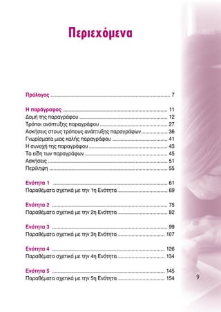 ¶ÂÚÈÂ¯ﬁÌÂÓ·



¶ÚﬁÏÔÁÔ˜ ....................................................................................... 7

∏ ·Ú¿ÁÚ·ÊÔ˜ ............................................................................ 11
¢ÔÌ‹ ÙË˜ ·Ú·ÁÚ¿ÊÔ˘ ................................................................ 12
ΔÚﬁÔÈ ·Ó¿Ù˘ÍË˜ ·Ú·ÁÚ¿ÊÔ˘ ................................................. 27
∞ÛÎ‹ÛÂÈ˜ ÛÙÔ˘˜ ÙÚﬁÔ˘˜ ·Ó¿Ù˘ÍË˜ ·Ú·ÁÚ¿ÊˆÓ ................... 36
°ÓˆÚ›ÛÌ·Ù· ÌÈ·˜ Î·Ï‹˜ ·Ú·ÁÚ¿ÊÔ˘ ........................................ 41
∏ Û˘ÓÔ¯‹ ÙË˜ ·Ú·ÁÚ¿ÊÔ˘ ......................................................... 43
Δ· Â›‰Ë ÙˆÓ ·Ú·ÁÚ¿ÊˆÓ ............................................................ 45
∞ÛÎ‹ÛÂÈ˜ ....................................................................................... 51
¶ÂÚ›ÏË„Ë ...................................................................................... 55

EÓﬁÙËÙ· 1 ................................................................................... 61
¶·Ú·ı¤Ì·Ù· Û¯ÂÙÈÎ¿ ÌÂ ÙËÓ 1Ë ∂ÓﬁÙËÙ· .................................... 69

EÓﬁÙËÙ· 2 .................................................................................... 75
¶·Ú·ı¤Ì·Ù· Û¯ÂÙÈÎ¿ ÌÂ ÙËÓ 2Ë ∂ÓﬁÙËÙ· .................................... 82

EÓﬁÙËÙ· 3 .................................................................................... 99
¶·Ú·ı¤Ì·Ù· Û¯ÂÙÈÎ¿ ÌÂ ÙËÓ 3Ë ∂ÓﬁÙËÙ· .................................. 107

EÓﬁÙËÙ· 4 .................................................................................. 126
¶·Ú·ı¤Ì·Ù· Û¯ÂÙÈÎ¿ ÌÂ ÙËÓ 4Ë ∂ÓﬁÙËÙ· .................................. 134

EÓﬁÙËÙ· 5 .................................................................................. 145
¶·Ú·ı¤Ì·Ù· Û¯ÂÙÈÎ¿ ÌÂ ÙËÓ 5Ë ∂ÓﬁÙËÙ· .................................. 154                           9
 