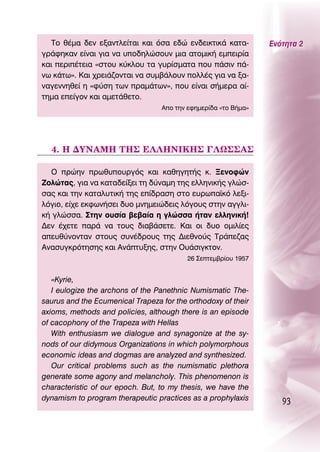 ΔÔ ı¤Ì· ‰ÂÓ ÂÍ·ÓÙÏÂ›Ù·È Î·È ﬁÛ· Â‰Ò ÂÓ‰ÂÈÎÙÈÎ¿ Î·Ù·-          ∂ÓﬁÙËÙ· 2
ÁÚ¿ÊËÎ·Ó Â›Ó·È ÁÈ· Ó· ˘Ô‰ËÏÒÛÔ˘Ó ÌÈ· ·ÙÔÌÈÎ‹ ÂÌÂÈÚ›·
Î·È ÂÚÈ¤ÙÂÈ· «ÛÙÔ˘ Î‡ÎÏÔ˘ Ù· Á˘Ú›ÛÌ·Ù· Ô˘ ¿ÛÈÓ ¿-
Óˆ Î¿Ùˆ». ∫·È ¯ÚÂÈ¿˙ÔÓÙ·È Ó· Û˘Ì‚¿ÏÔ˘Ó ÔÏÏ¤˜ ÁÈ· Ó· Í·-
Ó·ÁÂÓÓËıÂ› Ë «Ê‡ÛË ÙˆÓ Ú·Ì¿ÙˆÓ», Ô˘ Â›Ó·È Û‹ÌÂÚ· ·›-
ÙËÌ· ÂÂ›ÁÔÓ Î·È ·ÌÂÙ¿ıÂÙÔ.
                                  AÔ ÙËÓ ÂÊËÌÂÚ›‰· «ÙÔ μ‹Ì·»




  4. ∏ ¢À¡∞ª∏ Δ∏™ ∂§§∏¡π∫∏™ °§ø™™∞™

  O ÚÒËÓ Úˆı˘Ô˘ÚÁﬁ˜ Î·È Î·ıËÁËÙ‹˜ Î. •ÂÓÔÊÒÓ
∑ÔÏÒÙ·˜, ÁÈ· Ó· Î·Ù·‰Â›ÍÂÈ ÙË ‰‡Ó·ÌË ÙË˜ ÂÏÏËÓÈÎ‹˜ ÁÏÒÛ-
Û·˜ Î·È ÙËÓ Î·Ù·Ï˘ÙÈÎ‹ ÙË˜ Â›‰Ú·ÛË ÛÙÔ Â˘Úˆ·˚Îﬁ ÏÂÍÈ-
ÏﬁÁÈÔ, Â›¯Â ÂÎÊˆÓ‹ÛÂÈ ‰˘Ô ÌÓËÌÂÈÒ‰ÂÈ˜ ÏﬁÁÔ˘˜ ÛÙËÓ ·ÁÁÏÈ-
Î‹ ÁÏÒÛÛ·. ™ÙËÓ Ô˘Û›· ‚Â‚·›· Ë ÁÏÒÛÛ· ‹Ù·Ó ÂÏÏËÓÈÎ‹!
¢ÂÓ ¤¯ÂÙÂ ·Ú¿ Ó· ÙÔ˘˜ ‰È·‚¿ÛÂÙÂ. ∫·È ÔÈ ‰˘Ô ÔÌÈÏ›Â˜
·Â˘ı‡ÓÔÓÙ·Ó ÛÙÔ˘˜ Û˘Ó¤‰ÚÔ˘˜ ÙË˜ ¢ÈÂıÓÔ‡˜ ΔÚ¿Â˙·˜
∞Ó·Û˘ÁÎÚﬁÙËÛË˜ Î·È ∞Ó¿Ù˘ÍË˜, ÛÙËÓ O˘¿ÛÈÁÎÙÔÓ.
                                          26 ™ÂÙÂÌ‚Ú›Ô˘ 1957


   «Kyrie,
   π eulogize the archons of the Panethnic Numismatic The-
saurus and the Ecumenical Trapeza for the orthodoxy of their
axioms, methods and policies, although there is an episode
of cacophony of the Trapeza with Hellas
   With enthusiasm we dialogue and synagonize at the sy-
nods of our didymous Organizations in which polymorphous
economic ideas and dogmas are analyzed and synthesized.
   Our critical problems such as the numismatic plethora
generate some agony and melancholy. This phenomenon is
characteristic of our epoch. But, to my thesis, we have the
dynamism to program therapeutic practices as a prophylaxis
                                                                   93
 