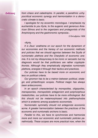 ∂Îı¤ÛÂÈ˜   from chaos and catastrophe. In parallel, a panethnic unhy-
           pocritical economic synergy and harmonization in a demo-
           cratic climate is basic.
              I apologize for my eccentric monologue. I emphasize my
           eucharistia to you Kyrie, to the eugenic and generous Ame-
           rican Ethnos and to the organizers and protagonists of this
           Amphictyony and the gastronomic symposia».
                                                         2 OÎÙˆ‚Ú›Ô˘ 1959


              «Kyrie,
              It is Zeus’ anathema on our epoch for the dynamism of
           our economies and the heresy of our economic methods
           and policies that we should agonise between the Scylla of
           numismatic plethora and the Charybdis of economic ane-
           mia. It is not my idiosyncrasy to be ironic or sarcastic but my
           diagnosis would be that politicians are rather cryptople-
           thorists. Although they emphatically stigmatize numismatic
           plethora, energize it through their tactics and practices.
              Our policies have to be based more on economic and
           less on political criteria.
              Our gnomon has to be a metron between political, strate-
           gic and philanthropic scopes. Political magic has always
           been antieconomic.
              In an epoch characterized by monopolies, oligopolies,
           menopsonies, monopolistic antagonism and polymorphous
           inelasticities, our policies have to be more orthological. But
           this should not be metamorphosed into plethorophobia
           which is endemic among academic economists.
              Numismatic symmetry should not antagonize economic
           acme. A greater harmonization between the practices of the
           economic and numismatic archons is basic.
              Parallel to this, we have to synchronize and harmonize
           more and more our economic and numismatic policies pa-
           nethnically. These scopes are more practical now, when the
  94
 