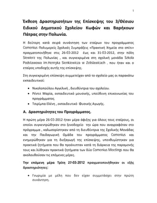 1


Έκθεση Δραστηριοτήτων της Επίσκεψης του 3/Θέσιου
Ειδικού Δημοτικού Σχολείου Κωφών και Βαρήκοων
Πάτρας στην Πολωνία.
Η δεύτερη κατά σειρά συνάντηση των εταίρων του προγράμματος
Comenius Πολυμερείς Σχολικές Συμπράξεις «Πρακτική Χημεία στο σπίτι»
πραγματοποιήθηκε στις 26-03-2012 έως και 31-03-2012, στην πόλη
Siewierz της Πολωνίας , και συγκεκριμένα στη σχολική μονάδα Szkola
Podstawowa im.Henryka Sienkiewicza w Zelislawicach , που ήταν και ο
εταίρος υποδοχής αυτής της επίσκεψης.

Στη συγκεκριμένη επίσκεψη συμμετείχαν από το σχολείο μας οι παρακάτω
εκπαιδευτικοί:

   Νικολοπούλου Αγγελική , διευθύντρια του σχολείου.
   Ρέντιτ Μαρία, εκπαιδευτικό μουσικής, υπεύθυνη επικοινωνίας του
    προγράμματος.
   Τσιρίμπα Ελένη , εκπαιδευτικό Φυσικής Αγωγής.

Α. Δραστηριότητες του Προγράμματος.
Η πρώτη μέρα 26-03-2012 ήταν μέρα άφιξης για όλους τους εταίρους, οι
οποίοι συγκεντρώθηκαν στο ξενοδοχείο την ώρα που αναγραφόταν στο
πρόγραμμα , καλωσορίστηκαν από τη διευθύντρια της Σχολικής Μονάδας
και την Παιδαγωγική Ομάδα του προγράμματος Comenius και
ενημερώθηκαν για τη διεξαγωγή της επίσκεψης, υπενθυμίστηκαν για
πρακτικά ζητήματα που θα προέκυπταν κατά τη διάρκεια της παραμονής
τους και λύθηκαν πρακτικά ζητήματα των δύο Comenius Meetings που θα
ακολουθούσαν τις επόμενες μέρες.

Την επόμενη μέρα Τρίτη 27-03-2012 πραγματοποιήθηκαν οι εξής
δραστηριότητες:

   Γνωριμία με μέλη που δεν είχαν συμμετάσχει στην πρώτη
    συνάντηση.
 