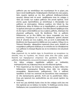 3


      μαθητών μας και καταλήξαμε στο συμπέρασμα ότι οι χώρες μας
      έχουν κοινά προβλήματα. Αναφερόμαστε ιδιαίτερα στις τρεις χώρες,
      διότι είμαστε σχολεία με τον ίδιο μαθητικό πληθυσμό.(ειδικής
      αγωγής). Κάποια από τα κοινά προβλήματα είναι ότι υπάρχει η
      τάση για ένταξη των κωφών μαθητών στα γενικά σχολεία. Αυτό
      γίνεται χωρίς προϋποθέσεις με αποτέλεσμα η πλειοψηφία των
      μαθητών να αποτυγχάνει. Κάποιοι γυρίζουν στο Ειδικό Σχ. Και
      βοηθιούνται, άλλοι δε θέλουν να το παραδεχθούν, με αποτέλεσμα
      τη σχολική αποτυχία των μαθητών. Ένα άλλο βασικό πρόβλημα είναι
      ότι δεν έχουν ειδικά βιβλία για τους κωφούς μαθητές, ιδιαίτερα στα
      γλωσσικά μαθήματα, αυτό θα βοηθούσε. Έτσι οι μαθητές
      διδάσκονται με τα ίδια βιβλία που έχουν συγγραφεί για τους
      ακούοντες. Γνωρίζουμε ότι η εθνική προφορική- γραπτή γλώσσα
      είναι β΄ γλώσσα για τους κωφούς, έτσι με αυτή τη φιλοσοφία θα
      βοηθούσε εάν δημιουργούντο βιβλία για τους κωφούς. Είδαμε ότι οι
      Πολωνοί δάσκαλοι εφαρμόζουν πρακτικές όπως εμείς. Δηλαδή να
      συγγράφουν μαθήματα ανάλογα με το επίπεδο και τα ενδιαφέροντα
      των μαθητών ή επίκαιρα θέματα και να τα εντάσσουν στο γλωσσικό
      μάθημα.
Είναι σημαντικό ότι τα παιδιά είχαν τη δυνατότητα να συνεχίσουν τις
σπουδές τους σε Γυμνάσιο, και Λύκειο μέσα στον ίδιο χώρο, χωρίς
διακοπή των παρεχόμενων υπηρεσιών που χρειάζεται ένας κωφός
μαθητής, (λογοθεραπεία, κοινωνική λειτουργό, ψυχολόγο κ.λ.π).
   Στις τάξεις υπήρχαν παράλληλα μαθητές με πολλαπλές
   αναπηρίες(εκτός της κώφωσης) όπως και στα ελληνικά σχολεία.
    Ήταν σημαντικό με την έννοια της πρακτικής, να έχουν τάξεις που
      διδάσκονται συγκεκριμένα θέματα, όπως τάξη της ιστορίας,
      γεωγραφίας, θρησκευτικών, μαθηματικών. Έτσι ο καθένας
      προσθέτει τα δικά του εποπτικά και διευκολύνει όταν ανατρέχουν
      σε ύλη προηγούμενης χρονιάς. Αυτό για τις μεγαλύτερες τάξεις.
      Είναι μία πρακτική που ακολουθείται και στο γενικό σχολείο της
      Πολωνίας.
    Αυτό που μας εξέπληξε λιγάκι είναι ότι δεν υπάρχει αυλή (και στα
      δύο σχολεία) για να παίξουν τα παιδιά. Το διάλλειμα γίνεται στους
      διαδρόμους και η γυμναστική στο κλειστό γυμναστήριο.
 