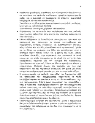 4


 Προέκυψε η επιθυμία, ανταλλαγής των ηλεκτρονικών διευθύνσεων
  και ιστοτόπων των σχολικών μονάδων για την καλύτερη συνεργασία
  καθώς και η αναφορά σε συνεργασία σε επόμενο ευρωπαϊκό
  πρόγραμμα, το οποίο θα καταθέσουμε.
  Το απόγευμα της ίδιας μέρας έγινε επίσκεψη στο σχολείο υποδοχής,
  ξενάγηση και το Comenius meeting.
  Στο Comenius Meeting συζητήθηκαν τα παρακάτω:
 Παρουσίαση των σαπουνιών που παρήχθησαν από τους μαθητές
  των σχολείων, καθώς ήταν στην ατζέντα του εξαμήνου ανάμεσα στις
  δύο επισκέψεις.
 Κάποιοι εξέφρασαν τις δυσκολίες και αποτυχίες που είχαν κατά την
  παρασκευή του σαπουνιού οι οποίες κατεγράφησαν και
  συζητήθηκαν, δόθηκαν συμβουλές και ανταλλάχτηκαν απόψεις.
  Νέες επιλογές και ποικιλίες προτάθηκαν από την Πολωνική Ομάδα
  και τη Κύπρο και ανάμεσα στα λάθη που εντοπίστηκαν ήταν η
  αναλογία νερού λαδιού καθώς και η χρήση του ωμού λαδιού
  προκάλεσε δυσκολίες στην παρασκευή του σαπουνιού. Η σειρά
  επίσης με την οποία αναμιγνύονται τα υλικά της συνταγής είναι
  καθοριστικής σημασίας για την επιτυχία της παρασκευής.
  Σημειώνεται πως πρακτικές λύσεις σε όλα τα ερωτήματα έδωσε η
  εκπαιδευτικός Φυσικής Αγωγής του σχολείου μας που είχε
  παρουσιάσει και την παρασκευή σαπουνιού στη χώρα μας όπου
  πραγματοποιήθηκε η πρώτη συνάντηση, τον περασμένο Οκτώβριο.
 Η τουρκική ομάδα είχε αναλάβει την ευθύνη της δημιουργίας Logo
  και ιστοσελίδας του προγράμματος. Παρουσίασε τα πέντε
  υποψήφια Logo και αποφασίσαμε αυτό, που θα αποτελέσει το Logo
  του προγράμματος. Επίσης έγινε παρουσίαση της ιστοσελίδας ,
  όπου η ομάδα της Τουρκίας έχει παραθέσει ήδη τα πεπραγμένα της
  πρώτης συνάντησης και συζητήθηκε η χαμηλή επισκεψιμότητα της
  σελίδας από χρήστες του διαδικτύου. Καταλήξαμε με πρόταση της
  ελληνικής ομάδας να αλλάξει το όνομα της σύνδεσης με πιο γενικό
  τίτλο ώστε να αφορά περισσότερους χρήστες του διαδικτύου. Έγιναν
  επίσης παρατηρήσεις και μικρές διορθώσεις.
 Κατόπιν έγινε μια εισήγηση από την Πολωνία , για το τι περιεχόμενο
  θα έχει το βιβλίο που θα φτιαχτεί για τους μικρότερους μαθητές που
  συμμετέχουν στο πρόγραμμα και που δεν είναι εξοικειωμένοι με τις
  νέες τεχνολογίες.
 