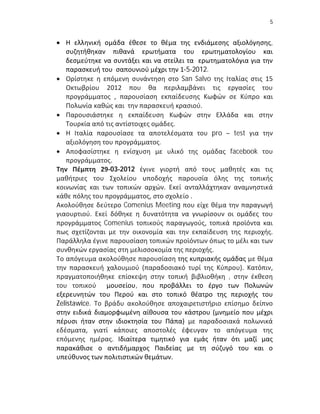 5


 Η ελληνική ομάδα έθεσε το θέμα της ενδιάμεσης αξιολόγησης,
   συζητήθηκαν πιθανά ερωτήματα του ερωτηματολογίου και
   δεσμεύτηκε να συντάξει και να στείλει τα ερωτηματολόγια για την
   παρασκευή του σαπουνιού μέχρι την 1-5-2012.
 Ορίστηκε η επόμενη συνάντηση στο San Salvo της Ιταλίας στις 15
   Οκτωβρίου 2012 που θα περιλαμβάνει τις εργασίες του
   προγράμματος , παρουσίαση εκπαίδευσης Κωφών σε Κύπρο και
   Πολωνία καθώς και την παρασκευή κρασιού.
 Παρουσιάστηκε η εκπαίδευση Κωφών στην Ελλάδα και στην
   Τουρκία από τις αντίστοιχες ομάδες.
 Η Ιταλία παρουσίασε τα αποτελέσματα του pro – test για την
   αξιολόγηση του προγράμματος.
 Αποφασίστηκε η ενίσχυση με υλικό της ομάδας facebook του
   προγράμματος.
Την Πέμπτη 29-03-2012 έγινε γιορτή από τους μαθητές και τις
μαθήτριες του Σχολείου υποδοχής παρουσία όλης της τοπικής
κοινωνίας και των τοπικών αρχών. Εκεί ανταλλάχτηκαν αναμνηστικά
κάθε πόλης του προγράμματος, στο σχολείο .
Ακολούθησε δεύτερο Comenius Meeting που είχε θέμα την παραγωγή
γιαουρτιού. Εκεί δόθηκε η δυνατότητα να γνωρίσουν οι ομάδες του
προγράμματος Comenius τοπικούς παραγωγούς, τοπικά προϊόντα και
πως σχετίζονται με την οικονομία και την εκπαίδευση της περιοχής.
Παράλληλα έγινε παρουσίαση τοπικών προϊόντων όπως το μέλι και των
συνθηκών εργασίας στη μελισσοκομία της περιοχής.
Το απόγευμα ακολούθησε παρουσίαση της κυπριακής ομάδας με θέμα
την παρασκευή χαλουμιού (παραδοσιακό τυρί της Κύπρου). Κατόπιν,
πραγματοποιήθηκε επίσκεψη στην τοπική βιβλιοθήκη , στην έκθεση
του τοπικού μουσείου, που προβάλλει το έργο των Πολωνών
εξερευνητών του Περού και στο τοπικό θέατρο της περιοχής του
Zelistawice. Το βράδυ ακολούθησε αποχαιρετιστήριο επίσημο δείπνο
στην ειδικά διαμορφωμένη αίθουσα του κάστρου (μνημείο που μέχρι
πέρυσι ήταν στην ιδιοκτησία του Πάπα) με παραδοσιακά πολωνικά
εδέσματα, γιατί κάποιες αποστολές έφευγαν το απόγευμα της
επόμενης ημέρας. Ιδιαίτερα τιμητικό για εμάς ήταν ότι μαζί μας
παρακάθισε ο αντιδήμαρχος Παιδείας με τη σύζυγό του και ο
υπεύθυνος των πολιτιστικών θεμάτων.
 