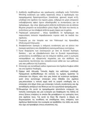 7


3. Ανάδειξη προβλημάτων και οργάνωσης υποδοχής ενός Comenius
    Meeting συζήτηση για καλές πρακτικές όπως ο σχεδιασμός του
    προγράμματος δραστηριοτήτων (ποσότητα, χρονική σειρά κτ.λ),
    υποδοχή στο σχολείο την πρώτη μέρα, εκδρομή σε μέρη ιστορικού
    ενδιαφέροντος αφού έχουν ολοκληρωθεί οι συναντήσεις για το
    πρόγραμμα , όχι υπερ- φορτωμένη ατζέντα συζήτησης και αν κάποια
    θέματα μπορούν να συζητηθούν μέσω skype, θα ήταν πιο άνετες οι
    συζητήσεις με πιο ελαφριά ατζέντα χωρίς άγχος για το χρόνο.
4. Παραγωγή γιαουρτιού , όπως προέβλεπε το πρόγραμμα και
    παρουσίαση τοπικών παραδοσιακών τυριών από τα παιδιά του
    σχολείου.
5. Γνωριμία με την Ιστορία και τον Πολιτισμό της Κρακοβίας
    (Πολιτισμική Επίγνωση).
6. Αποφασίστηκε έγκαιρα η επόμενη συνάντηση για να γίνουν πιο
    έγκαιρα κρατήσεις και εξασφάλιση οικονομικότερων εισιτηρίων.
7. Έγινε διαχείριση των οικονομικών με όσο το δυνατό λιγότερη
    δαπάνη , για να εξασφαλιστούν όσο το δυνατό περισσότερες
    μετακινήσεις συναδέλφων για τα επόμενα ταξίδια, γιατί η εμπειρία
    καταγράφηκε ως εξαιρετικής σημασίας για την αίσθηση της
    ευρωπαϊκής ταυτότητας του εκπαιδευτικού αλλά και των μαθητών
    μας σαν μαθητών της Ευρώπης.
8. Επίσκεψη και ανταλλαγή καλών πρακτικών στο Σχολείο Κωφών αλλά
    και στο Σχολείο Υποδοχής.
9. Είχαμε από πλευράς Τοπικής Αρχής την καλύτερη υποδοχή.
    Πραγματικά αισθανθήκαμε ότι εκείνες τις ημέρες ήμασταν το
    επίκεντρο του Δήμου, κάτι που μας έκανε να νιώσουμε αμήχανα,
    γιατί στην αντίστοιχη επίσκεψη στην Ελλάδα στο σχολείο
    μας,απουσίασε η τοπική αρχή από τη γιορτή υποδοχής και η
    επίσκεψη στο Δήμο ήταν μια επίσκεψη τυπικής συνάντησης και όχι
    ανταλλαγής απόψεων και θέσεων για τα ευρωπαϊκά προγράμματα.
10. Θεωρούμε ότι αυτά τα προγράμματα αποτελούν ενίσχυση της
    τοπικής οικονομίας και μία ευκαιρία για διαφήμιση της πόλης σε
    στους ξένους εταίρους οι οποίοι θα μεταφέρουν τις εμπειρίες τους
    στα σχολεία τους. Για αυτό το λόγο θα έπρεπε ο Δήμος να
    δημιουργήσει τις συνθήκες να υποδέχεται τους εταίρους των
    σχολείων δράττοντας την ευκαιρία να προβάλλει την πόλη και αυτά
    που έχει να προσφέρει στους επισκέπτες της.
 