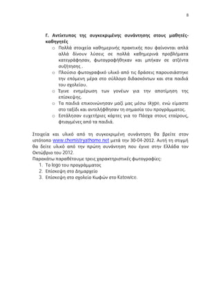 8




     Γ. Αντίκτυπος της συγκεκριμένης συνάντησης στους μαθητές-
     καθηγητές
        o Πολλά στοιχεία καθημερινής πρακτικής που φαίνονται απλά
          αλλά δίνουν λύσεις σε πολλά καθημερινά προβλήματα
          κατεγράφησαν, φωτογραφήθηκαν και μπήκαν σε ατζέντα
          συζήτησης .
        o Πλούσιο φωτογραφικό υλικό από τις δράσεις παρουσιάστηκε
          την επόμενη μέρα στο σύλλογο διδασκόντων και στα παιδιά
          του σχολείου.
        o Έγινε ενημέρωση των γονέων για την αποτίμηση της
          επίσκεψης.
        o Τα παιδιά επικοινώνησαν μαζί μας μέσω skype, ενώ είμαστε
          στο ταξίδι και αντελήφθησαν τη σημασία του προγράμματος.
        o Εστάλησαν ευχετήριες κάρτες για το Πάσχα στους εταίρους,
          φτιαγμένες από τα παιδιά.

Στοιχεία και υλικό από τη συγκεκριμένη συνάντηση θα βρείτε στον
ιστότοπο www.chemistryathome.net μετά την 30-04-2012. Αυτή τη στιγμή
θα δείτε υλικό από την πρώτη συνάντηση που έγινε στην Ελλάδα τον
Οκτώβριο του 2012.
Παρακάτω παραθέτουμε τρεις χαρακτηριστικές φωτογραφίες:
   1. Το logo του προγράμματος
   2. Επίσκεψη στο Δημαρχείο
   3. Επίσκεψη στο σχολείο Κωφών στο Katowice.
 