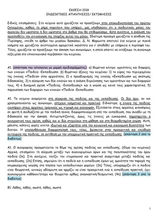 1
ΕΚΘΕΣΗ 2018
ΕΝΔΕΙΚΤΙΚΕΣ ΑΠΑΝΤΗΣΕΙΣ/ ΕΚΤΙΜΗΣΕΙΣ
Ειδικές επισημάνσεις: Στο κείμενο αυτό χρειάζεται να προσέξουμε στην αποκωδικοποίηση του πρώτου
ζητουμένου, καθώς το ρήμα «οφείλει» που υπάρχει, μας υποδηλώνει ότι ο παιδευτικός ρόλος του
σχολείου δεν υφίσταται ή δεν υφίσταται στο βαθμό που θα επιθυμούσαμε. Κατά συνέπεια, η ανάλυσή του
προϋποθέτει την αιτιολόγηση της ύπαρξης αυτού του ρόλου. Ιδιαίτερη προσοχή χρειάζεται η σύνθεση της
Περίληψης, επειδή το άρθρο του μεγάλου δασκάλου, Δ. Ν. Μαρωνίτη αποτελεί ένα κείμενο με πυκνά
νοήματα και χρειάζεται ανεπτυγμένη αφαιρετική ικανότητα για ν’ αποδοθεί με επάρκεια η περίληψή του.
Τέλος, χρειάζεται να προσέξουμε την άσκηση των συνωνύμων, η οποία απαιτεί να εντάξουμε τη συνώνυμη
λέξη μέσα στο επικοινωνιακό περιβάλλον του κειμένου.
Α1. (απάντηση του ιστολογίου με μορφή σχεδιαγράμματος): α) θεματικό κέντρο: ομοιότητες και διαφορές
των εννοιών «Παιδεία –Εκπαίδευση». β) θεματικοί άξονες του κειμένου: 1) το εύρος του περιεχομένου
της έννοιας «Παιδεία» στην αρχαιότητα, 2) ο προσδιορισμός της εννοίας «Εκπαίδευση» ως σκόπιμης
διδασκαλίας, 3) η σύγκριση των δύο εννοιών και η ανάγκη διερεύνησης των ομοιοτήτων και των διαφορών
τους, 4) η δυναμική σχέση «Παιδείας –Εκπαίδευσης» και η γνώση ως κοινό τους χαρακτηριστικό, 5)
παρουσίαση των διαφορών των εννοιών «Παιδεία –Εκπαίδευση».
Α1. Tο κείμενο αναφέρεται στη σύγκριση της παιδείας και της εκπαίδευσης. Οι δύο όροι, αν και
χρησιμοποιούνται ως συνώνυμοι, απέχουν νοηματικά και πρακτικά. Ειδικότερα, η έννοια της παιδείας
ενυπάρχει στους αρχαίους τραγικούς ως «τροφή και ανατροφή». Εξελίσσεται στους αρχαίους φιλοσόφους
σε αρετή ή συνδυάζεται με την παιδική ηλικία, διαφοροποιούμενη από την εκπαίδευση, που συνάδει με τη
διδασκαλία και την άσκηση. Αντιμετωπίζοντας, όμως, τις έννοιες μη ευκαιριακά, παρατηρείται η
συνεργατική τους σχέση, καθώς και οι δύο στοχεύουν στη μάθηση και στη θεσμοθετημένη γνώση. Αυτή,
μάλιστα, κάποιες φορές γίνεται ιδιωτικά και εξαρτάται από την κοινωνική και οικονομική δυνατότητα των
δεκτών. Η υπολανθάνουσα διαφοροποίησή τους, τέλος, βρίσκεται στην προαιρετική και ελεύθερη
λειτουργία της παιδείας, σε αντίθεση με την υποχρεωτική πρακτική της εκπαίδευσης. (απάντηση 2 από το
διαδίκτυο)
Α1. Ο συγγραφέας πραγματεύεται το θέμα της σχέσης παιδείας και εκπαίδευσης. (Θέμα του κειμένου)
Αρχικά, επισημαίνει τη σύγχυση μεταξύ των συγκεκριμένων όρων και της πολυπλοκότητας του όρου
παιδεία (1η). Στη συνέχεια, τονίζει τον ετυμολογικό και πρακτικό συσχετισμό μεταξύ παιδείας και
εκπαίδευσης. (2η) Επίσης, σημειώνει ότι η παιδεία και η εκπαίδευση έχουν ως ομοιότητα την παροχή της
κλιμακούμενης γνώσης στα πλαίσια των εκπαιδευτικών φορέων. (3η) Τέλος, υπογραμμίζει ότι η παιδεία
είναι θεωρητική, γενικώς αδέσμευτη και αρμόζει να είναι προαιρετική ενώ η εκπαίδευση πρακτική, έχει
συγκεκριμένο καθήκον/στόχο και θεωρείται ορθώς αναγκαστική/δεσμευτική. (4η) (απάντηση 3 από το
διαδίκτυο)
Β1. Λάθος, λάθος, σωστό, λάθος, σωστό
 