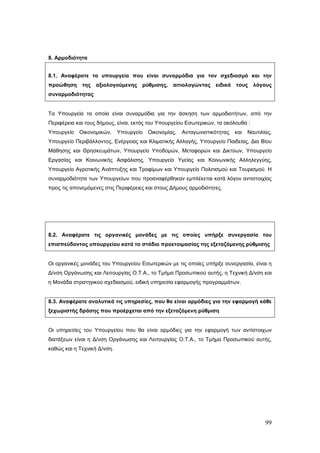 8. Αρμοδιότητα


8.1. Αναφέρατε τα υπουργεία που είναι συναρμόδια για τον σχεδιασμό και την
προώθηση     της αξιολογούμενης ρύθμισης, αιτιολογώντας ειδικά τους λόγους
συναρμοδιότητας


Τα Υπουργεία τα οποία είναι συναρμόδια για την άσκηση των αρμοδιοτήτων, από την
Περιφέρεια και τους δήμους, είναι, εκτός του Υπουργείου Εσωτερικών, τα ακόλουθα :
Υπουργείο   Οικονομικών,     Υπουργείο   Οικονομίας,   Ανταγωνιστικότητας   και   Ναυτιλίας,
Υπουργείο Περιβάλλοντος, Ενέργειας και Κλιματικής Αλλαγής, Υπουργείο Παιδείας, Δια Βίου
Μάθησης και Θρησκευμάτων, Υπουργείο Υποδομών, Μεταφορών και Δικτύων, Υπουργείο
Εργασίας και Κοινωνικής Ασφάλισης, Υπουργείο Υγείας και Κοινωνικής Αλληλεγγύης,
Υπουργείο Αγροτικής Ανάπτυξης και Τροφίμων και Υπουργείο Πολιτισμού και Τουρισμού. Η
συναρμοδιότητα των Υπουργείων που προαναφέρθηκαν εμπλέκεται κατά λόγον αντιστοιχίας
προς τις απονεμόμενες στις Περιφέρειες και στους Δήμους αρμοδιότητες.




8.2. Αναφέρατε τις οργανικές μονάδες με τις οποίες υπήρξε συνεργασία του
επισπεύδοντος υπουργείου κατά το στάδιο προετοιμασίας της εξεταζόμενης ρύθμισης


Οι οργανικές μονάδες του Υπουργείου Εσωτερικών με τις οποίες υπήρξε συνεργασία, είναι η
Δ/νση Οργάνωσης και Λειτουργίας Ο.Τ.Α., το Τμήμα Προσωπικού αυτής, η Τεχνική Δ/νση και
η Μονάδα στρατηγικού σχεδιασμού, ειδική υπηρεσία εφαρμογής προγραμμάτων.


8.3. Αναφέρατε αναλυτικά τις υπηρεσίες, που θα είναι αρμόδιες για την εφαρμογή κάθε
ξεχωριστής δράσης που προέρχεται από την εξεταζόμενη ρύθμιση


Οι υπηρεσίες του Υπουργείου που θα είναι αρμόδιες για την εφαρμογή των αντίστοιχων
διατάξεων είναι η Δ/νση Οργάνωσης και Λειτουργίας Ο.Τ.Α., το Τμήμα Προσωπικού αυτής,
καθώς και η Τεχνική Δ/νση.




                                                                                         99
 
