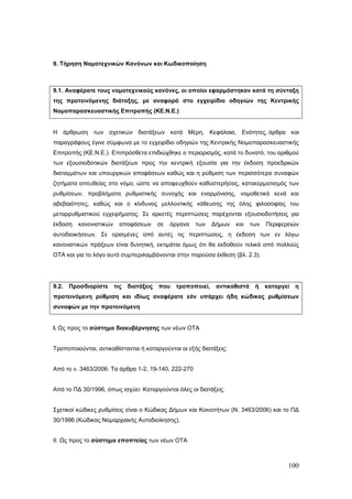 9. Τήρηση Νομοτεχνικών Κανόνων και Κωδικοποίηση



9.1. Αναφέρατε τους νομοτεχνικούς κανόνες, οι οποίοι εφαρμόστηκαν κατά τη σύνταξη
της προτεινόμενης διάταξης, με αναφορά στο εγχειρίδιο οδηγιών της Κεντρικής
Νομοπαρασκευαστικής Επιτροπής (ΚΕ.Ν.Ε.)


Η άρθρωση των σχετικών διατάξεων κατά Μέρη, Κεφάλαια, Ενότητες, άρθρα και
παραγράφους έγινε σύμφωνα με το εγχειρίδιο οδηγιών της Κεντρικής Νομοπαρασκευαστικής
Επιτροπής (ΚΕ.Ν.Ε.). Επιπρόσθετα επιδιώχθηκε ο περιορισμός, κατά το δυνατό, του αριθμού
των εξουσιοδοτικών διατάξεων προς την κεντρική εξουσία για την έκδοση προεδρικών
διαταγμάτων και υπουργικών αποφάσεων καθώς και η ρύθμιση των περισσότερα συναφών
ζητήματα απευθείας στο νόμο, ώστε να αποφευχθούν καθυστερήσεις, κατακερματισμός των
ρυθμίσεων, προβλήματα ρυθμιστικής συνοχής και εναρμόνισης, νομοθετικά κενά και
αβεβαιότητες, καθώς και ο κίνδυνος μελλοντικής νόθευσης της όλης φιλοσοφίας του
μεταρρυθμιστικού εγχειρήματος. Σε αρκετές περιπτώσεις παρέχονται εξουσιοδοτήσεις για
έκδοση   κανονιστικών     αποφάσεων       σε   όργανα   των   Δήμων   και    των   Περιφερειών
αυτοδιοικήσεων. Σε ορισμένες από αυτές τις περιπτώσεις, η έκδοση των εν λόγω
κανονιστικών πράξεων είναι δυνητική, εκτιμάται όμως ότι θα εκδοθούν τελικά από πολλούς
ΟΤΑ και για το λόγο αυτό συμπεριλαμβάνονται στην παρούσα έκθεση (βλ. 2.3).




9.2.   Προσδιορίστε     τις   διατάξεις   που   τροποποιεί,    αντικαθιστά    ή    καταργεί   η
προτεινόμενη ρύθμιση και ιδίως αναφέρατε εάν υπάρχει ήδη κώδικας ρυθμίσεων
συναφών με την προτεινόμενη


Ι. Ως προς το σύστημα διακυβέρνησης των νέων ΟΤΑ


Τροποποιούνται, αντικαθίστανται ή καταργούνται οι εξής διατάξεις:


Από το ν. 3463/2006: Τα άρθρα 1-2, 19-140, 222-270


Από το ΠΔ 30/1996, όπως ισχύει: Καταργούνται όλες οι διατάξεις.


Σχετικοί κώδικες ρυθμίσεις είναι ο Κώδικας Δήμων και Κοινοτήτων (Ν. 3463/2006) και το ΠΔ
30/1996 (Κώδικας Νομαρχιακής Αυτοδιοίκησης).


ΙΙ. Ως προς το σύστημα εποπτείας των νέων ΟΤΑ



                                                                                          100
 