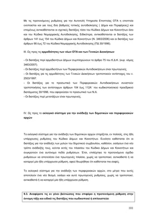 Με τις προτεινόμενες ρυθμίσεις για την Αυτοτελή Υπηρεσία Εποπτείας ΟΤΑ η εποπτεία
ενοποιείται και για τους δύο βαθμούς τοπικής αυτοδιοίκησης ( Δήμοι και Περιφέρειες) και
επομένως αντικαθίστανται οι σχετικές διατάξεις τόσο του Κώδικα Δήμων και Κοινοτήτων όσο
και του Κώδικα Νομαρχιακής Αυτοδιοίκησης. Ειδικότερα, αντικαθίστανται οι διατάξεις των
άρθρων 141 έως 154 του Κώδικα Δήμων και Κοινοτήτων (Ν. 3463/2006) και οι διατάξεις των
άρθρων 66 έως 72 του Κώδικα Νομαρχιακής Αυτοδιοίκησης (ΠΔ 30/1996).


ΙΙΙ. Ως προς τις αρμοδιότητες των νέων ΟΤΑ και των Γενικών Διοικήσεων


- Οι διατάξεις περί αρμοδιοτήτων Δήμων συμπληρώνουν το άρθρο 75 του Κ.Δ.Κ. (κυρ. νόμος
3463/2007).
- Οι διατάξεις περί αρμοδιοτήτων των Περιφερειακών Αυτοδιοικήσεων είναι πρωτογενείς.
- Οι διατάξεις για τις αρμοδιότητες των Γενικών Διοικήσεων τροποποιούν αντίστοιχες του ν.
2503/1997.
-   Οι διατάξεις για το προσωπικό των Περιφερειακών Αυτοδιοικήσεων συνιστούν
τροποποιήσεις των αντίστοιχων άρθρων 104 έως 112Α΄ του κωδικοποιητικού προεδρικού
διατάγματος 30/1996, που αφορούσαν το προσωπικό των Ν.Α.
- Οι διατάξεις περί μετατάξεων είναι πρωτογενείς.




IV. Ως προς το εκλογικό σύστημα για την ανάδειξη των δημοτικών και περιφερειακών
αρχών




Το εκλογικό σύστημα για την ανάδειξη των δημοτικών αρχών στηρίζεται, εν πολλοίς, στις ήδη
υπάρχουσες ρυθμίσεις του Κώδικα Δήμων και Κοινοτήτων. Ευνόητο καθίσταται ότι οι
διατάξεις για την ανάδειξη των μελών του δημοτικού συμβουλίου, καθόσον, εισάγουν ένα νέο
τρόπο ανάδειξής τους, κείνται εκτός του πλαισίου του Κώδικα Δήμων και Κοινοτήτων και
συγκροτούν ένα αυτόνομο πεδίο ρυθμίσεων. Έτσι, επιλέχτηκε το προτεινόμενο σχέδιο
ρυθμίσεων να αποτελέσει ένα πρωτογενές πλαίσιο, χωρίς να τροποποιεί, αντικαθιστά ή να
καταργεί μία ήδη υπάρχουσα ρύθμιση, αφού θεωρήθηκε ότι καθίσταται πιο σαφές.


Το εκλογικό σύστημα για την ανάδειξη των περιφερειακών αρχών, στο μέτρο που αυτές
αποτελούν ένα νέο θεσμό, εισάγει και αυτό πρωτογενείς ρυθμίσεις, χωρίς να τροποποιεί,
αντικαθιστά ή να καταργεί μία ήδη υπάρχουσα ρύθμιση.




9.3. Αναφέρατε τις εν γένει βελτιώσεις που επιφέρει η προτεινόμενη ρύθμιση στην
έννομη τάξη και ειδικά τις διατάξεις που κωδικοποιεί ή απλουστεύει


                                                                                       101
 