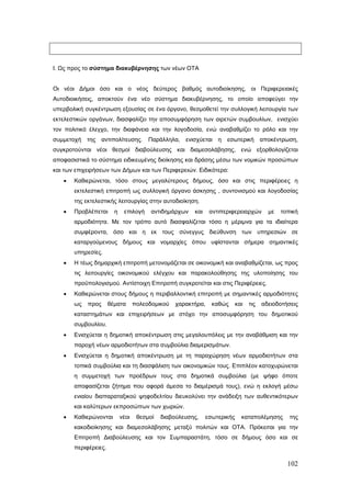 Ι. Ως προς το σύστημα διακυβέρνησης των νέων ΟΤΑ


Οι νέοι Δήμοι όσο και ο νέος δεύτερος βαθμός αυτοδιοίκησης, οι Περιφερειακές
Αυτοδιοικήσεις, αποκτούν ένα νέο σύστημα διακυβέρνησης, το οποίο αποφεύγει την
υπερβολική συγκέντρωση εξουσίας σε ένα όργανο, θεσμοθετεί την συλλογική λειτουργία των
εκτελεστικών οργάνων, διασφαλίζει την αποσυμφόρηση των αιρετών συμβουλίων, ενισχύει
τον πολιτικό έλεγχο, την διαφάνεια και την λογοδοσία, ενώ αναβαθμίζει το ρόλο και την
συμμετοχή της      αντιπολίτευσης. Παράλληλα, ενισχύεται η εσωτερική αποκέντρωση,
συγκροτούνται νέοι θεσμοί διαβούλευσης και διαμεσολάβησης, ενώ εξορθολογίζεται
αποφασιστικά το σύστημα ειδικευμένης διοίκησης και δράσης μέσω των νομικών προσώπων
και των επιχειρήσεων των Δήμων και των Περιφερειών. Ειδικότερα:
   •   Καθιερώνεται, τόσο στους μεγαλύτερους δήμους, όσο και στις περιφέρειες η
       εκτελεστική επιτροπή ως συλλογική όργανο άσκησης , συντονισμού και λογοδοσίας
       της εκτελεστικής λειτουργίας στην αυτοδιοίκηση.
   •   Προβλέπεται      η    επιλογή     αντιδημάρχων   και    αντιπεριφερειαρχών        με   τοπική
       αρμοδιότητα. Με τον τρόπο αυτό διασφαλίζεται τόσο η μέριμνα για τα ιδιαίτερα
       συμφέροντα, όσο και η εκ τους σύνεγγυς διεύθυνση των υπηρεσιών σε
       καταργούμενους δήμους και νομαρχίες όπου υφίστανται σήμερα σημαντικές
       υπηρεσίες.
   •   Η τέως δημαρχική επιτροπή μετονομάζεται σε οικονομική και αναβαθμίζεται, ως προς
       τις λειτουργίες οικονομικού ελέγχου και παρακολούθησης της υλοποίησης του
       προϋπολογισμού. Αντίστοιχη Επιτροπή συγκροτείται και στις Περιφέρειες.
   •   Καθιερώνεται στους δήμους η περιβαλλοντική επιτροπή με σημαντικές αρμοδιότητες
       ως   προς      θέματα       πολεοδομικού   χαρακτήρα,    καθώς      και   τις   αδειοδοτήσεις
       καταστημάτων και επιχειρήσεων με στόχο την αποσυμφόρηση του δημοτικού
       συμβουλίου.
   •   Ενισχύεται η δημοτική αποκέντρωση στις μεγαλουπόλεις με την αναβάθμιση και την
       παροχή νέων αρμοδιοτήτων στα συμβούλια διαμερισμάτων.
   •   Ενισχύεται η δημοτική αποκέντρωση με τη παραχώρηση νέων αρμοδιοτήτων στα
       τοπικά συμβούλια και τη διασφάλιση των οικονομικών τους. Επιπλέον κατοχυρώνεται
       η συμμετοχή των προέδρων τους στα δημοτικά συμβούλια (με ψήφο όποτε
       αποφασίζεται ζήτημα που αφορά άμεσα το διαμέρισμά τους), ενώ η εκλογή μέσω
       ενιαίου διαπαραταξικού ψηφοδελτίου διευκολύνει την ανάδειξη των αυθεντικότερων
       και καλύτερων εκπροσώπων των χωριών.
   •   Καθιερώνονται        νέοι    θεσμοί   διαβούλευσης,    εσωτερικής     καταπολέμησης       της
       κακοδιοίκησης και διαμεσολάβησης μεταξύ πολιτών και ΟΤΑ. Πρόκειται για την
       Επιτροπή Διαβούλευσης και τον Συμπαραστάτη, τόσο σε δήμους όσο και σε
       περιφέρειες.

                                                                                                102
 