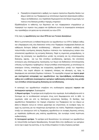 •   Περιορίζεται αποφασιστικά ο αριθμός των νομικών προσώπων δημοσίου δικαίου των
       Δήμων (αλλά και των Περιφερειών) με αποτέλεσμα σημαντική εξοικονόμηση εξόδων,
       πόρων και διαδικασιών, ενώ παράλληλα δημιουργούνται νέοι θεσμοί συμμετοχής των
       πολιτών στην διοίκηση μονάδων παροχής υπηρεσιών.
Εξορθολογίζεται το καθεστώς των δημοτικών και των περιφερειακών επιχειρήσεων με
περιορισμό των νομικών τους μορφών και εξειδίκευση αυτών σε συγκεκριμένα αντικείμενα
που προσιδιάζουν στη φύση και την αποστολή των νέων ΟΤΑ


ΙΙ Ως προς τις αρμοδιότητες των νέων ΟΤΑ και των Γενικών Διοικήσεων


Μετά τη μεταπολίτευση η σταδιακή διεύρυνση των αρμοδιοτήτων των ΟΤΑ α’ βαθμού καθώς
και η διαμόρφωση ενός νέου διοικητικού τοπίου στην Περιφέρεια (περιφερειακή διοίκηση και
καθιέρωση δεύτερου βαθμού αυτοδιοίκησης) , οδήγησαν στη σταδιακή ανάδειξη ενός
πολυεπίπεδου συστήματος άσκησης δημόσιων πολιτικών που προηγουμένως ανήκαν στην
αποκλειστική αρμοδιότητα της κεντρικής διοίκησης. Παρά τις σημαντικές μεταρρυθμίσεις, το
ζήτημα της κατανομής των αρμοδιοτήτων μεταξύ της κεντρικής και της αποκεντρωμένης
διοίκησης, αφενός,    και των δύο επιπέδων αυτοδιοίκησης, αφετέρου, δεν αποτέλεσε
αντικείμενο μιας ολοκληρωμένης προσέγγισης των δομών και διαδικασιών αποτελεσματικής
επίλυσης των δημοσίων προβλημάτων. Αντιμετωπίσθηκε αποσπασματικά, με αποτέλεσμα να
ανακύψουν έντονες επικαλύψεις και συγκρούσεις αρμοδιοτήτων μεταξύ των παραπάνω
επίπεδων, που συχνά οδηγούν σε προφανείς ελλείψεις και αδυναμίες ως προς τη
διαμόρφωση και υλοποίηση δημόσιων πολιτικών. Το νομοσχέδιο επιχειρεί για πρώτη φορά
μια συστηματική καταγραφή των αρμοδιοτήτων της πρωτοβάθμιας αυτοδιοίκησης
καθώς και η υιοθέτηση συγκεκριμένων κριτηρίων ορθολογικής κατανομής τους μεταξύ
των επιπέδων αποκεντρωμένης διοίκησης και αυτοδιοίκησης.


Η κατανομή των αρμοδιοτήτων στηρίζεται στη συνδυασμένη εφαρμογή νομικών και
λειτουργικών κριτηρίων. Συγκεκριμένα:
Α) Νομικά κριτήρια. Τα κριτήρια αυτά στηρίζονται στην νομολογία. Αυτά καθορίζονται από το
Σύνταγμα και το αυτοδιοικητικό κεκτημένο όπως αυτό διαμορφώνεται από το ΔΚΚ, τη
νομολογία, αλλά και από τις διάσπαρτες κανονιστικές διατάξεις. Οι διατάξεις περί
αρμοδιοτήτων διασφαλίζουν την παροχή υπηρεσιών των Περιφερειών και των Δήμων με
βάση τη διάκριση τούτων σε τοπικού χαρακτήρα και υπερτοπικού, σε συνάφεια προς την
αρχή της εγγύτητας για την πληρέστερη εξυπηρέτηση του πολίτη. Παράλληλα επιχειρείται η
ένταξη των ασκούμενων από τις Περιφέρειες αρμοδιοτήτων σε συναφείς θεματικές ενότητες
με παράλληλη εξειδίκευση μιας εκάστης αρμοδιότητας. Δεν συντρέχει τυπική περίπτωση
κωδικοποίησης.
Β) Λειτουργικά κριτήρια. Τα κριτήρια αυτά διευκολύνουν την κατανομή των αρμοδιοτήτων
σε πολυεπίπεδα συστήματα διακυβέρνησης. Κεντρική θέση στην εξειδίκευση των κριτηρίων
αυτών έχει η αρχή της εγγύτητας, εκ της οποίας απορρέουν τα εξείς επιμέρους κριτήρια:


                                                                                        103
 