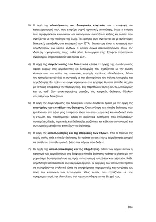 3) Η αρχή της ολοκλήρωσης των διοικητικών ενεργειών και η αποφυγή του
   κατακερματισμού τους, που επιφέρει συχνά αρνητικές επιπτώσεις, όπως η ένταση
   των περιφερειακών κοινωνικών και οικονομικών ανισοτήτων καθώς και αυτών που
   σχετίζονται με την ποιότητα της ζωής. Το κριτήριο αυτό σχετίζεται και με αντίστοιχες
   διοικητικές μεταβολές στο εσωτερικό των ΟΤΑ. Βασικότερη είναι η κατανομή των
   αρμοδιοτήτων όχι μεταξύ κλάδων οι οποίοι συχνά στεγανοποιούνται λόγω της
   ιδιαίτερη τεχνογνωσίας τους, αλλά βάση λειτουργιών (πχ. Γραφείο στρατηγικού
   σχεδιασμού, implementation task forces κλπ).

4) Η αρχή της συγκέντρωσης του διοικητικού έργου. Η αρχής της συγκέντρωσης
   αφορά κυρίως στις αρμοδιότητες και λειτουργίες που σχετίζονται με την άμεση
   εξυπηρέτηση του πολίτη, πχ. κοινωνικές παροχές, εγκρίσεις, αδειοδοτήσεις. Βάσει
   του κριτηρίου αυτού όλες οι συναφείς με την εξυπηρέτηση του πολίτη λειτουργίες και
   αρμοδιότητες θα πρέπει να συγκεντρώνονται στο εγγύτερο δυνατό επίπεδο άσχετα
   με το ποιος αποφασίζει την παροχή τους. Στις περιπτώσεις αυτές οι ΟΤΑ λειτουργούν
   και ως καθ’ ύλιν αποκεντρωμένες μονάδες της κεντρικής διοίκησης ή/άλλων
   υπερκείμενων διοικήσεων.

5) Η αρχή της συγκέντρωσης του διοικητικού έργου συνδέεται άμεσα με την αρχή της
   οικονομίας των επιπέδων της διοίκησης. Όσο λιγότερα τα επίπεδα διοίκησης που
   εμπλέκονται στη λήψη μιας απόφασης τόσο πιο αποτελεσματική και αποδοτική είναι
   η επίλυση του προβλήματος, ειδικά σε διοικητικά συστήματα που απουσιάζουν
   παγιωμένες δομές, πρακτικές και διαδικασίες οριζόντιου και κάθετου συντονισμού και
   συνεργασίας μεταξύ των επιπέδων της διοίκησης.

6) Η αρχή της καταλληλότητας και της επάρκειας των πόρων. Υπό το πρίσμα της
   αρχής αυτής κάθε επίπεδο διοίκησης θα πρέπει να ασκεί όσες αρμοδιότητες μπορεί
   να επιτελέσει αποτελεσματικά, βάσει των πόρων που διαθέτει.

7) Οι αρχές της αποκλειστικότητας και της πληρότητας. Βάσει των αρχών αυτών η
   κατανομή των αρμοδιοτήτων στα διάφορα επίπεδα διοίκησης πρέπει να γίνεται με την
   μεγαλύτερη δυνατή σαφήνεια ως προς την κατανομή των ρόλων και ενεργειών. Κάθε
   αρμοδιότητα αποδίδεται σε συγκεκριμένα όργανα, οι ενέργειες των οποίων θα πρέπει
   να περιγράφονται αναλυτικά ώστε να αποφεύγονται παρερμηνείες και συγχύσεις ως
   προς την κατανομή των λειτουργιών, ιδίως αυτών που σχετίζονται με τον
   προγραμματισμό, την υλοποίηση, την παρακολούθηση και τον έλεγχό τους.




                                                                                   104
 