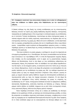 10. Διαφάνεια - Κοινωνική συμμετοχή



10.1. Αναφέρατε αναλυτικά τους κοινωνικούς εταίρους και εν γένει τα ενδιαφερόμενα
μέρη που κλήθηκαν να λάβουν μέρος στην διαβούλευση για την προτεινόμενη
ρύθμιση.


Η βασική σύλληψη της νέας δομής της τοπικής αυτοδιοίκησης και της αποκεντρωμένης
διοίκησης αποτελεί τον καρπό μιας μακράς διαδικασίας δημοσίου διαλόγου, επιστημονικής
προεργασίας και προβληματισμού, όπου συμμετείχαν οι συλλογικοί φορείς της αυτοδιοίκησης
και το Ινστιτούτο Τοπικής Αυτοδιοίκησης, πανεπιστήμια και άλλοι επιστημονικοί φορείς, τα
πολιτικά κόμματα αλλά και πολλές σημαντικές προσωπικότητες του δημόσιου βίου και της
επιστημονικής κοινότητας της χώρας μας. Μέσα από αυτή τη διαδικασία, η οποία αξιοποίησε
τόσο τις εγχώριες μεταρρυθμιστικές εμπειρίες όσο και τα παραδείγματα άλλων ευρωπαϊκών
χωρών, συγκροτήθηκε ευρεία συναίνεση και διαμορφώθηκαν ορισμένες κοινές, εν πολλοίς,
παραδοχές σχετικά με την βασική δομή της τοπικής αυτοδιοίκησης και της αποκεντρωμένης
διοίκησης στην χώρα μας.
        Έτσι έγινε αποδεκτή, σε γενικές γραμμές, η αντίληψη ότι, και μετά την σημαντική και
επιτυχημένη μεταρρύθμιση του «Ι. Καποδίστρια», θα έπρεπε να ακολουθήσει και ένα δεύτερο
κύμα συνενώσεων των πρωτοβάθμιων ΟΤΑ, το οποίο θα δημιουργούσε ισχυρούς δήμους
στην ύπαιθρο, ενώ θα συμπεριλάμβανε, αυτή τη φορά, και τις μητροπολιτικές περιοχές
Αθηνών και Θεσσαλονίκης. Αυτοί οι νέοι Δήμοι, με τους κατάλληλους ανθρώπινους και
οικονομικούς πόρους, θα μπορούσαν πλέον να αναλάβουν ένα ευρύ φάσμα αρμοδιοτήτων
που θα έπρεπε, σε ένα σύγχρονο κράτος, να ασκούνται κοντά στον πολίτη και με επίγνωση
των τοπικών ιδιαιτεροτήτων. Αυτοί οι νέοι Δήμοι θα μπορούσαν να ανταποκριθούν στη νέα
μεγάλη πρόκληση για την αυτοδιοίκηση της χώρας μας, δηλ. την ανάληψη σημαντικού και
ενεργού ρόλου ως προς την παροχή κοινωνικών υπηρεσιών. Είναι, άλλωστε, γεγονός ότι
χώρες με ισχυρό κοινωνικό κράτος διαθέτουν ισχυρή και αποτελεσματική αυτοδιοίκηση με
πρωταγωνιστικό ρόλο ως προς την παροχή κοινωνικών υπηρεσιών. Οι νέοι Δήμοι θα
μπορούσαν να προσφέρουν στους πολίτες ολόκληρης της χώρας τις υπηρεσίες της
                       ου
αυτοδιοίκησης του 21        αιώνα, στελεχωμένοι κατάλληλα και ικανοί να εφαρμόσουν μεθόδους
ηλεκτρονικής διακυβέρνησης, αναλυτικής λογιστικής και διοίκησης με στόχους. Ιδιαίτερη
μέριμνα πρέπει εξάλλου να αποδοθεί, σύμφωνα και με ρητή πλέον συνταγματική επιταγή,
στους νησιωτικούς δήμους, αλλά και στους δήμους ορεινών περιοχών.
       Κοινή παραδοχή αποτελούσε επίσης και η ανάγκη για αναδιάταξη του δεύτερου
βαθμού σε ένα υψηλότερο επίπεδο, με λιγότερες και αποτελεσματικότερες μονάδες, οι οποίες
θα μπορούσαν να αναλάβουν σημαντικές αναπτυξιακές λειτουργίες, υπερβαίνοντας τα στενά
όρια της νομαρχίας και τον παραδοσιακό διεκπεραιωτικό-ελεγκτικό της ρόλο. Είναι προφανές
ότι το πλέον κατάλληλο σχήμα για την ανασυγκρότηση του δεύτερου βαθμού και το νέο

                                                                                       106
 