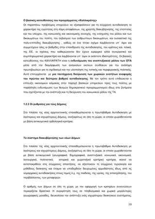 Ο βασικές κατευθύνσεις του προγράμματος «Καλλικράτης»
Οι παραπάνω προβλέψεις στοχεύουν να εξασφαλίσουν για τη σύγχρονη αυτοδιοίκηση το
χαρακτήρα της εγγύτητας στη λήψη αποφάσεων, της χρηστής διακυβέρνησης, της εποπτείας
και του ελέγχου, της κοινωνικής και οικονομικής συνοχής, της ενίσχυσης του ρόλου και των
δικαιωμάτων του πολίτη, του σεβασμού των ανθρωπίνων δικαιωμάτων, και ουσιαστικά της
πολυ-επίπεδης διακυβέρνησης , καθώς σε ένα τέτοιο σχήμα λαμβάνονται υπ΄ όψιν και
συμμετέχουν όλες οι βαθμίδες στην επανίδρυση της αυτοδιοίκησης, του κράτους και, τελικά,
της ΕΕ, οι σχέσεις που καθιερώνονται δεν έχουν ιεραρχικό αλλά συνεργατικό και
συμπληρωματικό χαρακτήρα και λαμβάνονται υπ΄ όψιν οι εκάστοτε ιδιαιτερότητες. Οι βασικές
κατευθύνσεις του ΚΑΛΛΙΚΡΑΤΗ είναι η ενδυνάμωση του αναπτυξιακού ρόλου των ΟΤΑ
μέσα από την διαμόρφωση των αναγκαίων εκείνων συνθηκών για την ανάληψη
πρωτοβουλιών για το σχεδιασμό και την υλοποίηση της τοπικής και περιφερειακής πολιτικής.
Αυτό επιτυγχάνεται με μια ταυτόχρονη διεύρυνση των χωρικών ενοτήτων αναφοράς
του πρώτου και δεύτερου βαθμού αυτοδιοίκησης. Με τον τρόπο αυτό επιδιώκεται η
επίτευξη οικονομιών κλίμακας στην παροχή βασικών υπηρεσιών προς τους πολίτες με
παράλληλη ενδυνάμωση των θεσμών δημοκρατικού προγραμματισμού ιδίως στα ζητήματα
που σχετίζονται με την ανάπτυξη και τη διεύρυνση του κοινωνικού ρόλου της ΤΑ.



1.2.3 Οι ρυθμίσεις για τους Δήμους


Στο πλαίσιο της νέας αρχιτεκτονικής επαναθεμελιώνεται η πρωτοβάθμια Αυτοδιοίκηση με
λιγότερους και ισχυρότερους Δήμους, ανεξαιρέτως σε όλη τη χώρα, οι οποίοι χωροθετούνται
με βάση αντικειμενικά ορθολογικά κριτήρια,




Το σύστημα διακυβέρνησης των νέων Δήμων


Στο πλαίσιο της νέας αρχιτεκτονικής επαναθεμελιώνεται η πρωτοβάθμια Αυτοδιοίκηση με
λιγότερους και ισχυρότερους Δήμους, ανεξαιρέτως σε όλη τη χώρα, οι οποίοι χωροθετούνται
με βάση αντικειμενικά (γεωγραφικά, δημογραφικά, αναπτυξιακά, κοινωνικά, οικονομικά,
λειτουργικά,   πολιτιστικά,   ιστορικά   και   χωροταξικά   κριτήρια)   κριτήρια,   ικανοί   να
ανταποκριθούν στις σύγχρονες απαιτήσεις, να αξιοποιούν τη σύγχρονη τεχνολογία και
μεθόδους διοίκησης και έτοιμοι να υποδεχθούν διευρυμένες αρμοδιότητες ιδίως από τις
νομαρχιακές αυτοδιοικήσεις στους τομείς λ.χ. της παιδείας, της υγείας, της απασχόλησης, του
περιβάλλοντος, των μεταφορών.


Ο αριθμός των Δήμων σε όλη τη χώρα, με την εφαρμογή των κριτηρίων συνενώσεων
περιορίζεται δραστικά. Η συγκρότησή τους σε πληθυσμιακά και χωρικά μεγαλύτερες
γεωγραφικές μονάδες, διευκολύνει την ανάπτυξη ενός ισχυρότερου διοικητικού συστήματος,


                                                                                             10
 