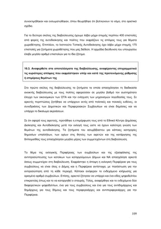 συνεκτιμήθηκαν και ενσωματώθηκαν, όπου θεωρήθηκε ότι βελτιώνουν το νόμο, στο οριστικό
σχέδιο.


Για το δεύτερο σκέλος της διαβούλευσης έχουμε λάβει μέχρι στιγμής περίπου 400 επιστολές
από φορείς της αυτοδιοίκησης και πολίτες που εκφράζουν τις απόψεις τους για θέματα
χωροθέτησης. Επιπλέον, το Ινστιτούτο Τοπικής Αυτοδιοίκησης έχει λάβει μέχρι στιγμής 175
επιστολές για ζητήματα χωροθέτησης που μας διέθεσε. Η αρμόδια διεύθυνση του υπουργείου
έλαβε μεγάλο αριθμό επιστολών για το ίδιο ζήτημα.




10.3. Αναφερθείτε στα αποτελέσματα της διαβούλευσης, αναφέροντας επιγραμματικά
τις κυριότερες απόψεις που εκφράστηκαν υπέρ και κατά της προτεινόμενης ρύθμισης
ή επιμέρους θεμάτων της


Στο πρώτο σκέλος της διαβούλευσης τα ζητήματα τα οποία απασχόλησαν τη διαδικασία
ανοικτής διαβούλευσης με τους πολίτες αφορούσαν σε μεγάλο βαθμό τον αυστηρότατο
έλεγχο των οικονομικών των ΟΤΑ και την ενίσχυση των μηχανισμών λογοδοσίας τους. Σε
αρκετές περιπτώσεις ζητήθηκε να υπάρχουν εκτός από πολιτικές και ποινικές ευθύνες, οι
συνεδριάσεις των Δημοτικών και Περιφερειακών Συμβουλίων να είναι δημόσιες και να
υπάρχει το δικαίωμα ακροάσεων.


Σε ότι αφορά τους αιρετούς, προτάθηκε η επιμόρφωση τους από το Εθνικό Κέντρο Δημόσιας
Διοίκησης και Αυτοδιοίκησης μετά την εκλογή τους ώστε να έχουν καλύτερη γνώση των
θεμάτων της αυτοδιοίκησης. Τα ζητήματα του ασυμβίβαστου για κάποιες κατηγορίες
δημοσίων υπαλλήλων, των ορίων στις θητείες των αιρετών και της κατάργησης της
διπλομισθίας τους απασχόλησαν μεγάλο μέρος των συμμετεχόντων στη διαβούλευση.



Το   θέμα     της   εκλογικής   Περιφέρειας   των   συμβούλων   και   της   εξασφάλισης   της
αντιπροσώπευσης των κατοίκων των καταργούμενων Δήμων και ΝΑ απασχόλησε αρκετά
όσους συμμετείχαν στη διαβούλευση. Εκφράστηκε η άποψη η εκλογική Περιφέρεια για τους
συμβούλους να είναι όλος ο Δήμος και η Περιφέρεια αντίστοιχα, με ποσόστωση για την
εκπροσώπηση από τη κάθε περιοχή. Κάποιοι ανέφεραν το ενδεχόμενο κλήρωσης για
ορισμένο αριθμό συμβούλων. Επίσης, αρκετοί ζήτησαν να υπάρχει και ένα είδος ψηφοδελτίου
επικρατείας όπως και το να καταργηθεί ο σταυρός. Τέλος, αναφέρθηκε και το ενδεχόμενο δύο
διαφορετικών ψηφοδελτίων, ένα για τους συμβούλους και ένα για τους αντιδημάρχους και
δημάρχους για τους δήμους και τους περιφερειάρχες και αντιπεριφερειάρχες για την
Περιφέρεια.




                                                                                          109
 