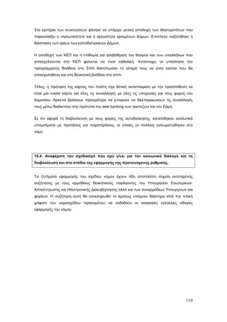 Στα κριτήρια των συνενώσεων φάνηκε να υπάρχει γενική αποδοχή των ιδιαιτεροτήτων που
παρουσιάζει η νησιωτικότητα και η ορεινότητα ορισμένων Δήμων. Επιπλέον συζητήθηκε η
διάσπαση των ορίων των καποδιστριακών Δήμων.


Η αποδοχή των ΚΕΠ και η επιθυμία για αναβάθμιση του θεσμού και των υπαλλήλων που
απασχολούνται στα ΚΕΠ φαίνεται να είναι καθολική. Αντίστοιχα, οι υπάλληλοι του
προγράμματος Βοήθεια στο Σπίτι διατύπωσαν το αίτημά τους να είναι εκείνοι που θα
απασχοληθούν και στη διοικητική βοήθεια στο σπίτι.


Τέλος, η πρόταση της κάρτας του πολίτη είχε θετική ανταπόκριση με την προϋπόθεση να
είναι μία ενιαία κάρτα για όλες τις συναλλαγές με όλες τις υπηρεσίες και τους φορείς του
δημοσίου. Αρκετοί βρίσκουν προτιμότερο να μπορούν να διεκπεραιώσουν τις συναλλαγές
τους μέσω διαδικτύου στα πρότυπα του web banking των τραπεζών και του Ερμή.


Σε ότι αφορά τη διαβούλευση με τους φορείς της αυτοδιοίκησης, κατατέθηκαν αναλυτικά
υπομνήματα με προτάσεις και παρατηρήσεις, οι οποίες εν πολλοίς ενσωματώθηκαν στο
νόμο.




10.4. Αναφέρατε τον σχεδιασμό που έχει γίνει για τον κοινωνικό διάλογο και τη
διαβούλευση και στο στάδιο της εφαρμογής της προτεινόμενης ρύθμισης.


Τα ζητήματα εφαρμογής του σχεδίου νόμου έχουν ήδη αποτελέσει σημεία εκτεταμένης
συζήτησης με τους αρμόδιους διοικητικούς παράγοντες του Υπουργείου Εσωτερικών,
Αποκέντρωσης και Ηλεκτρονικής Διακυβέρνησης αλλά και των συναρμόδιων Υπουργείων και
φορέων. Η συζήτηση αυτή θα ολοκληρωθεί το αμέσως επόμενο διάστημα από την τελική
ψήφιση του νομοσχεδίου προκειμένου να εκδοθούν οι αναγκαίες εγκύκλιες οδηγίες
εφαρμογής του νόμου.




                                                                                    110
 
