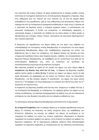 που ικανοποιεί δύο κυρίως στόχους: Οι Δήμοι αναδεικνύονται σε ισχυρές μονάδες τοπικής
ανάπτυξης και ταυτόχρονα εξελίσσονται σε αποτελεσματικούς διαχειριστές υπηρεσιών, ιδίως
στην καθημερινή ζωή των πολιτών και στην ποιότητά της. Οι νέοι και ισχυροί Δήμοι
αναλαμβάνουν νέες αρμοδιότητες, μαζί με τους ανθρώπινους και οικονομικούς πόρους που
προέρχονται από την καταργούμενη νομαρχιακή αυτοδιοίκηση σε τομείς όπως η πρόνοια και
η προστασία της δημόσιας υγείας, η ανέγερση σχολικών κτιρίων, η καταπολέμηση του
κοινωνικού αποκλεισμού, η ένταξη των μεταναστών, οι πολεοδομικές εφαρμογές, ο
υγειονομικός έλεγχος, η προστασία της παιδικής και της τρίτης ηλικίας, οι λαϊκές αγορές οι
αδειοδοτήσεις και ο έλεγχος πολλών τοπικών, οικονομικών και κοινωνικών δραστηριοτήτων
και η πολιτική προστασία.


Η διεύρυνση των αρμοδιοτήτων των Δήμων καθώς και των ορίων τους επιβάλλει τον
επανασχεδιασμό του συστήματος τοπικής διακυβέρνησης. Η ενσωμάτωση των νέων αρχών
δημοκρατικής διακυβέρνησης οδηγεί στην αναβαθμισμένη συμμετοχή του πολίτη, στη
διαβούλευση πριν τη λήψη των αποφάσεων, στη διαφανή άσκηση της εξουσίας και στην
υποχρεωτική λογοδοσία όποιου ασκεί δημόσια εξουσία, επιβάλλει την επαναξιολόγηση των
δημοτικών θεσμών διακυβέρνησης, την αναβάθμιση και τον εμπλουτισμό τους αλλά και την
αποκεντρωμένη     διάρθρωσή     τους,   ώστε    να   επιτρέπουν    την   αμεσότερη     και
αποτελεσματικότερη συμμετοχή και εξυπηρέτηση του δημότη.
Μια σημαντική μεταβολή σε σχέση με την εκλογή των αρχών των νέων Δήμων είναι η
επιμήκυνση της θητείας τους κατά ένα (1) έτος.        Η διάρκεια της δημοτικής περιόδου
ορίζεται λοιπόν εφεξής σε πέντε (5) έτη. Η εκλογή των αρχών των Δήμων γίνεται την ίδια
ημέρα διενέργειας της ψηφοφορίας για την εκλογή των Ελλήνων μελών του Ευρωπαϊκού
Κοινοβουλίου στα ίδια εκλογικά τμήματα. Η εγκατάσταση των αρχών που έχουν εκλεγεί
           η                                                                                η
γίνεται την 1 Σεπτεμβρίου του έτους διεξαγωγής των εκλογών και η θητεία τους λήγει την 31
Αυγούστου του πέμπτου έτους.
Η επιμήκυνση της δημοτικής περιόδου κατά ένα έτος είναι σύμφωνη με το άρθρο 102 παρ. 2
του Συντάγματος και διασφαλίζει, με τη διεύρυνση του ωφέλιμου χρόνου των αρχών των της
τοπικής αυτοδιοίκησης, τον καλύτερο προγραμματισμό της δράσης τους και την απρόσκοπτη
εκπλήρωση του νέου θεσμικού τους ρόλου και των αυξημένων καθηκόντων τους.


Το προτεινόμενο σύστημα δημοτικής διακυβέρνησης αποτελείται από τα εξής όργανα:


Α) το Δημοτικό Συμβούλιο είναι το κυρίαρχο όργανο με το τεκμήριο αρμοδιότητας εντός του
Δήμου. Ο επιτελικός και ελεγκτικός του ρόλος ενισχύεται, μέσω της αναβάθμισης των
Επιτροπών. Δεδομένης της μείωσης του αριθμού των Δήμων, σε συνδυασμό με τον
περιορισμό του αριθμού των μελών των τοπικών συμβουλίων, οδηγούμαστε σε δραστικό
περιορισμό του συνολικού αριθμού των αιρετών. Αυτό επιτρέπει την αύξηση του αριθμού των
δημοτικών συμβούλων. Με τις προτεινόμενες ρυθμίσεις εκλέγεται πλέον διαπαραταξιακό
προεδρείο του δημοτικού συμβουλίου με εκπροσώπηση και της ελάσσονος αντιπολίτευσης.


                                                                                       11
 