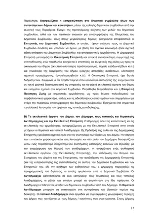 Παράλληλα, διασφαλίζεται η εκπροσώπηση στο δημοτικό συμβούλιο όλων των
συνενούμενων Δήμων και κοινοτήτων, μέσω της εκλογής δημοτικών συμβούλων από την
εκλογική τους Περιφέρεια. Ενόψει της προτεινόμενης αύξησης των μελών του δημοτικού
συμβουλίου, αλλά και των πιεστικών αναγκών για αποσυμφόρηση της Ολομέλειας του
Δημοτικού Συμβουλίου, ιδίως στους μεγαλύτερους δήμους, ενισχύονται αποφασιστικά οι
Επιτροπές του Δημοτικού Συμβουλίου, οι οποίες         έχουν ανάλογη προς το Δημοτικό
Συμβούλιο σύνθεση και μπορούν να έχουν, με βάση τον σχετικό κανονισμό ή/και σχετική
ειδική απόφαση του Δημοτικού Συμβουλίου, και αποφασιστικές αρμοδιότητες. Η Δημαρχιακή
Επιτροπή μετονομάζεται Οικονομική Επιτροπή και αποκτά αναλογικότερη συμμετοχή της
αντιπολίτευσης, ενώ παράλληλα ενισχύεται ο εποπτικός και ελεγκτικός της ρόλος ως προς τα
οικονομικά του δήμου (εκτέλεση-υλοποίηση προϋπολογισμού, πορεία εσόδων-εξόδων κλπ.)
και γενικότερα της διαχείρισης του δήμου (έλεγχος απευθείας αναθέσεων, υλοποίηση
τεχνικού προγράμματος, έργων/προμηθειών κ.ά.). Η Οικονομική Επιτροπή, έχει θητεία
δυόμιση ετών. Σύμφωνα με τα προβλεπόμενα στον κανονισμό λειτουργίας της, ενημερώνεται
σε τακτά χρονικά διαστήματα από τις υπηρεσίες και τα αιρετά εκτελεστικά όργανα του δήμου
και εισηγείται σχετικά στο Δημοτικό Συμβούλιο. Παράλληλα θεσμοθετείται και η Επιτροπή
Ποιότητας Ζωής με σημαντικές αρμοδιότητες ως προς θέματα πολεοδομικού και
περιβαλλοντικού χαρακτήρα, καθώς και τις αδειοδοτήσεις καταστημάτων και επιχειρήσεων με
στόχο την περαιτέρω αποσυμφόρηση του δημοτικού συμβουλίου. Ενισχύεται έτσι σημαντικά
η συλλογική λειτουργία των οργάνων της τοπικής αυτοδιοίκησης.


Β) Τα εκτελεστικά όργανα του Δήμου, τον Δήμαρχο, τους τοπικούς και θεματικούς
Αντιδημάρχους και την Εκτελεστική Επιτροπή. Ο Δήμαρχος ασκεί τις καταστατικές και τις
εκτελεστικές του αρμοδιότητες, συνεργαζόμενος με την Εκτελεστική Επιτροπή στην οποία
μετέχουν οι θεματικοί και τοπικοί Αντιδήμαρχοι. Ως Πρόεδρός της αλλά και της Δημαρχιακής
Επιτροπής έχει βασικό ηγετικό ρόλο για τον συντονισμό των δράσεων του Δήμου. Η ενίσχυση
των επιτελικών χαρακτηριστικών στη λειτουργία και στο ρόλο του Δημάρχου διασφαλίζεται
μέσω ενός περισσότερο ισορροπημένου συστήματος κατανομής ευθυνών και εξουσίας, με
την αναμόρφωση του θεσμού των αντιδημάρχων, τη συγκρότηση ενός συλλογικού
εκτελεστικού οργάνου (της Εκτελεστικής Επιτροπής), την καθιέρωση του θεσμού του
Συνηγόρου του Δημότη και της Επιχείρησης, την αναβάθμιση της Δημαρχιακής Επιτροπής
(και της εκπροσώπησης της αντιπολίτευσης σε αυτήν), του Δημοτικού Συμβουλίου και των
Επιτροπών του. Με την ανάληψη των καθηκόντων του, ο Δήμαρχος παρουσιάζει τις
προγραμματικές του δηλώσεις, οι οποίες εγκρίνονται από το Δημοτικό Συμβούλιο. Οι
Αντιδήμαρχοι κατατάσσονται σε δύο κατηγορίες: τους θεματικούς και τους τοπικούς
Αντιδημάρχους, οι ρόλοι των οποίων μπορεί να συμπίπτουν στο ίδιο πρόσωπο. Οι
Αντιδήμαρχοι επιλέγονται μεταξύ των δημοτικών συμβούλων από τον Δήμαρχο. Οι θεματικοί
Αντιδήμαρχοι μπορούν να αντιστοιχούν στη συγκρότηση των βασικών τομέων της
διοίκησης. Οι τοπικοί Αντιδήμαρχοι είναι αρμόδιοι για συγκεκριμένες γεωγραφικές περιοχές
του Δήμου που ταυτίζονται με τους δήμους / κοινότητες που συνενώνονται. Στους Δήμους


                                                                                     12
 
