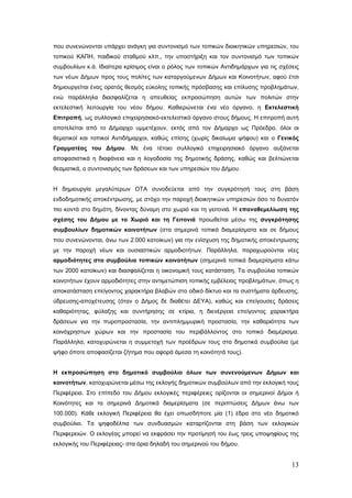 που συνενώνονται υπάρχει ανάγκη για συντονισμό των τοπικών διοικητικών υπηρεσιών, του
τοπικού ΚΑΠΗ, παιδικού σταθμού κλπ., την υποστήριξη και τον συντονισμό των τοπικών
συμβουλίων κ.ά. Ιδιαίτερα κρίσιμος είναι ο ρόλος των τοπικών Αντιδημάρχων για τις σχέσεις
των νέων Δήμων προς τους πολίτες των καταργούμενων Δήμων και Κοινοτήτων, αφού έτσι
δημιουργείται ένας ορατός θεσμός εύκολης τοπικής πρόσβασης και επίλυσης προβλημάτων,
ενώ παράλληλα διασφαλίζεται η απευθείας εκπροσώπηση αυτών των πολιτών στην
εκτελεστική λειτουργία του νέου δήμου. Καθιερώνεται ένα νέο όργανο, η Εκτελεστική
Επιτροπή, ως συλλογικό επιχειρησιακό-εκτελεστικό όργανο στους δήμους. Η επιτροπή αυτή
αποτελείται από το Δήμαρχο υμμετέχουν, εκτός από τον Δήμαρχο ως Πρόεδρο, όλοι οι
θεματικοί και τοπικοί Αντιδήμαρχοι, καθώς επίσης (χωρίς δικαίωμα ψήφου) και ο Γενικός
Γραμματέας του Δήμου. Με ένα τέτοιο συλλογικό επιχειρησιακό όργανο αυξάνεται
αποφασιστικά η διαφάνεια και η λογοδοσία της δημοτικής δράσης, καθώς και βελτιώνεται
θεαματικά, ο συντονισμός των δράσεων και των υπηρεσιών του Δήμου.


Η δημιουργία μεγαλύτερων ΟΤΑ συνοδεύεται από την συγκρότησή τους στη βάση
ενδοδημοτικής αποκέντρωσης, με στόχο την παροχή διοικητικών υπηρεσιών όσο το δυνατόν
πιο κοντά στο δημότη, δίνοντας δύναμη στο χωριό και τη γειτονιά. Η επαναθεμελίωση της
σχέσης του Δήμου με το Χωριό και τη Γειτονιά προωθείται μέσω της συγκρότησης
συμβουλίων δημοτικών κοινοτήτων (στα σημερινά τοπικά διαμερίσματα και σε δήμους
που συνενώνονται, άνω των 2.000 κατοίκων) για την ενίσχυση της δημοτικής αποκέντρωσης
με την παροχή νέων και ουσιαστικών αρμοδιοτήτων. Παράλληλα, παραχωρούνται νέες
αρμοδιότητες στα συμβούλια τοπικών κοινοτήτων (σημερινά τοπικά διαμερίσματα κάτω
των 2000 κατοίκων) και διασφαλίζεται η οικονομική τους κατάσταση. Τα συμβούλια τοπικών
κοινοτήτων έχουν αρμοδιότητες στην αντιμετώπιση τοπικής εμβέλειας προβλημάτων, όπως η
αποκατάσταση επείγοντος χαρακτήρα βλαβών στο οδικό δίκτυο και τα συστήματα άρδευσης,
ύδρευσης-αποχέτευσης (όταν ο Δήμος δε διαθέτει ΔΕΥΑ), καθώς και επείγουσες δράσεις
καθαριότητας, φύλαξης και συντήρησης σε κτίρια, η διενέργεια επείγοντος χαρακτήρα
δράσεων για την πυροπροστασία, την αντιπλημμυρική προστασία, την καθαριότητα των
κοινόχρηστων χώρων και την προστασία του περιβάλλοντος στο τοπικό διαμέρισμα.
Παράλληλα, κατοχυρώνεται η συμμετοχή των προέδρων τους στα δημοτικά συμβούλια (με
ψήφο όποτε αποφασίζεται ζήτημα που αφορά άμεσα τη κοινότητά τους).


Η εκπροσώπηση στο δημοτικό συμβούλιο όλων των συνενούμενων Δήμων και
κοινοτήτων, κατοχυρώνεται μέσω της εκλογής δημοτικών συμβούλων από την εκλογική τους
Περιφέρεια. Στο επίπεδο του Δήμου εκλογικές περιφέρειες ορίζονται οι σημερινοί Δήμοι ή
Κοινότητες και τα σημερινά Δημοτικά διαμερίσματα (σε περιπτώσεις Δήμων άνω των
100.000). Κάθε εκλογική Περιφέρεια θα έχει οπωσδήποτε μία (1) έδρα στο νέο δημοτικό
συμβούλιο. Τα ψηφοδέλτια των συνδυασμών καταρτίζονται στη βάση των εκλογικών
Περιφερειών. Ο εκλογέας μπορεί να εκφράσει την προτίμησή του έως τρεις υποψηφίους της
εκλογικής του Περιφέρειας- στα όρια δηλαδή του σημερινού του δήμου.


                                                                                      13
 
