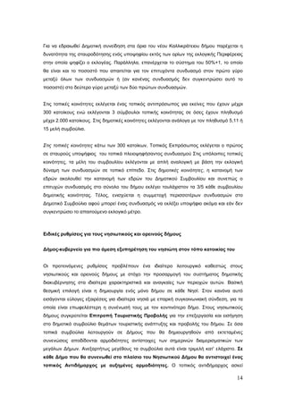 Για να εδραιωθεί Δημοτική συνείδηση στα όρια του νέου Καλλικράτειου δήμου παρέχεται η
δυνατότητα της σταυροδότησης ενός υποψηφίου εκτός των ορίων της εκλογικής Περιφέρειας
στην οποία ψηφίζει ο εκλογέας. Παράλληλα, επανέρχεται το σύστημα του 50%+1, το οποίο
θα είναι και το ποσοστό που απαιτείται για τον επιτυχόντα συνδυασμό στον πρώτο γύρο
μεταξύ όλων των συνδυασμών ή (αν κανένας συνδυασμός δεν συγκεντρώσει αυτό το
ποσοστό) στο δεύτερο γύρο μεταξύ των δύο πρώτων συνδυασμών.


Στις τοπικές κοινότητες εκλέγεται ένας τοπικός αντιπρόσωπος για εκείνες που έχουν μέχρι
300 κατοίκους ενώ εκλέγονται 3 σύμβουλοι τοπικής κοινότητας σε όσες έχουν πληθυσμό
μέχρι 2.000 κατοίκους. Στις δημοτικές κοινότητες εκλέγονται ανάλογα με τον πληθυσμό 5,11 ή
15 μελή συμβούλια.


Στις τοπικές κοινότητες κάτω των 300 κατοίκων, Τοπικός Εκπρόσωπος εκλέγεται ο πρώτος
σε σταυρούς υποψήφιος του τοπικά πλειοψηφήσαντος συνδυασμού Στις υπόλοιπες τοπικές
κοινότητες, τα μέλη του συμβουλίου εκλέγονται με απλή αναλογική με βάση την εκλογική
δύναμη των συνδυασμών σε τοπικό επίπεδο. Στις δημοτικές κοινότητες, η κατανομή των
εδρών ακολουθεί την κατανομή των εδρών του Δημοτικού Συμβουλίου και συνεπώς ο
επιτυχών συνδυασμός στο σύνολο του δήμου εκλέγει τουλάχιστον τα 3/5 κάθε συμβουλίου
δημοτικής κοινότητας. Τέλος, ενισχύεται η συμμετοχή περισσοτέρων συνδυασμών στο
Δημοτικό Συμβούλιο αφού μπορεί ένας συνδυασμός να εκλέξει υποψήφιο ακόμα και εάν δεν
συγκεντρώσει το απαιτούμενο εκλογικό μέτρο.



Ειδικές ρυθμίσεις για τους νησιωτικούς και ορεινούς δήμους


Δήμος-κυβερνείο για πιο άμεση εξυπηρέτηση του νησιώτη στον τόπο κατοικίας του


Οι προτεινόμενες ρυθμίσεις προβλέπουν ένα ιδιαίτερο λειτουργικό καθεστώς στους
νησιωτικούς και ορεινούς δήμους με στόχο την προσαρμογή του συστήματος δημοτικής
διακυβέρνησης στα ιδιαίτερα χαρακτηριστικά και αναγκαίες των περιοχών αυτών. Βασική
θεσμική επιλογή είναι η δημιουργία ενός μόνο δήμου σε κάθε Νησί. Στον κανόνα αυτό
εισάγονται εύλογες εξαιρέσεις για ιδιαίτερα νησιά με επαρκή συγκοινωνιακή σύνδεση, για τα
οποία είναι επωφελέστερη η συνένωσή τους με τον κοντινότερο δήμο. Στους νησιωτικούς
δήμους συγκροτείται Επιτροπή Τουριστικής Προβολής για την επεξεργασία και εισήγηση
στο δημοτικό συμβούλιο θεμάτων τουριστικής ανάπτυξης και προβολής του δήμου. Σε όσα
τοπικά συμβούλια λειτουργούν σε Δήμους που θα δημιουργηθούν από εκτεταμένες
συνενώσεις αποδίδονται αρμοδιότητες αντίστοιχες των σημερινών διαμερισματικών των
μεγάλων Δήμων. Ανεξαρτήτως μεγέθους τα συμβούλια αυτά είναι τριμελή κατ' ελάχιστο. Σε
κάθε Δήμο που θα συνενωθεί στο πλαίσιο του Νησιωτικού Δήμου θα αντιστοιχεί ένας
τοπικός Αντιδήμαρχος με αυξημένες αρμοδιότητες. Ο τοπικός αντιδήμαρχος ασκεί

                                                                                       14
 