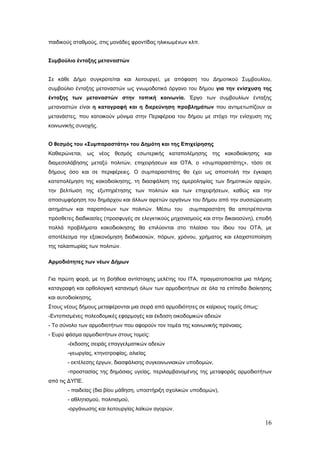 παιδικούς σταθμούς, στις μονάδες φροντίδας ηλικιωμένων κλπ.


Συμβούλιο ένταξης μεταναστών


Σε κάθε Δήμο συγκροτείται και λειτουργεί, με απόφαση του Δημοτικού Συμβουλίου,
συμβούλιο ένταξης μεταναστών ως γνωμοδοτικό όργανο του δήμου για την ενίσχυση της
ένταξης των μεταναστών στην τοπική κοινωνία. Έργο των συμβουλίων ένταξης
μεταναστών είναι η καταγραφή και η διερεύνηση προβλημάτων που αντιμετωπίζουν οι
μετανάστες, που κατοικούν μόνιμα στην Περιφέρεια του δήμου με στόχο την ενίσχυση της
κοινωνικής συνοχής.


Ο θεσμός του «Συμπαραστάτη» του Δημότη και της Επιχείρησης
Καθιερώνεται, ως νέος θεσμός εσωτερικής καταπολέμησης της κακοδιοίκησης και
διαμεσολάβησης μεταξύ πολιτών, επιχειρήσεων και ΟΤΑ, ο «συμπαραστάτης», τόσο σε
δήμους όσο και σε περιφέρειες. Ο συμπαραστάτης θα έχει ως αποστολή την έγκαιρη
καταπολέμηση της κακοδιοίκησης, τη διασφάλιση της αμεροληψίας των δημοτικών αρχών,
την βελτίωση της εξυπηρέτησης των πολιτών και των επιχειρήσεων, καθώς και την
αποσυμφόρηση του δημάρχου και άλλων αιρετών οργάνων του δήμου από την συσσώρευση
αιτημάτων και παραπόνων των πολιτών. Μέσω του          συμπαραστάτη θα αποτρέπονται
πρόσθετες διαδικασίες (προσφυγές σε ελεγκτικούς μηχανισμούς και στην δικαιοσύνη), επειδή
πολλά προβλήματα κακοδιοίκησης θα επιλύονται στο πλαίσιο του ίδιου του ΟΤΑ, με
αποτέλεσμα την εξοικονόμηση διαδικασιών, πόρων, χρόνου, χρήματος και ελαχιστοποίηση
της ταλαιπωρίας των πολιτών.

Αρμοδιότητες των νέων Δήμων


Για πρώτη φορά, με τη βοήθεια αντίστοιχης μελέτης του ΙΤΑ, πραγματοποιείται μια πλήρης
καταγραφή και ορθολογική κατανομή όλων των αρμοδιοτήτων σε όλα τα επίπεδα διοίκησης
και αυτοδιοίκησης.
Στους νέους δήμους μεταφέρονται μια σειρά από αρμοδιότητες σε καίριους τομείς όπως:
-Εντοπισμένες πολεοδομικές εφαρμογές και έκδοση οικοδομικών αδειών
- Το σύνολο των αρμοδιοτήτων που αφορούν τον τομέα της κοινωνικής πρόνοιας.
- Ευρύ φάσμα αρμοδιοτήτων στους τομείς:
       -έκδοσης σειράς επαγγελματικών αδειών
       -γεωργίας, κτηνοτροφίας, αλιείας
       - εκτέλεσης έργων, διασφάλισης συγκοινωνιακών υποδομών,
       -προστασίας της δημόσιας υγείας, περιλαμβανομένης της μεταφοράς αρμοδιοτήτων
από τις ΔΥΠΕ.
       - παιδείας (δια βίου μάθηση, υποστήριξη σχολικών υποδομών),
       - αθλητισμού, πολιτισμού,
       -οργάνωσης και λειτουργίας λαϊκών αγορών.

                                                                                      16
 