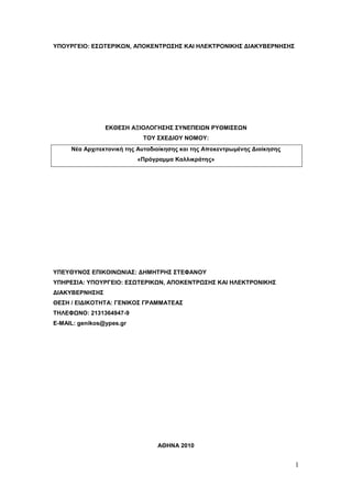 ΥΠΟΥΡΓΕΙΟ: ΕΣΩΤΕΡΙΚΩΝ, ΑΠΟΚΕΝΤΡΩΣΗΣ ΚΑΙ ΗΛΕΚΤΡΟΝΙΚΗΣ ΔΙΑΚΥΒΕΡΝΗΣΗΣ




                ΕΚΘΕΣΗ ΑΞΙΟΛΟΓΗΣΗΣ ΣΥΝΕΠΕΙΩΝ ΡΥΘΜΙΣΕΩΝ
                            ΤΟΥ ΣΧΕΔΙΟΥ ΝΟΜΟΥ:
     Νέα Αρχιτεκτονική της Αυτοδιοίκησης και της Αποκεντρωμένης Διοίκησης
                          «Πρόγραμμα Καλλικράτης»




ΥΠΕΥΘΥΝΟΣ ΕΠΙΚΟΙΝΩΝΙΑΣ: ΔΗΜΗΤΡΗΣ ΣΤΕΦΑΝΟΥ
ΥΠΗΡΕΣΙΑ: ΥΠΟΥΡΓΕΙΟ: ΕΣΩΤΕΡΙΚΩΝ, ΑΠΟΚΕΝΤΡΩΣΗΣ ΚΑΙ ΗΛΕΚΤΡΟΝΙΚΗΣ
ΔΙΑΚΥΒΕΡΝΗΣΗΣ
ΘΕΣΗ / ΕΙΔΙΚΟΤΗΤΑ: ΓΕΝΙΚΟΣ ΓΡΑΜΜΑΤΕΑΣ
ΤΗΛΕΦΩΝΟ: 2131364947-9
E-MAIL: genikos@ypes.gr




                                 ΑΘΗΝΑ 2010


                                                                            1
 