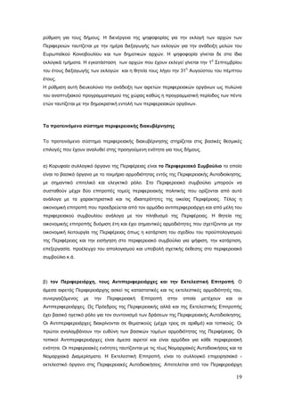 ρύθμιση για τους δήμους. Η διενέργεια της ψηφοφορίας για την εκλογή των αρχών των
Περιφερειών ταυτίζεται με την ημέρα διεξαγωγής των εκλογών για την ανάδειξη μελών του
Ευρωπαϊκού Κοινοβουλίου και των δημοτικών αρχών. Η ψηφοφορία γίνεται δε στα ίδια
                                                                             η
εκλογικά τμήματα. Η εγκατάσταση των αρχών που έχουν εκλεγεί γίνεται την 1 Σεπτεμβρίου
                                                                  η
του έτους διεξαγωγής των εκλογών και η θητεία τους λήγει την 31 Αυγούστου του πέμπτου
έτους.
Η ρύθμιση αυτή διευκολύνει την ανάδειξη των αιρετών περιφερειακών οργάνων ως πυλώνα
του αναπτυξιακού προγραμματισμού της χώρας καθώς η προγραμματική περίοδος των πέντε
ετών ταυτίζεται με την δημοκρατική εντολή των περιφερειακών οργάνων.



Το προτεινόμενο σύστημα περιφερειακής διακυβέρνησης


Το προτεινόμενο σύστημα περιφερειακής διακυβέρνησης στηρίζεται στις βασικές θεσμικές
επιλογές που έχουν αναλυθεί στης προηγούμενη ενότητα για τους δήμους.


α) Κορυφαίο συλλογικό όργανο της Περιφέρειας είναι το Περιφερειακό Συμβούλιο το οποίο
είναι το βασικό όργανο με το τεκμήριο αρμοδιότητας εντός της Περιφερειακής Αυτοδιοίκησης,
με σημαντικό επιτελικό και ελεγκτικό ρόλο. Στο Περιφερειακό συμβούλιο μπορούν να
συσταθούν μέχρι δύο επιτροπές τομείς περιφερειακής πολιτικής που ορίζονται από αυτό
ανάλογα με τα χαρακτηριστικά και τις ιδιαιτερότητες της οικείας Περιφέρειας. Τέλος η
οικονομική επιτροπή που προεδρεύεται από τον αρμόδιο αντιπεριφερειάρχη και από μέλη του
περιφερειακού συμβουλίου ανάλογα με τον πληθυσμό της Περιφέρειας. Η θητεία της
οικονομικής επιτροπής δυόμιση έτη και έχει σημαντικές αρμοδιότητες που σχετίζονται με την
οικονομική λειτουργία της Περιφέρειας όπως η κατάρτιση του σχεδίου του προϋπολογισμού
της Περιφέρειας και την εισήγηση στο περιφερειακό συμβούλιο για ψήφιση, την κατάρτιση,
επεξεργασία, προέλεγχο του απολογισμού και υποβολή σχετικής έκθεσης στο περιφερειακό
συμβούλιο κ.ά.




β) τον Περιφερειάρχη, τους Αντιπεριφερειάρχες και την Εκτελεστική Επιτροπή. Ο
άμεσα αιρετός Περιφερειάρχης ασκεί τις καταστατικές και τις εκτελεστικές αρμοδιότητές του,
συνεργαζόμενος    με   την   Περιφερειακή    Επιτροπή    στην   οποία    μετέχουν   και   οι
Αντιπεριφερειάρχες. Ως Πρόεδρος της Περιφερειακής αλλά και της Εκτελεστικής Επιτροπής
έχει βασικό ηγετικό ρόλο για τον συντονισμό των δράσεων της Περιφερειακής Αυτοδιοίκησης.
Οι Αντιπεριφερειάρχες διακρίνονται σε θεματικούς (μέχρι τρεις σε αριθμό) και τοπικούς. Οι
πρώτοι αναλαμβάνουν την ευθύνη των βασικών τομέων αρμοδιότητας της Περιφέρειας. Οι
τοπικοί Αντιπεριφερειάρχες είναι άμεσα αιρετοί και είναι αρμόδιοι για κάθε περιφερειακή
ενότητα. Οι περιφερειακές ενότητες ταυτίζονται με τις τέως Νομαρχιακές Αυτοδιοικήσεις και τα
Νομαρχιακά Διαμερίσματα. Η Εκτελεστική Επιτροπή, είναι το συλλογικό επιχειρησιακό -
εκτελεστικό όργανο στις Περιφερειακές Αυτοδιοικήσεις. Αποτελείται από τον Περιφερειάρχη

                                                                                          19
 