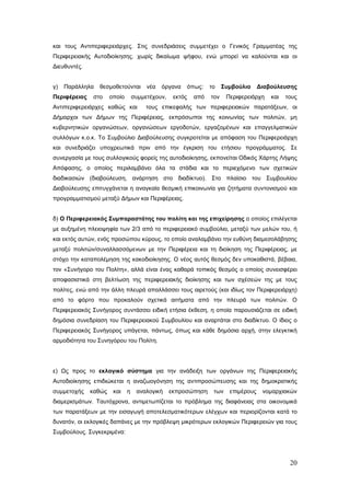 και τους Αντιπεριφερειάρχες. Στις συνεδριάσεις συμμετέχει ο Γενικός Γραμματέας της
Περιφερειακής Αυτοδιοίκησης. χωρίς δικαίωμα ψήφου, ενώ μπορεί να καλούνται και οι
Διευθυντές.


γ)   Παράλληλα   θεσμοθετούνται        νέα   όργανα       όπως:   το    Συμβούλιο     Διαβούλευσης
Περιφέρειας   στο     οποίο       συμμετέχουν,    εκτός     από   τον    Περιφερειάρχη    και   τους
Αντιπεριφερειάρχες καθώς και           τους επικεφαλής των περιφερειακών παρατάξεων, οι
Δήμαρχοι των Δήμων της Περιφέρειας, εκπρόσωποι της κοινωνίας των πολιτών, μη
κυβερνητικών οργανώσεων, οργανώσεων εργοδοτών, εργαζομένων και επαγγελματικών
συλλόγων κ.ο.κ. Το Συμβούλιο Διαβούλευσης συγκροτείται με απόφαση του Περιφερειάρχη
και συνεδριάζει υποχρεωτικά πριν από την έγκριση του ετήσιου προγράμματος. Σε
συνεργασία με τους συλλογικούς φορείς της αυτοδιοίκησης, εκπονείται Οδικός Χάρτης Λήψης
Απόφασης, ο οποίος περιλαμβάνει όλα τα στάδια και το περιεχόμενο των σχετικών
διαδικασιών (διαβούλευση, ανάρτηση στο διαδίκτυο). Στο πλαίσιο του Συμβουλίου
Διαβούλευσης επιτυγχάνεται η αναγκαία θεσμική επικοινωνία για ζητήματα συντονισμού και
προγραμματισμού μεταξύ Δήμων και Περιφέρειας.


δ) Ο Περιφερειακός Συμπαραστάτης του πολίτη και της επιχείρησης ο οποίος επιλέγεται
με αυξημένη πλειοψηφία των 2/3 από το περιφερειακό συμβούλιο, μεταξύ των μελών του, ή
και εκτός αυτών, ενός προσώπου κύρους, το οποίο αναλαμβάνει την ευθύνη διαμεσολάβησης
μεταξύ πολιτών/συναλλασσόμενων με την Περιφέρεια και τη διοίκηση της Περιφέρειας, με
στόχο την καταπολέμηση της κακοδιοίκησης. Ο νέος αυτός θεσμός δεν υποκαθιστά, βέβαια,
τον «Συνήγορο του Πολίτη», αλλά είναι ένας καθαρά τοπικός θεσμός ο οποίος συνεισφέρει
αποφασιστικά στη βελτίωση της περιφερειακής διοίκησης και των σχέσεών της με τους
πολίτες, ενώ από την άλλη πλευρά απαλλάσσει τους αιρετούς (και ιδίως τον Περιφερειάρχη)
από το φόρτο που προκαλούν σχετικά αιτήματα από την πλευρά των πολιτών. Ο
Περιφερειακός Συνήγορος συντάσσει ειδική ετήσια έκθεση, η οποία παρουσιάζεται σε ειδική
δημόσια συνεδρίαση του Περιφερειακού Συμβουλίου και αναρτάται στο διαδίκτυο. Ο ίδιος ο
Περιφερειακός Συνήγορος υπάγεται, πάντως, όπως και κάθε δημόσια αρχή, στην ελεγκτική
αρμοδιότητα του Συνηγόρου του Πολίτη.




ε) Ως προς το εκλογικό σύστημα για την ανάδειξη των οργάνων της Περιφερειακής
Αυτοδιοίκησης επιδιώκεται η αναζωογόνηση της αντιπροσώπευσης και της δημοκρατικής
συμμετοχής    καθώς    και    η    αναλογική     εκπροσώπηση       των    επιμέρους    νομαρχιακών
διαμερισμάτων. Ταυτόχρονα, αντιμετωπίζεται το πρόβλημα της διαφάνειας στα οικονομικά
των παρατάξεων με την εισαγωγή αποτελεσματικότερων ελέγχων και περιορίζονται κατά το
δυνατόν, οι εκλογικές δαπάνες με την πρόβλεψη μικρότερων εκλογικών Περιφερειών για τους
Συμβούλους. Συγκεκριμένα:




                                                                                                 20
 